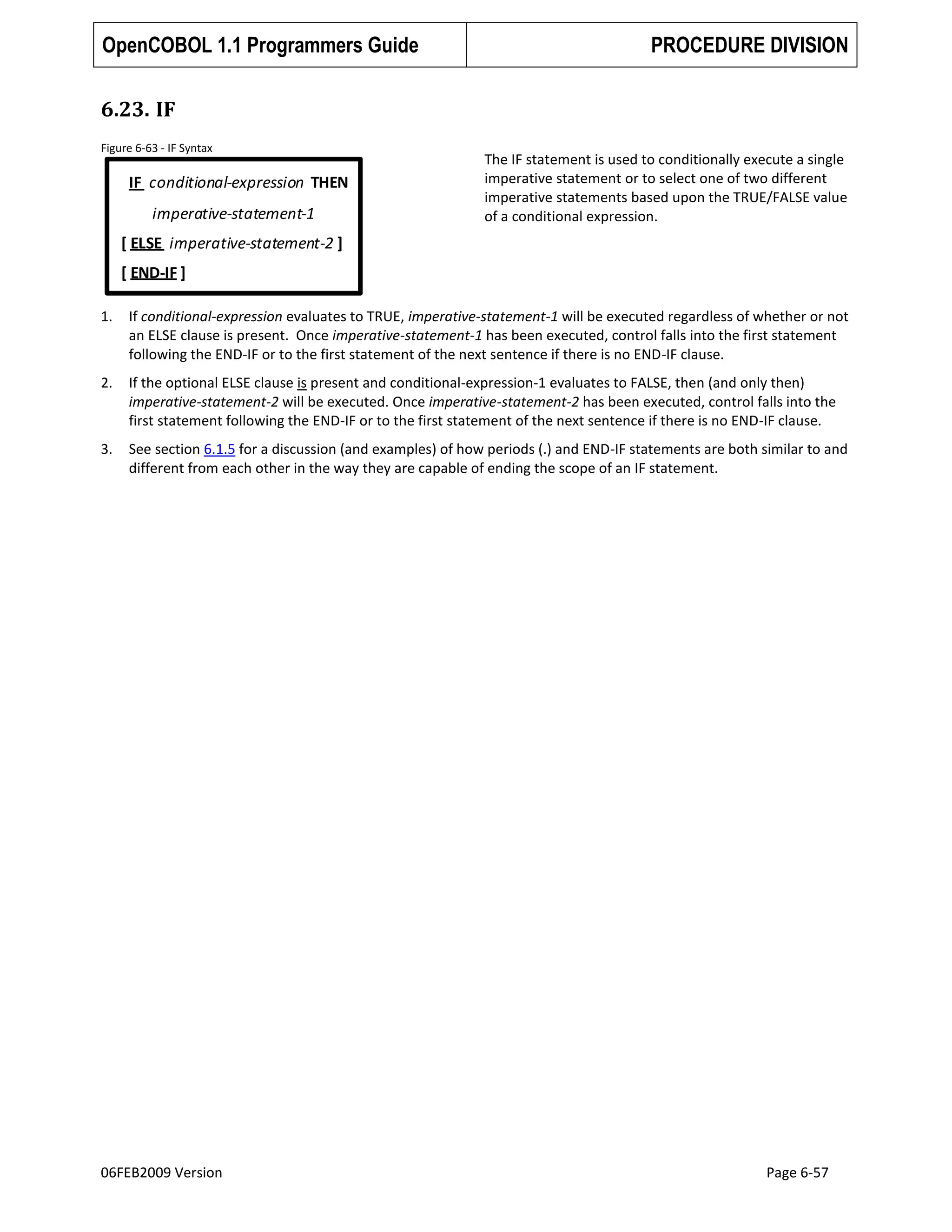 OpenCOBOL 1.1 Programmers Guide

PROCEDURE DIVISION

6.23. IF
Figure 6-63 - IF Syntax

IF conditional-expression THEN
imperative-statement-1

The IF statement is used to conditionally execute a single
imperative statement or to select one of two different
imperative statements based upon the TRUE/FALSE value
of a conditional expression.

[ ELSE imperative-statement-2 ]
[ END-IF ]
1.

If conditional-expression evaluates to TRUE, imperative-statement-1 will be executed regardless of whether or not
an ELSE clause is present. Once imperative-statement-1 has been executed, control falls into the first statement
following the END-IF or to the first statement of the next sentence if there is no END-IF clause.

2.

If the optional ELSE clause is present and conditional-expression-1 evaluates to FALSE, then (and only then)
imperative-statement-2 will be executed. Once imperative-statement-2 has been executed, control falls into the
first statement following the END-IF or to the first statement of the next sentence if there is no END-IF clause.

3.

See section 6.1.5 for a discussion (and examples) of how periods (.) and END-IF statements are both similar to and
different from each other in the way they are capable of ending the scope of an IF statement.

06FEB2009 Version

Page 6-57

 