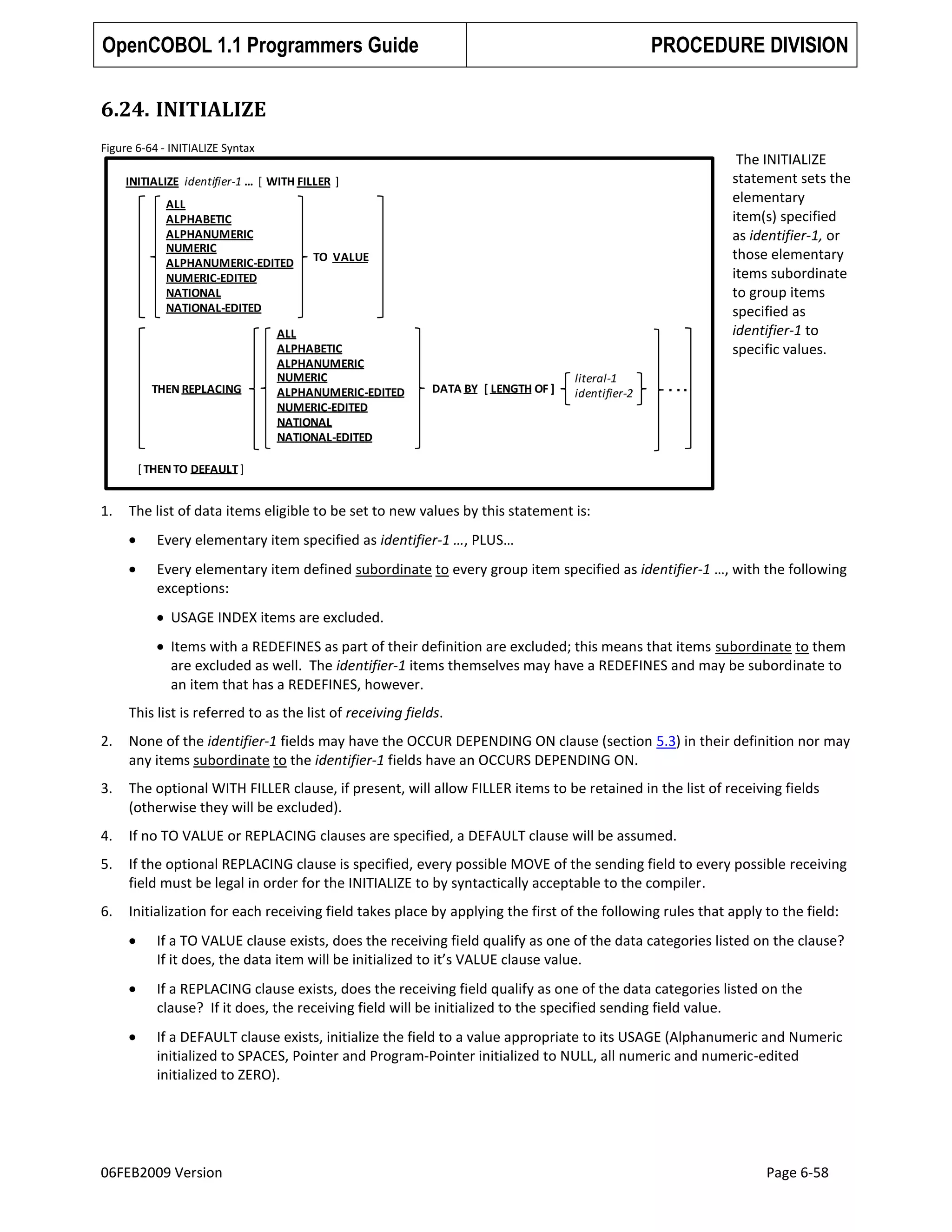 OpenCOBOL 1.1 Programmers Guide

PROCEDURE DIVISION

6.24. INITIALIZE
Figure 6-64 - INITIALIZE Syntax

The INITIALIZE
statement sets the
elementary
item(s) specified
as identifier-1, or
those elementary
items subordinate
to group items
specified as
identifier-1 to
specific values.

INITIALIZE identifier-1 … [ WITH FILLER ]
ALL
ALPHABETIC
ALPHANUMERIC
NUMERIC
ALPHANUMERIC-EDITED
NUMERIC-EDITED
NATIONAL
NATIONAL-EDITED

THEN REPLACING

TO VALUE

ALL
ALPHABETIC
ALPHANUMERIC
NUMERIC
ALPHANUMERIC-EDITED
NUMERIC-EDITED
NATIONAL
NATIONAL-EDITED

DATA BY [ LENGTH OF ]

literal-1
identifier-2

...

[ THEN TO DEFAULT ]

1.

The list of data items eligible to be set to new values by this statement is:
Every elementary item specified as identifier-1 …, PLUS…
Every elementary item defined subordinate to every group item specified as identifier-1 …, with the following
exceptions:
USAGE INDEX items are excluded.
Items with a REDEFINES as part of their definition are excluded; this means that items subordinate to them
are excluded as well. The identifier-1 items themselves may have a REDEFINES and may be subordinate to
an item that has a REDEFINES, however.
This list is referred to as the list of receiving fields.

2.

None of the identifier-1 fields may have the OCCUR DEPENDING ON clause (section 5.3) in their definition nor may
any items subordinate to the identifier-1 fields have an OCCURS DEPENDING ON.

3.

The optional WITH FILLER clause, if present, will allow FILLER items to be retained in the list of receiving fields
(otherwise they will be excluded).

4.

If no TO VALUE or REPLACING clauses are specified, a DEFAULT clause will be assumed.

5.

If the optional REPLACING clause is specified, every possible MOVE of the sending field to every possible receiving
field must be legal in order for the INITIALIZE to by syntactically acceptable to the compiler.

6.

Initialization for each receiving field takes place by applying the first of the following rules that apply to the field:
If a TO VALUE clause exists, does the receiving field qualify as one of the data categories listed on the clause?
If it does, the data item will be initialized to it’s VALUE clause value.
If a REPLACING clause exists, does the receiving field qualify as one of the data categories listed on the
clause? If it does, the receiving field will be initialized to the specified sending field value.
If a DEFAULT clause exists, initialize the field to a value appropriate to its USAGE (Alphanumeric and Numeric
initialized to SPACES, Pointer and Program-Pointer initialized to NULL, all numeric and numeric-edited
initialized to ZERO).

06FEB2009 Version

Page 6-58

 