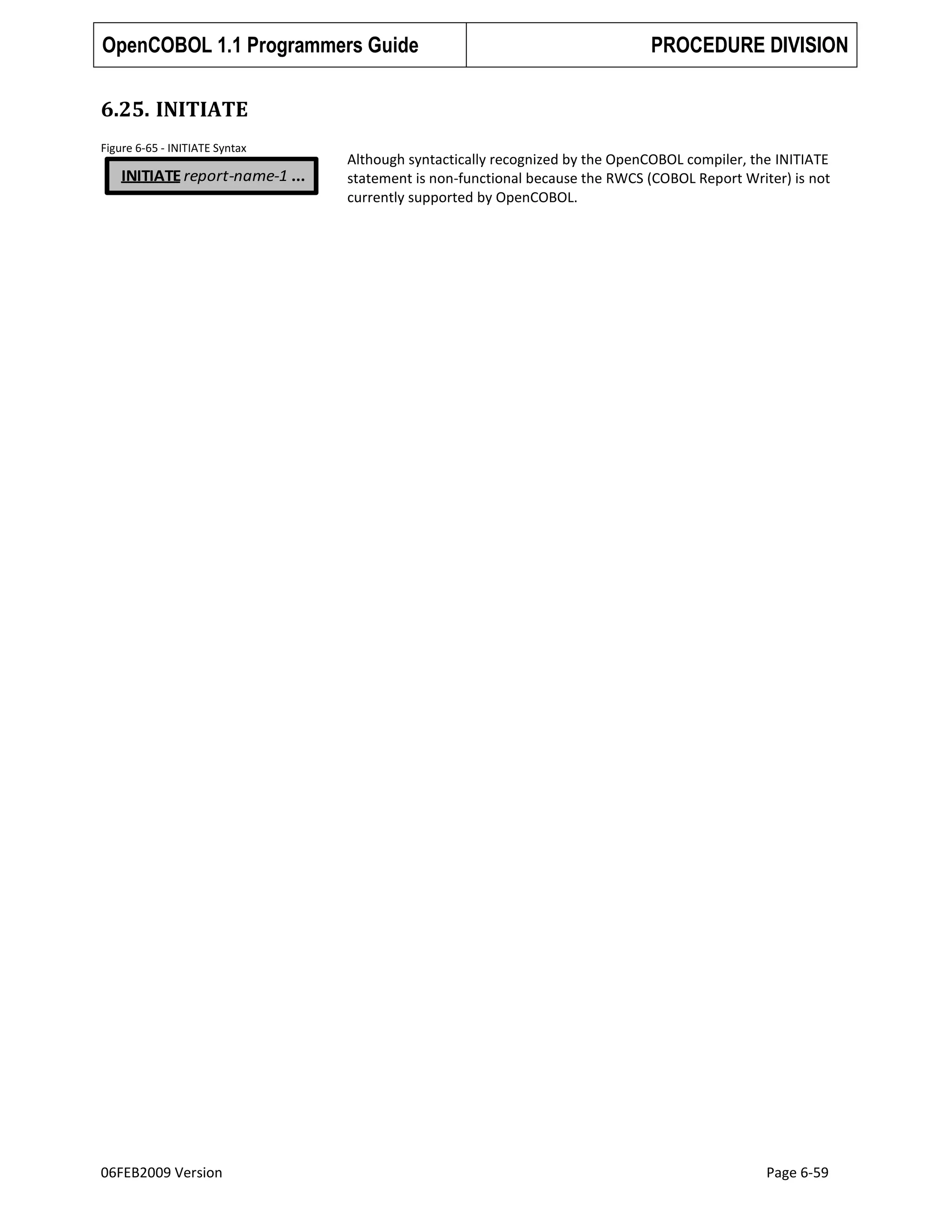 OpenCOBOL 1.1 Programmers Guide

PROCEDURE DIVISION

6.25. INITIATE
Figure 6-65 - INITIATE Syntax

INITIATE report-name-1 ...

06FEB2009 Version

Although syntactically recognized by the OpenCOBOL compiler, the INITIATE
statement is non-functional because the RWCS (COBOL Report Writer) is not
currently supported by OpenCOBOL.

Page 6-59

 