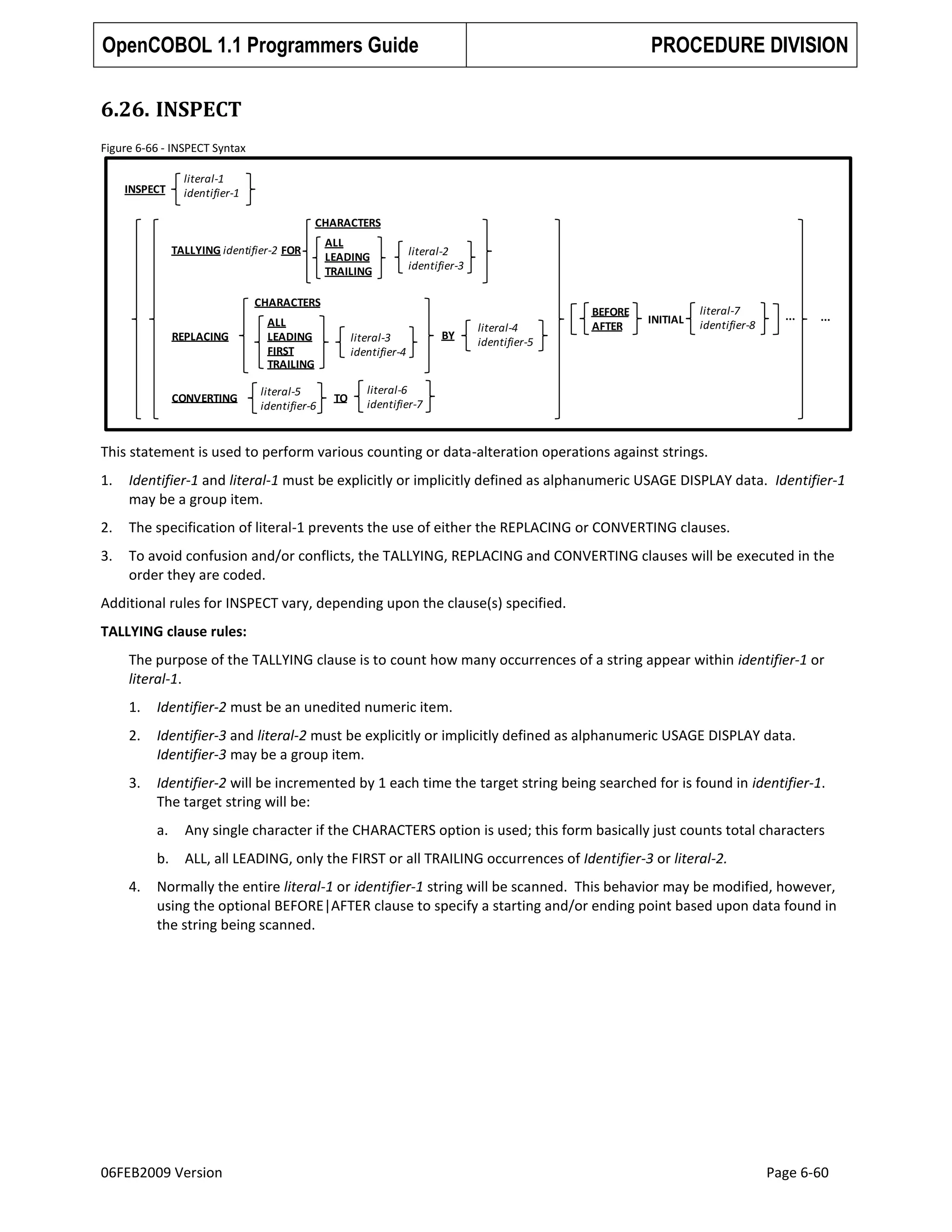 OpenCOBOL 1.1 Programmers Guide

PROCEDURE DIVISION

6.26. INSPECT
Figure 6-66 - INSPECT Syntax
INSPECT

literal-1
identifier-1
CHARACTERS
TALLYING identifier-2 FOR

ALL
LEADING
TRAILING

literal-2
identifier-3

CHARACTERS
REPLACING

CONVERTING

ALL
LEADING
FIRST
TRAILING
literal-5
identifier-6

literal-3
identifier-4

TO

BY

literal-4
identifier-5

BEFORE
AFTER

INITIAL

literal-7
identifier-8

...

...

literal-6
identifier-7

This statement is used to perform various counting or data-alteration operations against strings.
1.

Identifier-1 and literal-1 must be explicitly or implicitly defined as alphanumeric USAGE DISPLAY data. Identifier-1
may be a group item.

2.

The specification of literal-1 prevents the use of either the REPLACING or CONVERTING clauses.

3.

To avoid confusion and/or conflicts, the TALLYING, REPLACING and CONVERTING clauses will be executed in the
order they are coded.

Additional rules for INSPECT vary, depending upon the clause(s) specified.
TALLYING clause rules:
The purpose of the TALLYING clause is to count how many occurrences of a string appear within identifier-1 or
literal-1.
1.

Identifier-2 must be an unedited numeric item.

2.

Identifier-3 and literal-2 must be explicitly or implicitly defined as alphanumeric USAGE DISPLAY data.
Identifier-3 may be a group item.

3.

Identifier-2 will be incremented by 1 each time the target string being searched for is found in identifier-1.
The target string will be:
a.
b.

4.

Any single character if the CHARACTERS option is used; this form basically just counts total characters
ALL, all LEADING, only the FIRST or all TRAILING occurrences of Identifier-3 or literal-2.

Normally the entire literal-1 or identifier-1 string will be scanned. This behavior may be modified, however,
using the optional BEFORE|AFTER clause to specify a starting and/or ending point based upon data found in
the string being scanned.

06FEB2009 Version

Page 6-60

 