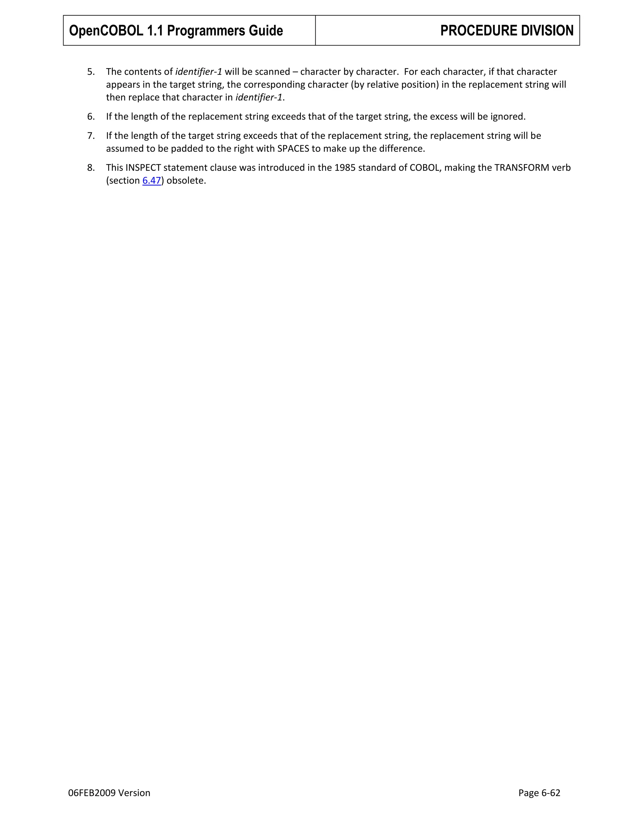 OpenCOBOL 1.1 Programmers Guide

PROCEDURE DIVISION

5.

The contents of identifier-1 will be scanned – character by character. For each character, if that character
appears in the target string, the corresponding character (by relative position) in the replacement string will
then replace that character in identifier-1.

6.

If the length of the replacement string exceeds that of the target string, the excess will be ignored.

7.

If the length of the target string exceeds that of the replacement string, the replacement string will be
assumed to be padded to the right with SPACES to make up the difference.

8.

This INSPECT statement clause was introduced in the 1985 standard of COBOL, making the TRANSFORM verb
(section 6.47) obsolete.

06FEB2009 Version

Page 6-62

 