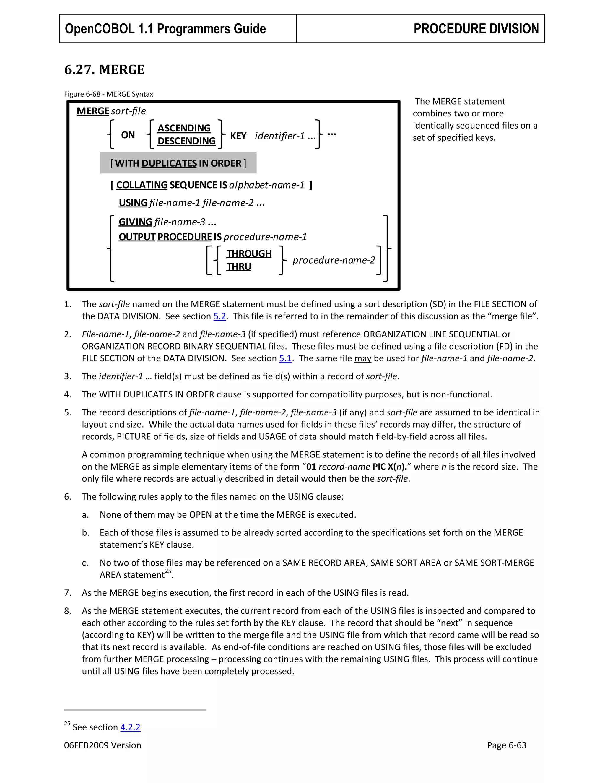 OpenCOBOL 1.1 Programmers Guide

PROCEDURE DIVISION

6.27. MERGE
Figure 6-68 - MERGE Syntax

MERGE sort-file
ON

ASCENDING
DESCENDING

KEY identifier-1 ...

...

The MERGE statement
combines two or more
identically sequenced files on a
set of specified keys.

[ WITH DUPLICATES IN ORDER ]
[ COLLATING SEQUENCE IS alphabet-name-1 ]
USING file-name-1 file-name-2 ...
GIVING file-name-3 ...
OUTPUT PROCEDURE IS procedure-name-1
THROUGH
THRU

procedure-name-2

1.

The sort-file named on the MERGE statement must be defined using a sort description (SD) in the FILE SECTION of
the DATA DIVISION. See section 5.2. This file is referred to in the remainder of this discussion as the “merge file”.

2.

File-name-1, file-name-2 and file-name-3 (if specified) must reference ORGANIZATION LINE SEQUENTIAL or
ORGANIZATION RECORD BINARY SEQUENTIAL files. These files must be defined using a file description (FD) in the
FILE SECTION of the DATA DIVISION. See section 5.1. The same file may be used for file-name-1 and file-name-2.

3.

The identifier-1 … field(s) must be defined as field(s) within a record of sort-file.

4.

The WITH DUPLICATES IN ORDER clause is supported for compatibility purposes, but is non-functional.

5.

The record descriptions of file-name-1, file-name-2, file-name-3 (if any) and sort-file are assumed to be identical in
layout and size. While the actual data names used for fields in these files’ records may differ, the structure of
records, PICTURE of fields, size of fields and USAGE of data should match field-by-field across all files.
A common programming technique when using the MERGE statement is to define the records of all files involved
on the MERGE as simple elementary items of the form “01 record-name PIC X(n).” where n is the record size. The
only file where records are actually described in detail would then be the sort-file.

6.

The following rules apply to the files named on the USING clause:
a.

None of them may be OPEN at the time the MERGE is executed.

b.

Each of those files is assumed to be already sorted according to the specifications set forth on the MERGE
statement’s KEY clause.

c.

No two of those files may be referenced on a SAME RECORD AREA, SAME SORT AREA or SAME SORT-MERGE
25
AREA statement .

7.

As the MERGE begins execution, the first record in each of the USING files is read.

8.

As the MERGE statement executes, the current record from each of the USING files is inspected and compared to
each other according to the rules set forth by the KEY clause. The record that should be “next” in sequence
(according to KEY) will be written to the merge file and the USING file from which that record came will be read so
that its next record is available. As end-of-file conditions are reached on USING files, those files will be excluded
from further MERGE processing – processing continues with the remaining USING files. This process will continue
until all USING files have been completely processed.

25

See section 4.2.2

06FEB2009 Version

Page 6-63

 