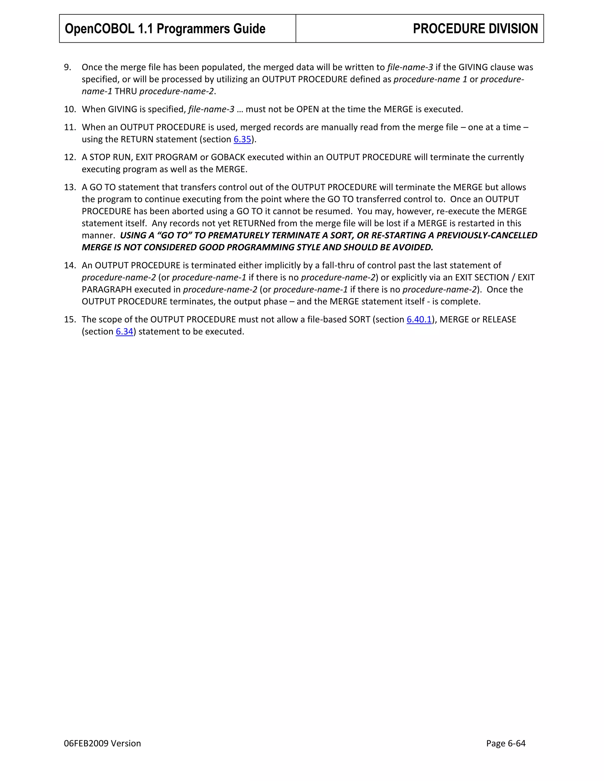 OpenCOBOL 1.1 Programmers Guide
9.

PROCEDURE DIVISION

Once the merge file has been populated, the merged data will be written to file-name-3 if the GIVING clause was
specified, or will be processed by utilizing an OUTPUT PROCEDURE defined as procedure-name 1 or procedurename-1 THRU procedure-name-2.

10. When GIVING is specified, file-name-3 … must not be OPEN at the time the MERGE is executed.
11. When an OUTPUT PROCEDURE is used, merged records are manually read from the merge file – one at a time –
using the RETURN statement (section 6.35).
12. A STOP RUN, EXIT PROGRAM or GOBACK executed within an OUTPUT PROCEDURE will terminate the currently
executing program as well as the MERGE.
13. A GO TO statement that transfers control out of the OUTPUT PROCEDURE will terminate the MERGE but allows
the program to continue executing from the point where the GO TO transferred control to. Once an OUTPUT
PROCEDURE has been aborted using a GO TO it cannot be resumed. You may, however, re-execute the MERGE
statement itself. Any records not yet RETURNed from the merge file will be lost if a MERGE is restarted in this
manner. USING A “GO TO” TO PREMATURELY TERMINATE A SORT, OR RE-STARTING A PREVIOUSLY-CANCELLED
MERGE IS NOT CONSIDERED GOOD PROGRAMMING STYLE AND SHOULD BE AVOIDED.
14. An OUTPUT PROCEDURE is terminated either implicitly by a fall-thru of control past the last statement of
procedure-name-2 (or procedure-name-1 if there is no procedure-name-2) or explicitly via an EXIT SECTION / EXIT
PARAGRAPH executed in procedure-name-2 (or procedure-name-1 if there is no procedure-name-2). Once the
OUTPUT PROCEDURE terminates, the output phase – and the MERGE statement itself - is complete.
15. The scope of the OUTPUT PROCEDURE must not allow a file-based SORT (section 6.40.1), MERGE or RELEASE
(section 6.34) statement to be executed.

06FEB2009 Version

Page 6-64

 