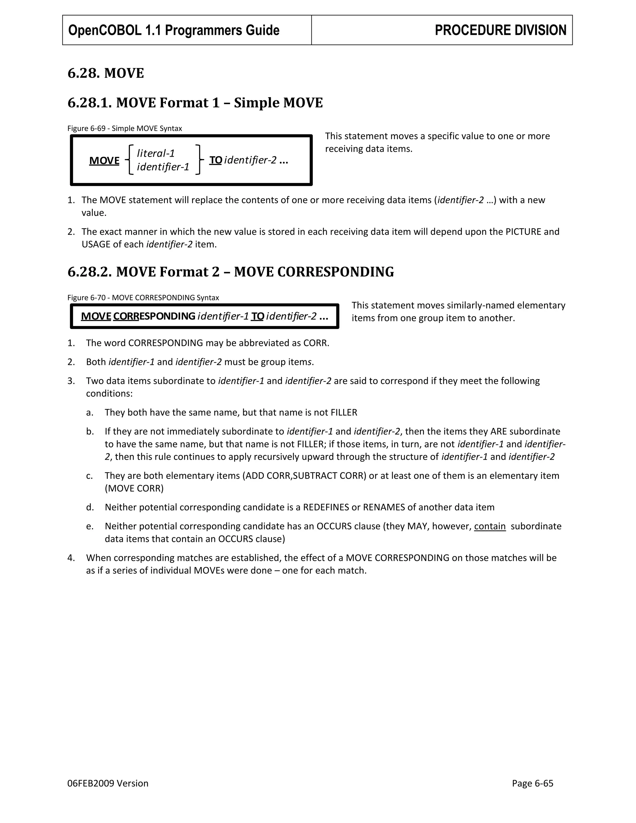 OpenCOBOL 1.1 Programmers Guide

PROCEDURE DIVISION

6.28. MOVE
6.28.1. MOVE Format 1 – Simple MOVE
Figure 6-69 - Simple MOVE Syntax

MOVE

literal-1
identifier-1

This statement moves a specific value to one or more
receiving data items.

TO identifier-2 ...

1. The MOVE statement will replace the contents of one or more receiving data items (identifier-2 …) with a new
value.
2. The exact manner in which the new value is stored in each receiving data item will depend upon the PICTURE and
USAGE of each identifier-2 item.

6.28.2. MOVE Format 2 – MOVE CORRESPONDING
Figure 6-70 - MOVE CORRESPONDING Syntax

MOVE CORRESPONDING identifier-1 TO identifier-2 ...

This statement moves similarly-named elementary
items from one group item to another.

1.

The word CORRESPONDING may be abbreviated as CORR.

2.

Both identifier-1 and identifier-2 must be group items.

3.

Two data items subordinate to identifier-1 and identifier-2 are said to correspond if they meet the following
conditions:
a.
b.

If they are not immediately subordinate to identifier-1 and identifier-2, then the items they ARE subordinate
to have the same name, but that name is not FILLER; if those items, in turn, are not identifier-1 and identifier2, then this rule continues to apply recursively upward through the structure of identifier-1 and identifier-2

c.

They are both elementary items (ADD CORR,SUBTRACT CORR) or at least one of them is an elementary item
(MOVE CORR)

d.

Neither potential corresponding candidate is a REDEFINES or RENAMES of another data item

e.
4.

They both have the same name, but that name is not FILLER

Neither potential corresponding candidate has an OCCURS clause (they MAY, however, contain subordinate
data items that contain an OCCURS clause)

When corresponding matches are established, the effect of a MOVE CORRESPONDING on those matches will be
as if a series of individual MOVEs were done – one for each match.

06FEB2009 Version

Page 6-65

 