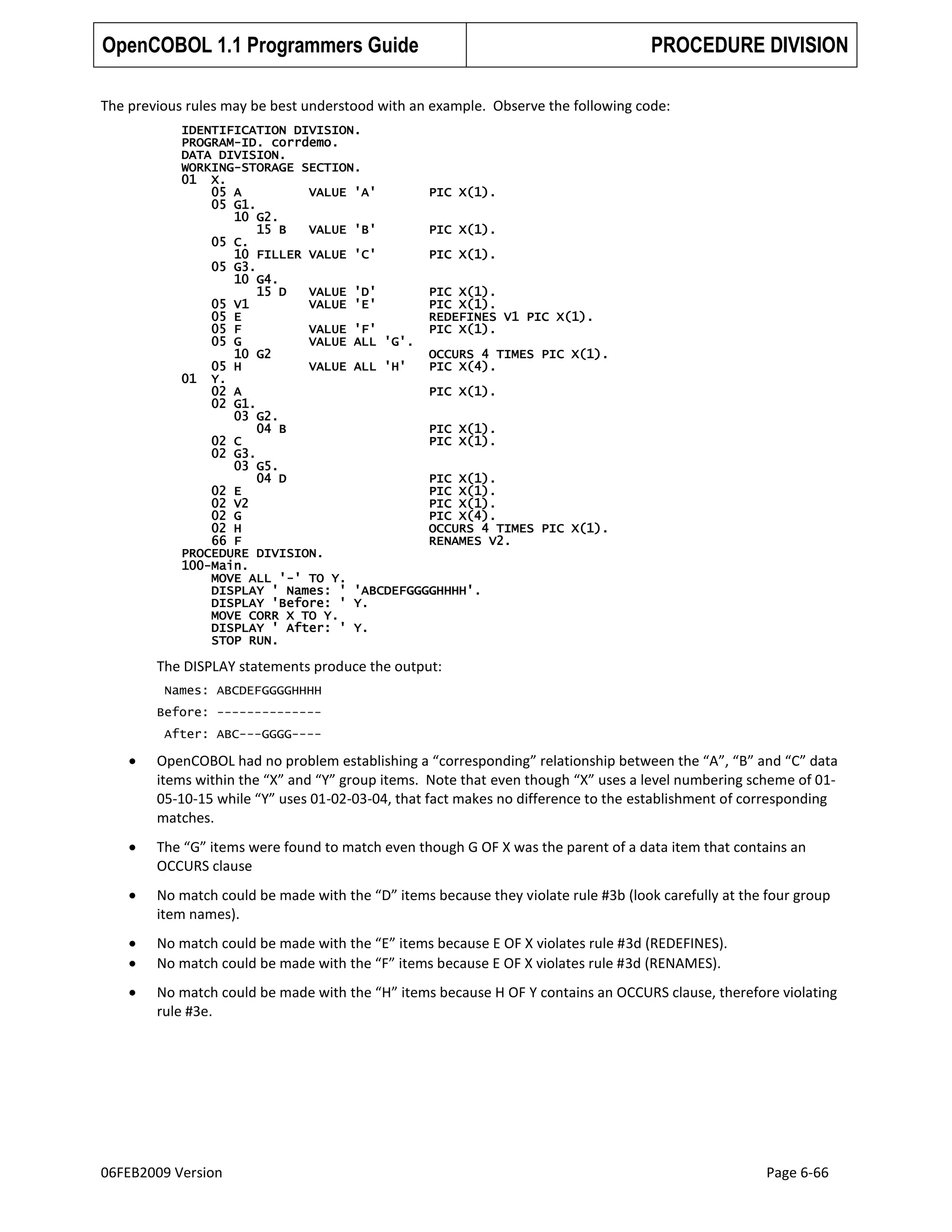 OpenCOBOL 1.1 Programmers Guide

PROCEDURE DIVISION

The previous rules may be best understood with an example. Observe the following code:
IDENTIFICATION DIVISION.
PROGRAM-ID. corrdemo.
DATA DIVISION.
WORKING-STORAGE SECTION.
01 X.
05 A
VALUE 'A'
PIC X(1).
05 G1.
10 G2.
15 B
VALUE 'B'
PIC X(1).
05 C.
10 FILLER VALUE 'C'
PIC X(1).
05 G3.
10 G4.
15 D
VALUE 'D'
PIC X(1).
05 V1
VALUE 'E'
PIC X(1).
05 E
REDEFINES V1 PIC X(1).
05 F
VALUE 'F'
PIC X(1).
05 G
VALUE ALL 'G'.
10 G2
OCCURS 4 TIMES PIC X(1).
05 H
VALUE ALL 'H'
PIC X(4).
01 Y.
02 A
PIC X(1).
02 G1.
03 G2.
04 B
PIC X(1).
02 C
PIC X(1).
02 G3.
03 G5.
04 D
PIC X(1).
02 E
PIC X(1).
02 V2
PIC X(1).
02 G
PIC X(4).
02 H
OCCURS 4 TIMES PIC X(1).
66 F
RENAMES V2.
PROCEDURE DIVISION.
100-Main.
MOVE ALL '-' TO Y.
DISPLAY ' Names: ' 'ABCDEFGGGGHHHH'.
DISPLAY 'Before: ' Y.
MOVE CORR X TO Y.
DISPLAY ' After: ' Y.
STOP RUN.

The DISPLAY statements produce the output:
Names: ABCDEFGGGGHHHH
Before: -------------After: ABC---GGGG----

OpenCOBOL had no problem establishing a “corresponding” relationship between the “A”, “B” and “C” data
items within the “X” and “Y” group items. Note that even though “X” uses a level numbering scheme of 0105-10-15 while “Y” uses 01-02-03-04, that fact makes no difference to the establishment of corresponding
matches.
The “G” items were found to match even though G OF X was the parent of a data item that contains an
OCCURS clause
No match could be made with the “D” items because they violate rule #3b (look carefully at the four group
item names).
No match could be made with the “E” items because E OF X violates rule #3d (REDEFINES).
No match could be made with the “F” items because E OF X violates rule #3d (RENAMES).
No match could be made with the “H” items because H OF Y contains an OCCURS clause, therefore violating
rule #3e.

06FEB2009 Version

Page 6-66

 