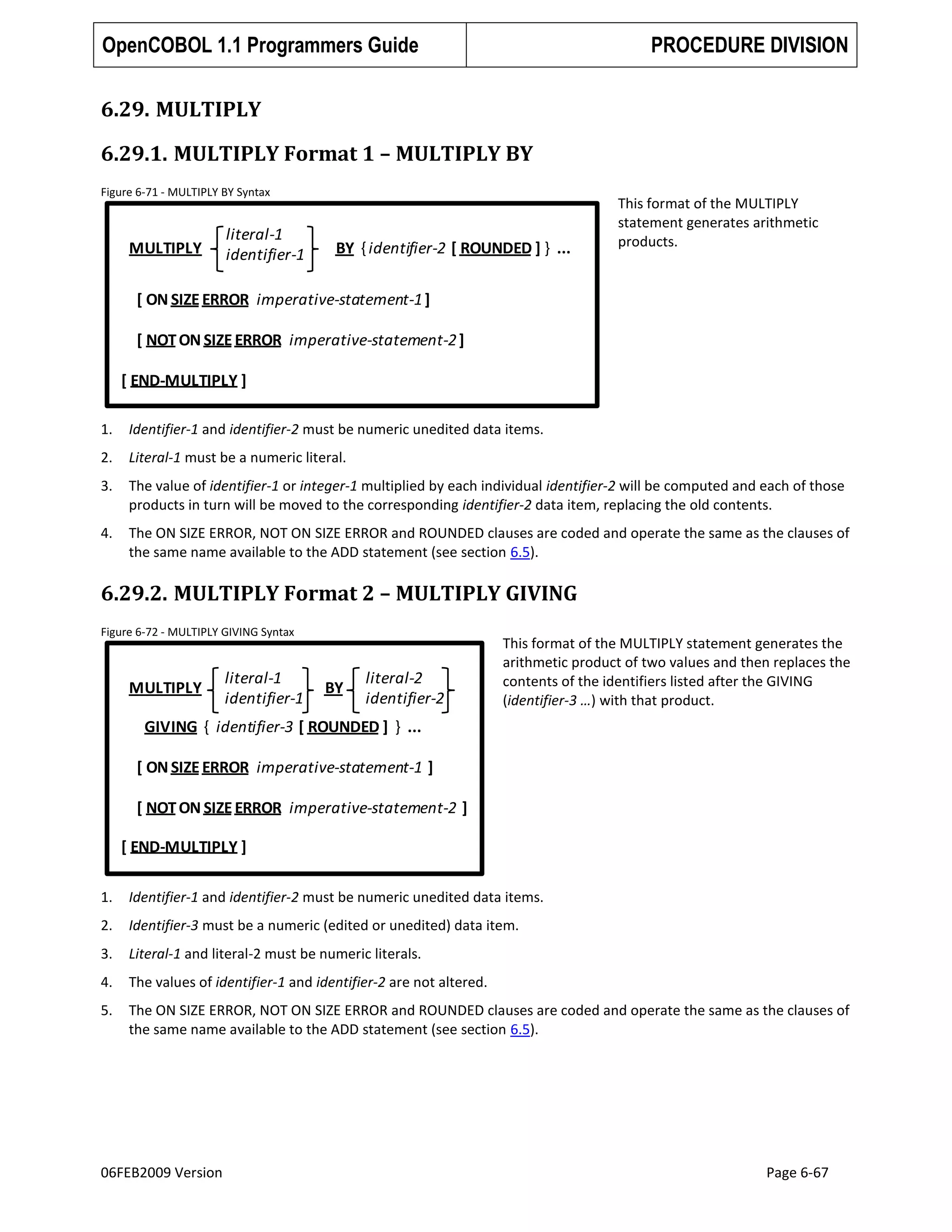 OpenCOBOL 1.1 Programmers Guide

PROCEDURE DIVISION

6.29. MULTIPLY
6.29.1. MULTIPLY Format 1 – MULTIPLY BY
Figure 6-71 - MULTIPLY BY Syntax

MULTIPLY

literal-1
identifier-1

BY { identifier-2 [ ROUNDED ] } ...

This format of the MULTIPLY
statement generates arithmetic
products.

[ ON SIZE ERROR imperative-statement-1 ]
[ NOT ON SIZE ERROR imperative-statement-2 ]

[ END-MULTIPLY ]
1.

Identifier-1 and identifier-2 must be numeric unedited data items.

2.

Literal-1 must be a numeric literal.

3.

The value of identifier-1 or integer-1 multiplied by each individual identifier-2 will be computed and each of those
products in turn will be moved to the corresponding identifier-2 data item, replacing the old contents.

4.

The ON SIZE ERROR, NOT ON SIZE ERROR and ROUNDED clauses are coded and operate the same as the clauses of
the same name available to the ADD statement (see section 6.5).

6.29.2. MULTIPLY Format 2 – MULTIPLY GIVING
Figure 6-72 - MULTIPLY GIVING Syntax

MULTIPLY

literal-1
identifier-1

BY

literal-2
identifier-2

This format of the MULTIPLY statement generates the
arithmetic product of two values and then replaces the
contents of the identifiers listed after the GIVING
(identifier-3 …) with that product.

GIVING { identifier-3 [ ROUNDED ] } ...
[ ON SIZE ERROR imperative-statement-1 ]
[ NOT ON SIZE ERROR imperative-statement-2 ]
[ END-MULTIPLY ]
1.

Identifier-1 and identifier-2 must be numeric unedited data items.

2.

Identifier-3 must be a numeric (edited or unedited) data item.

3.

Literal-1 and literal-2 must be numeric literals.

4.

The values of identifier-1 and identifier-2 are not altered.

5.

The ON SIZE ERROR, NOT ON SIZE ERROR and ROUNDED clauses are coded and operate the same as the clauses of
the same name available to the ADD statement (see section 6.5).

06FEB2009 Version

Page 6-67

 