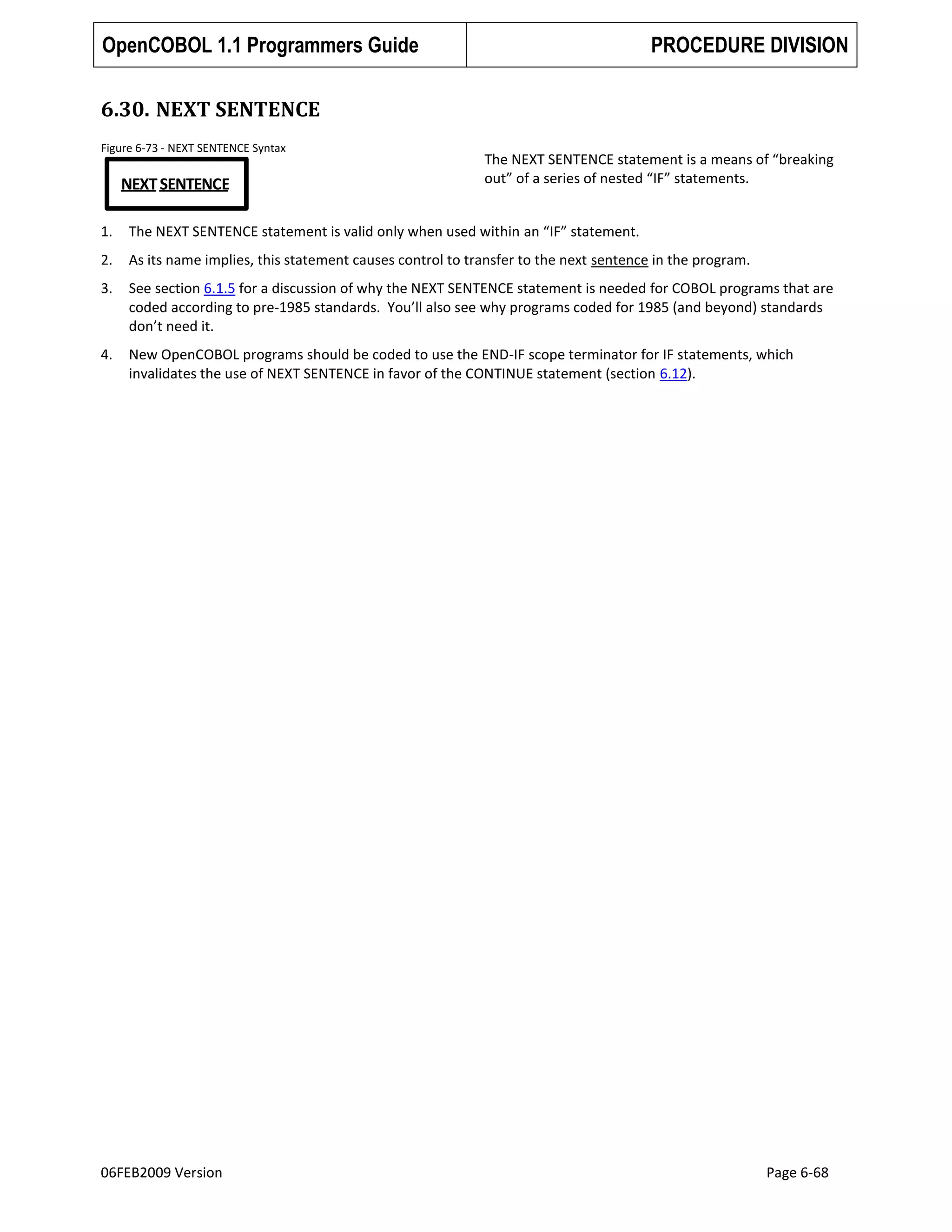OpenCOBOL 1.1 Programmers Guide

PROCEDURE DIVISION

6.30. NEXT SENTENCE
Figure 6-73 - NEXT SENTENCE Syntax

NEXT SENTENCE

The NEXT SENTENCE statement is a means of “breaking
out” of a series of nested “IF” statements.

1.

The NEXT SENTENCE statement is valid only when used within an “IF” statement.

2.

As its name implies, this statement causes control to transfer to the next sentence in the program.

3.

See section 6.1.5 for a discussion of why the NEXT SENTENCE statement is needed for COBOL programs that are
coded according to pre-1985 standards. You’ll also see why programs coded for 1985 (and beyond) standards
don’t need it.

4.

New OpenCOBOL programs should be coded to use the END-IF scope terminator for IF statements, which
invalidates the use of NEXT SENTENCE in favor of the CONTINUE statement (section 6.12).

06FEB2009 Version

Page 6-68

 