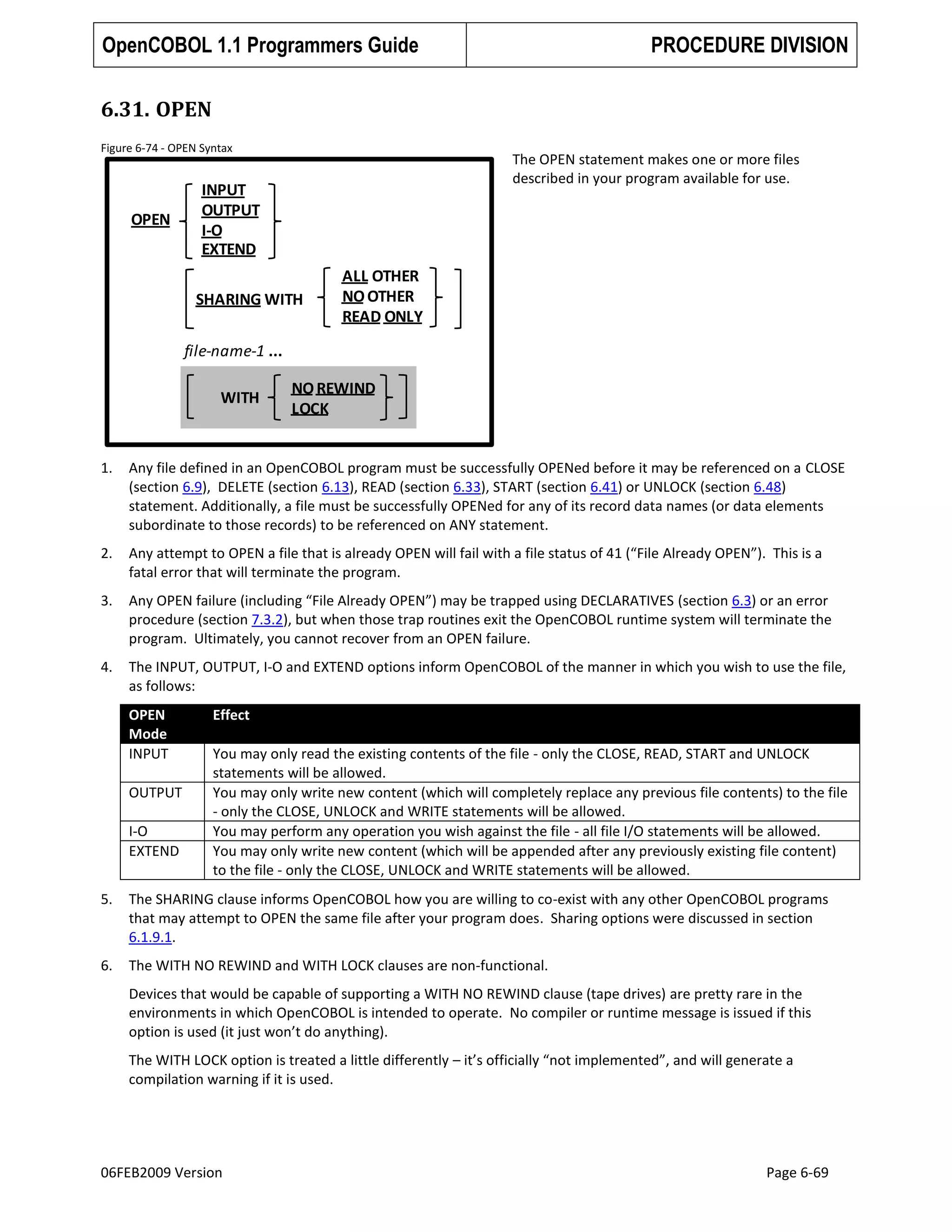 OpenCOBOL 1.1 Programmers Guide

PROCEDURE DIVISION

6.31. OPEN
Figure 6-74 - OPEN Syntax

OPEN

The OPEN statement makes one or more files
described in your program available for use.

INPUT
OUTPUT
I-O
EXTEND
SHARING WITH

ALL OTHER
NO OTHER
READ ONLY

file-name-1 ...
WITH

NO REWIND
LOCK

1.

Any file defined in an OpenCOBOL program must be successfully OPENed before it may be referenced on a CLOSE
(section 6.9), DELETE (section 6.13), READ (section 6.33), START (section 6.41) or UNLOCK (section 6.48)
statement. Additionally, a file must be successfully OPENed for any of its record data names (or data elements
subordinate to those records) to be referenced on ANY statement.

2.

Any attempt to OPEN a file that is already OPEN will fail with a file status of 41 (“File Already OPEN”). This is a
fatal error that will terminate the program.

3.

Any OPEN failure (including “File Already OPEN”) may be trapped using DECLARATIVES (section 6.3) or an error
procedure (section 7.3.2), but when those trap routines exit the OpenCOBOL runtime system will terminate the
program. Ultimately, you cannot recover from an OPEN failure.

4.

The INPUT, OUTPUT, I-O and EXTEND options inform OpenCOBOL of the manner in which you wish to use the file,
as follows:
OPEN
Mode
INPUT
OUTPUT
I-O
EXTEND

Effect
You may only read the existing contents of the file - only the CLOSE, READ, START and UNLOCK
statements will be allowed.
You may only write new content (which will completely replace any previous file contents) to the file
- only the CLOSE, UNLOCK and WRITE statements will be allowed.
You may perform any operation you wish against the file - all file I/O statements will be allowed.
You may only write new content (which will be appended after any previously existing file content)
to the file - only the CLOSE, UNLOCK and WRITE statements will be allowed.

5.

The SHARING clause informs OpenCOBOL how you are willing to co-exist with any other OpenCOBOL programs
that may attempt to OPEN the same file after your program does. Sharing options were discussed in section
6.1.9.1.

6.

The WITH NO REWIND and WITH LOCK clauses are non-functional.
Devices that would be capable of supporting a WITH NO REWIND clause (tape drives) are pretty rare in the
environments in which OpenCOBOL is intended to operate. No compiler or runtime message is issued if this
option is used (it just won’t do anything).
The WITH LOCK option is treated a little differently – it’s officially “not implemented”, and will generate a
compilation warning if it is used.

06FEB2009 Version

Page 6-69

 