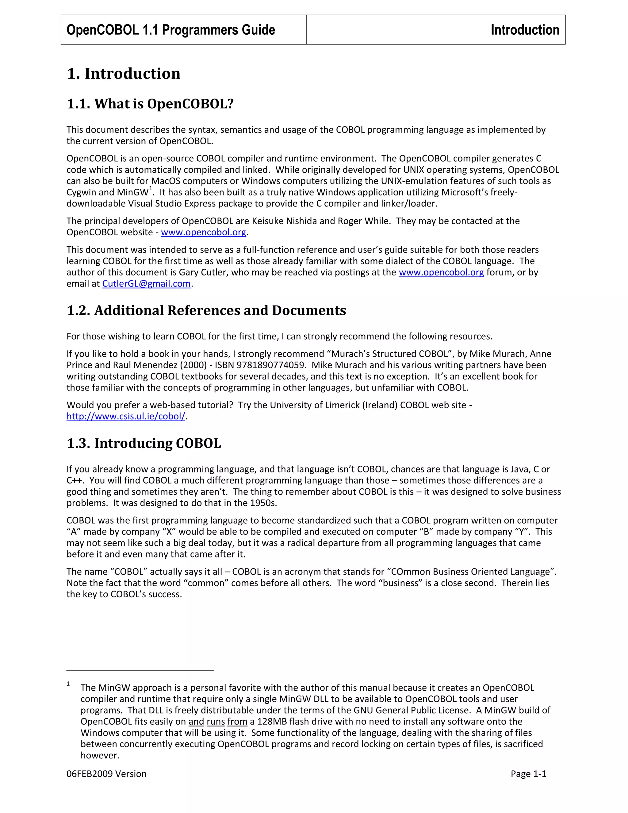 OpenCOBOL 1.1 Programmers Guide

Introduction

1. Introduction
1.1. What is OpenCOBOL?
This document describes the syntax, semantics and usage of the COBOL programming language as implemented by
the current version of OpenCOBOL.
OpenCOBOL is an open-source COBOL compiler and runtime environment. The OpenCOBOL compiler generates C
code which is automatically compiled and linked. While originally developed for UNIX operating systems, OpenCOBOL
can also be built for MacOS computers or Windows computers utilizing the UNIX-emulation features of such tools as
1
Cygwin and MinGW . It has also been built as a truly native Windows application utilizing Microsoft’s freelydownloadable Visual Studio Express package to provide the C compiler and linker/loader.
The principal developers of OpenCOBOL are Keisuke Nishida and Roger While. They may be contacted at the
OpenCOBOL website - www.opencobol.org.
This document was intended to serve as a full-function reference and user’s guide suitable for both those readers
learning COBOL for the first time as well as those already familiar with some dialect of the COBOL language. The
author of this document is Gary Cutler, who may be reached via postings at the www.opencobol.org forum, or by
email at CutlerGL@gmail.com.

1.2. Additional References and Documents
For those wishing to learn COBOL for the first time, I can strongly recommend the following resources.
If you like to hold a book in your hands, I strongly recommend “Murach’s Structured COBOL”, by Mike Murach, Anne
Prince and Raul Menendez (2000) - ISBN 9781890774059. Mike Murach and his various writing partners have been
writing outstanding COBOL textbooks for several decades, and this text is no exception. It’s an excellent book for
those familiar with the concepts of programming in other languages, but unfamiliar with COBOL.
Would you prefer a web-based tutorial? Try the University of Limerick (Ireland) COBOL web site http://www.csis.ul.ie/cobol/.

1.3. Introducing COBOL
If you already know a programming language, and that language isn’t COBOL, chances are that language is Java, C or
C++. You will find COBOL a much different programming language than those – sometimes those differences are a
good thing and sometimes they aren’t. The thing to remember about COBOL is this – it was designed to solve business
problems. It was designed to do that in the 1950s.
COBOL was the first programming language to become standardized such that a COBOL program written on computer
“A” made by company “X” would be able to be compiled and executed on computer “B” made by company “Y”. This
may not seem like such a big deal today, but it was a radical departure from all programming languages that came
before it and even many that came after it.
The name “COBOL” actually says it all – COBOL is an acronym that stands for “COmmon Business Oriented Language”.
Note the fact that the word “common” comes before all others. The word “business” is a close second. Therein lies
the key to COBOL’s success.

1

The MinGW approach is a personal favorite with the author of this manual because it creates an OpenCOBOL
compiler and runtime that require only a single MinGW DLL to be available to OpenCOBOL tools and user
programs. That DLL is freely distributable under the terms of the GNU General Public License. A MinGW build of
OpenCOBOL fits easily on and runs from a 128MB flash drive with no need to install any software onto the
Windows computer that will be using it. Some functionality of the language, dealing with the sharing of files
between concurrently executing OpenCOBOL programs and record locking on certain types of files, is sacrificed
however.

06FEB2009 Version

Page 1-1

 