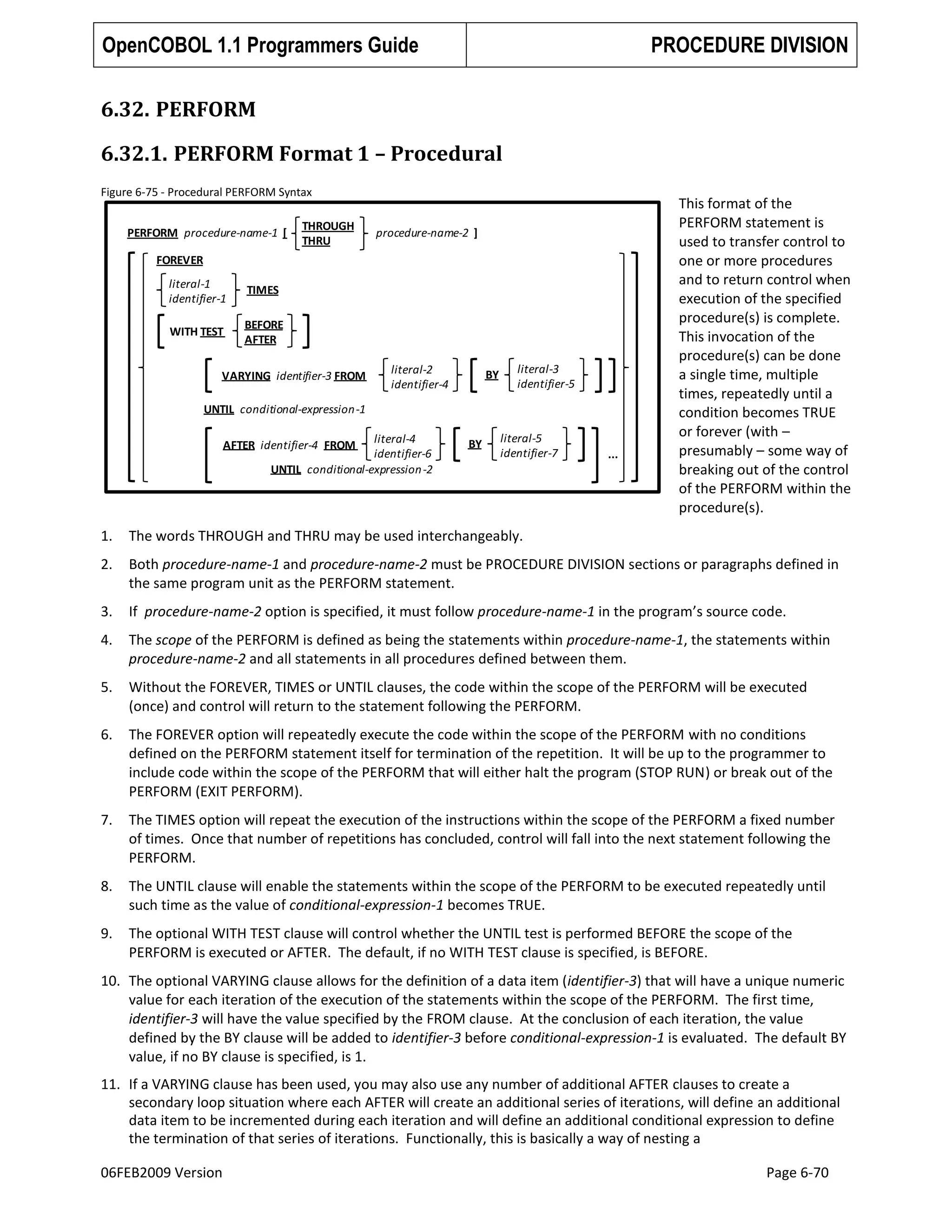 OpenCOBOL 1.1 Programmers Guide

PROCEDURE DIVISION

6.32. PERFORM
6.32.1. PERFORM Format 1 – Procedural
Figure 6-75 - Procedural PERFORM Syntax
PERFORM procedure-name-1 [

THROUGH
THRU

procedure-name-2 ]

FOREVER
literal-1
identifier-1

TIMES

WITH TEST

BEFORE
AFTER

VARYING identifier-3 FROM

literal-2
identifier-4

BY

literal-3
identifier-5

UNTIL conditional-expression -1
literal-4
identifier-6
UNTIL conditional-expression -2

AFTER identifier-4 FROM

BY

literal-5
identifier-7

...

This format of the
PERFORM statement is
used to transfer control to
one or more procedures
and to return control when
execution of the specified
procedure(s) is complete.
This invocation of the
procedure(s) can be done
a single time, multiple
times, repeatedly until a
condition becomes TRUE
or forever (with –
presumably – some way of
breaking out of the control
of the PERFORM within the
procedure(s).

1.

The words THROUGH and THRU may be used interchangeably.

2.

Both procedure-name-1 and procedure-name-2 must be PROCEDURE DIVISION sections or paragraphs defined in
the same program unit as the PERFORM statement.

3.

If procedure-name-2 option is specified, it must follow procedure-name-1 in the program’s source code.

4.

The scope of the PERFORM is defined as being the statements within procedure-name-1, the statements within
procedure-name-2 and all statements in all procedures defined between them.

5.

Without the FOREVER, TIMES or UNTIL clauses, the code within the scope of the PERFORM will be executed
(once) and control will return to the statement following the PERFORM.

6.

The FOREVER option will repeatedly execute the code within the scope of the PERFORM with no conditions
defined on the PERFORM statement itself for termination of the repetition. It will be up to the programmer to
include code within the scope of the PERFORM that will either halt the program (STOP RUN) or break out of the
PERFORM (EXIT PERFORM).

7.

The TIMES option will repeat the execution of the instructions within the scope of the PERFORM a fixed number
of times. Once that number of repetitions has concluded, control will fall into the next statement following the
PERFORM.

8.

The UNTIL clause will enable the statements within the scope of the PERFORM to be executed repeatedly until
such time as the value of conditional-expression-1 becomes TRUE.

9.

The optional WITH TEST clause will control whether the UNTIL test is performed BEFORE the scope of the
PERFORM is executed or AFTER. The default, if no WITH TEST clause is specified, is BEFORE.

10. The optional VARYING clause allows for the definition of a data item (identifier-3) that will have a unique numeric
value for each iteration of the execution of the statements within the scope of the PERFORM. The first time,
identifier-3 will have the value specified by the FROM clause. At the conclusion of each iteration, the value
defined by the BY clause will be added to identifier-3 before conditional-expression-1 is evaluated. The default BY
value, if no BY clause is specified, is 1.
11. If a VARYING clause has been used, you may also use any number of additional AFTER clauses to create a
secondary loop situation where each AFTER will create an additional series of iterations, will define an additional
data item to be incremented during each iteration and will define an additional conditional expression to define
the termination of that series of iterations. Functionally, this is basically a way of nesting a
06FEB2009 Version

Page 6-70

 