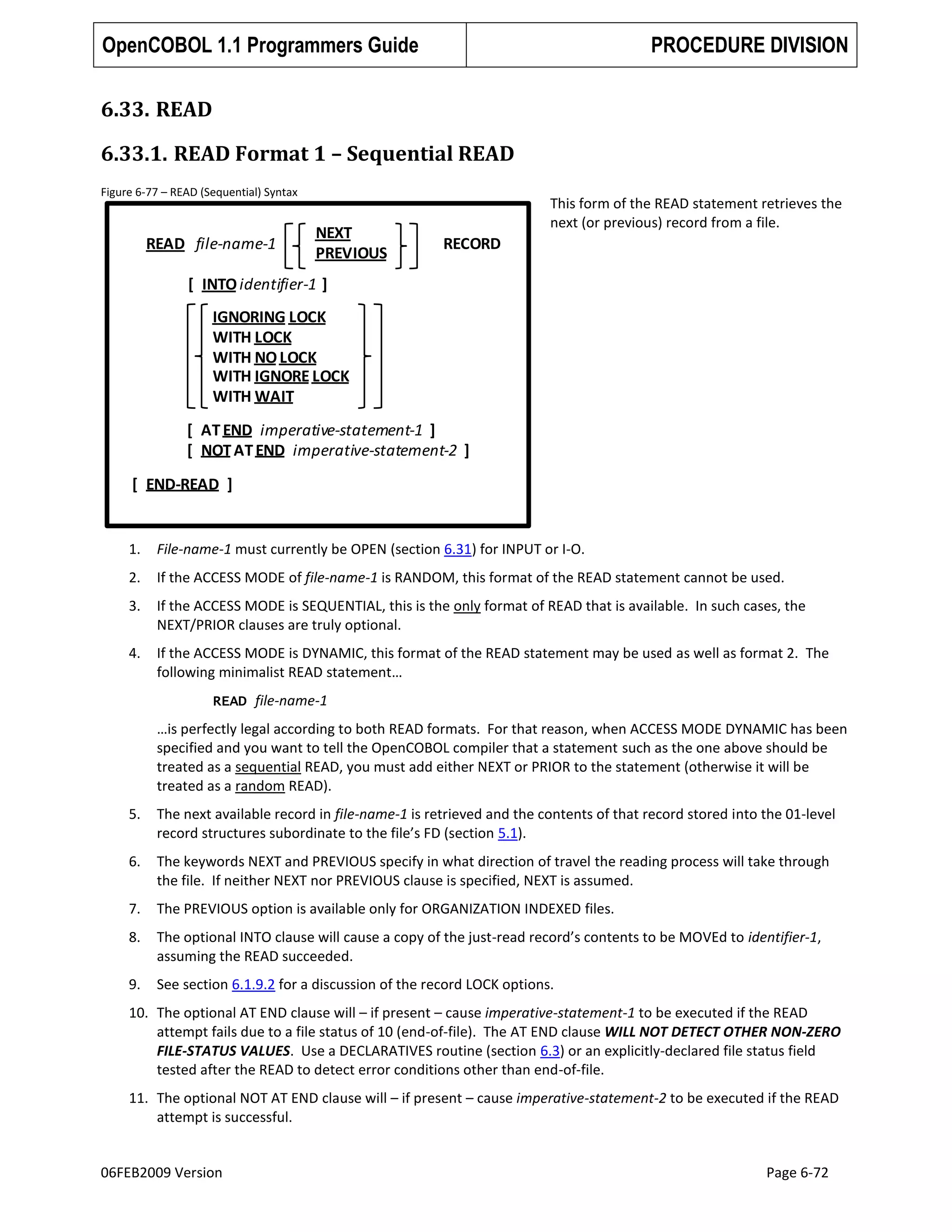 OpenCOBOL 1.1 Programmers Guide

PROCEDURE DIVISION

6.33. READ
6.33.1. READ Format 1 – Sequential READ
Figure 6-77 – READ (Sequential) Syntax

READ file-name-1

NEXT
PREVIOUS

This form of the READ statement retrieves the
next (or previous) record from a file.

RECORD

[ INTO identifier-1 ]
IGNORING LOCK
WITH LOCK
WITH NO LOCK
WITH IGNORE LOCK
WITH WAIT

[ AT END imperative-statement-1 ]
[ NOT AT END imperative-statement-2 ]
[ END-READ ]

1.

File-name-1 must currently be OPEN (section 6.31) for INPUT or I-O.

2.

If the ACCESS MODE of file-name-1 is RANDOM, this format of the READ statement cannot be used.

3.

If the ACCESS MODE is SEQUENTIAL, this is the only format of READ that is available. In such cases, the
NEXT/PRIOR clauses are truly optional.

4.

If the ACCESS MODE is DYNAMIC, this format of the READ statement may be used as well as format 2. The
following minimalist READ statement…
READ file-name-1

…is perfectly legal according to both READ formats. For that reason, when ACCESS MODE DYNAMIC has been
specified and you want to tell the OpenCOBOL compiler that a statement such as the one above should be
treated as a sequential READ, you must add either NEXT or PRIOR to the statement (otherwise it will be
treated as a random READ).
5.

The next available record in file-name-1 is retrieved and the contents of that record stored into the 01-level
record structures subordinate to the file’s FD (section 5.1).

6.

The keywords NEXT and PREVIOUS specify in what direction of travel the reading process will take through
the file. If neither NEXT nor PREVIOUS clause is specified, NEXT is assumed.

7.

The PREVIOUS option is available only for ORGANIZATION INDEXED files.

8.

The optional INTO clause will cause a copy of the just-read record’s contents to be MOVEd to identifier-1,
assuming the READ succeeded.

9.

See section 6.1.9.2 for a discussion of the record LOCK options.

10. The optional AT END clause will – if present – cause imperative-statement-1 to be executed if the READ
attempt fails due to a file status of 10 (end-of-file). The AT END clause WILL NOT DETECT OTHER NON-ZERO
FILE-STATUS VALUES. Use a DECLARATIVES routine (section 6.3) or an explicitly-declared file status field
tested after the READ to detect error conditions other than end-of-file.
11. The optional NOT AT END clause will – if present – cause imperative-statement-2 to be executed if the READ
attempt is successful.

06FEB2009 Version

Page 6-72

 