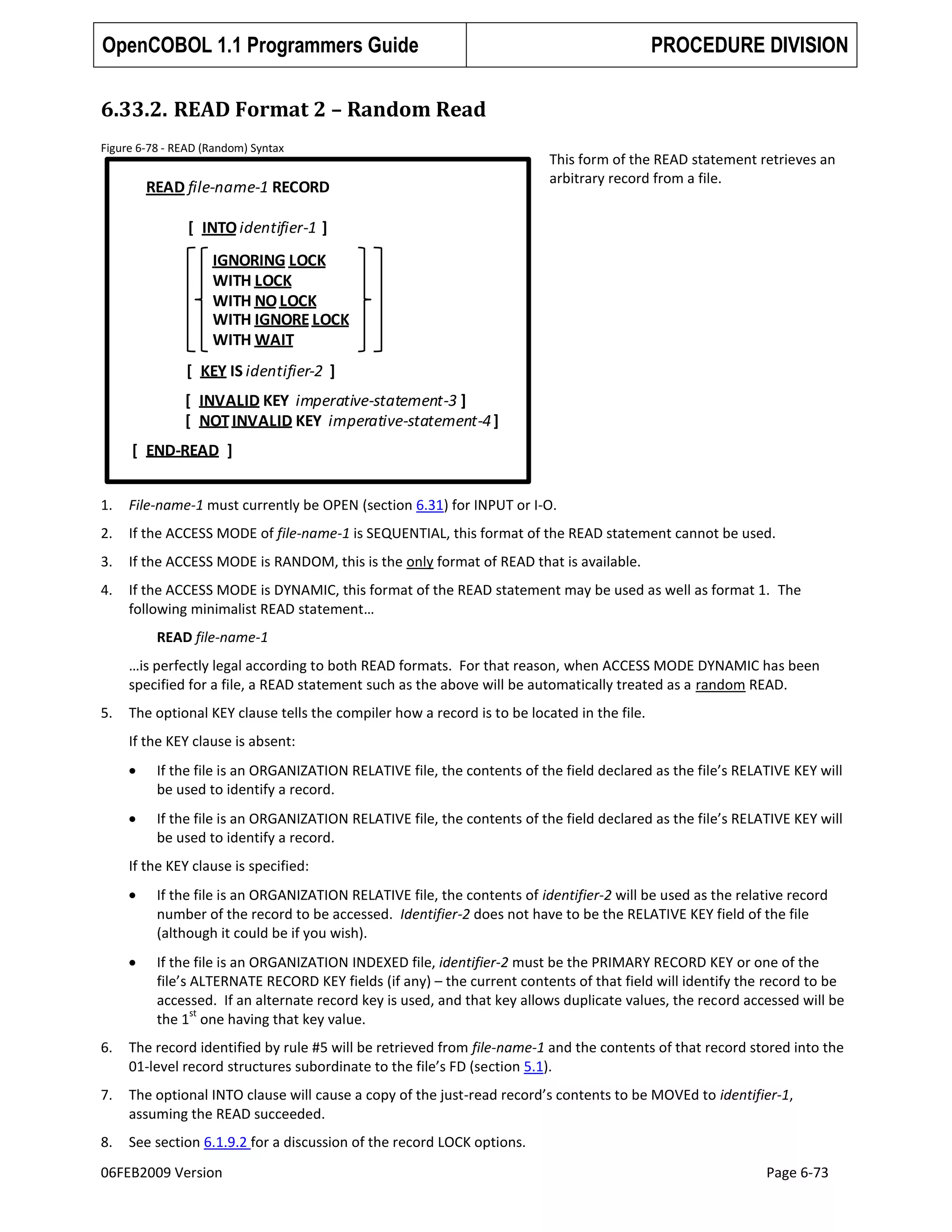 OpenCOBOL 1.1 Programmers Guide

PROCEDURE DIVISION

6.33.2. READ Format 2 – Random Read
Figure 6-78 - READ (Random) Syntax

READ file-name-1 RECORD

This form of the READ statement retrieves an
arbitrary record from a file.

[ INTO identifier-1 ]
IGNORING LOCK
WITH LOCK
WITH NO LOCK
WITH IGNORE LOCK
WITH WAIT
[ KEY IS identifier-2 ]

[ INVALID KEY imperative-statement-3 ]
[ NOT INVALID KEY imperative-statement-4 ]
[ END-READ ]
1.

File-name-1 must currently be OPEN (section 6.31) for INPUT or I-O.

2.

If the ACCESS MODE of file-name-1 is SEQUENTIAL, this format of the READ statement cannot be used.

3.

If the ACCESS MODE is RANDOM, this is the only format of READ that is available.

4.

If the ACCESS MODE is DYNAMIC, this format of the READ statement may be used as well as format 1. The
following minimalist READ statement…
READ file-name-1
…is perfectly legal according to both READ formats. For that reason, when ACCESS MODE DYNAMIC has been
specified for a file, a READ statement such as the above will be automatically treated as a random READ.

5.

The optional KEY clause tells the compiler how a record is to be located in the file.
If the KEY clause is absent:
If the file is an ORGANIZATION RELATIVE file, the contents of the field declared as the file’s RELATIVE KEY will
be used to identify a record.
If the file is an ORGANIZATION RELATIVE file, the contents of the field declared as the file’s RELATIVE KEY will
be used to identify a record.
If the KEY clause is specified:
If the file is an ORGANIZATION RELATIVE file, the contents of identifier-2 will be used as the relative record
number of the record to be accessed. Identifier-2 does not have to be the RELATIVE KEY field of the file
(although it could be if you wish).
If the file is an ORGANIZATION INDEXED file, identifier-2 must be the PRIMARY RECORD KEY or one of the
file’s ALTERNATE RECORD KEY fields (if any) – the current contents of that field will identify the record to be
accessed. If an alternate record key is used, and that key allows duplicate values, the record accessed will be
st
the 1 one having that key value.

6.

The record identified by rule #5 will be retrieved from file-name-1 and the contents of that record stored into the
01-level record structures subordinate to the file’s FD (section 5.1).

7.

The optional INTO clause will cause a copy of the just-read record’s contents to be MOVEd to identifier-1,
assuming the READ succeeded.

8.

See section 6.1.9.2 for a discussion of the record LOCK options.

06FEB2009 Version

Page 6-73

 