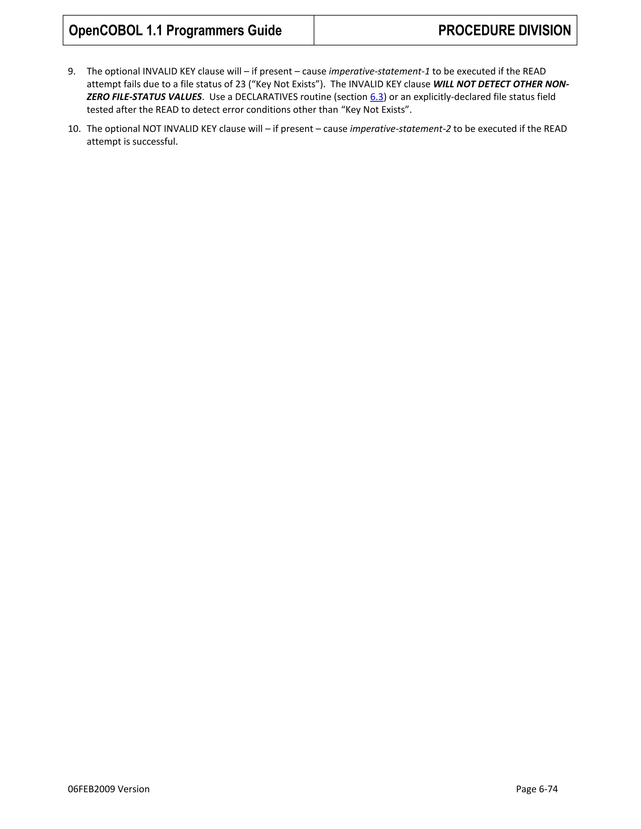 OpenCOBOL 1.1 Programmers Guide
9.

PROCEDURE DIVISION

The optional INVALID KEY clause will – if present – cause imperative-statement-1 to be executed if the READ
attempt fails due to a file status of 23 (“Key Not Exists”). The INVALID KEY clause WILL NOT DETECT OTHER NONZERO FILE-STATUS VALUES. Use a DECLARATIVES routine (section 6.3) or an explicitly-declared file status field
tested after the READ to detect error conditions other than “Key Not Exists”.

10. The optional NOT INVALID KEY clause will – if present – cause imperative-statement-2 to be executed if the READ
attempt is successful.

06FEB2009 Version

Page 6-74

 