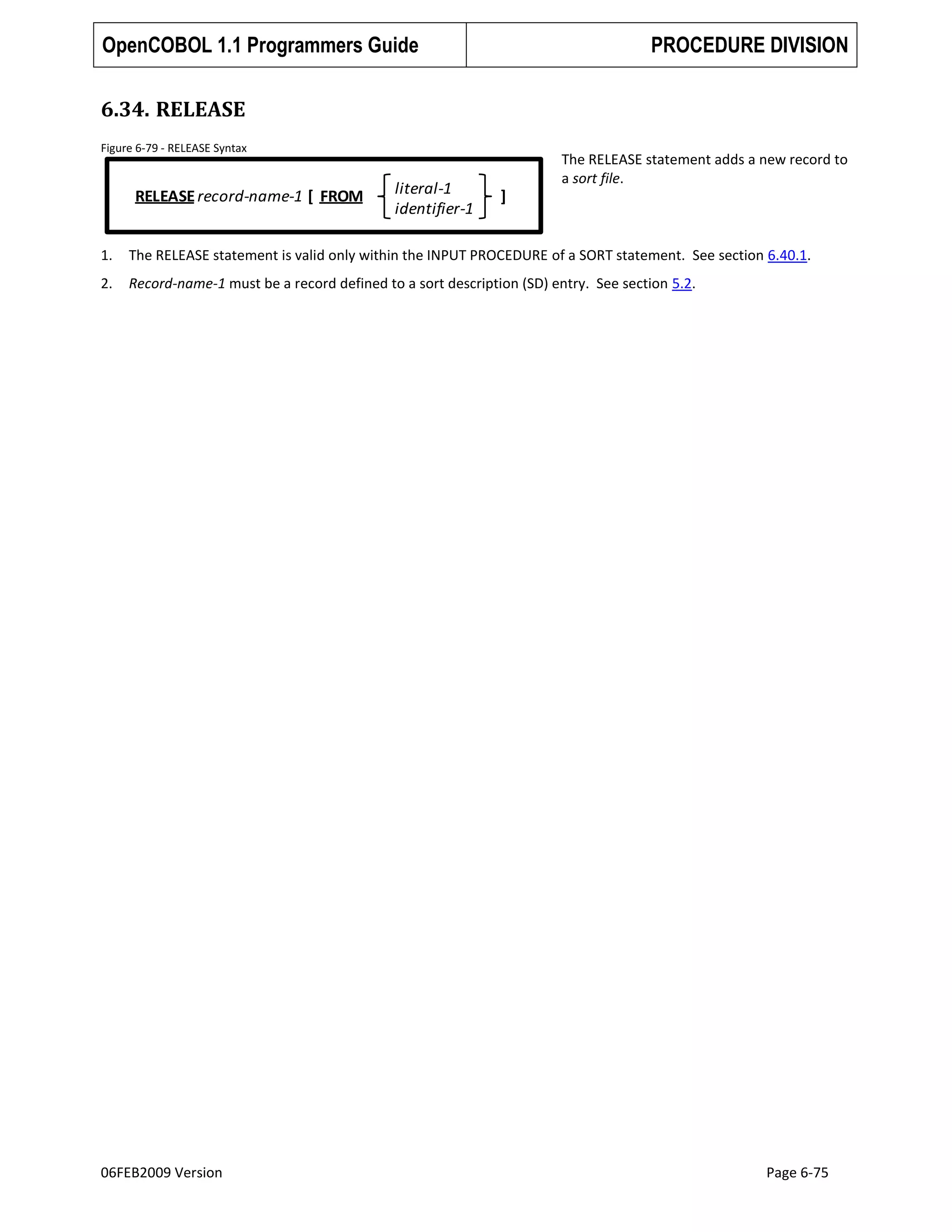 OpenCOBOL 1.1 Programmers Guide

PROCEDURE DIVISION

6.34. RELEASE
Figure 6-79 - RELEASE Syntax

RELEASE record-name-1 [ FROM

literal-1
identifier-1

The RELEASE statement adds a new record to
a sort file.

]

1.

The RELEASE statement is valid only within the INPUT PROCEDURE of a SORT statement. See section 6.40.1.

2.

Record-name-1 must be a record defined to a sort description (SD) entry. See section 5.2.

06FEB2009 Version

Page 6-75

 