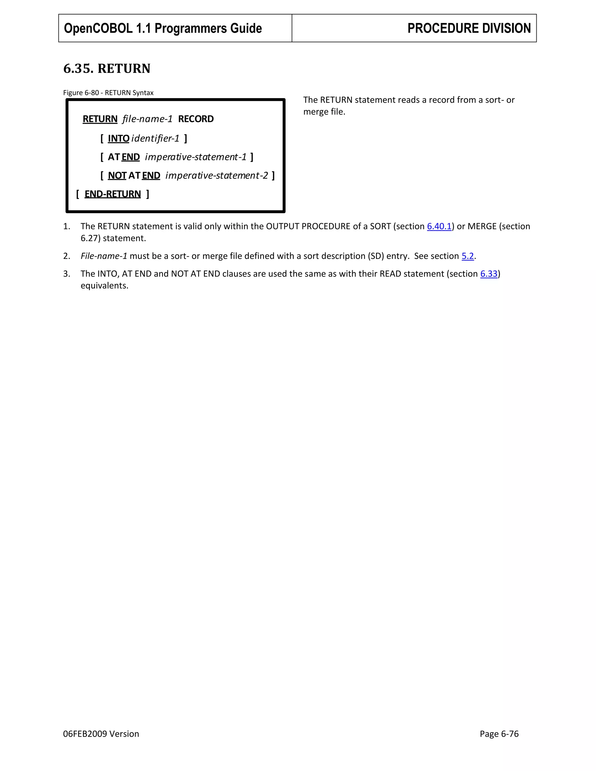 OpenCOBOL 1.1 Programmers Guide

PROCEDURE DIVISION

6.35. RETURN
Figure 6-80 - RETURN Syntax

RETURN file-name-1 RECORD

The RETURN statement reads a record from a sort- or
merge file.

[ INTO identifier-1 ]

[ AT END imperative-statement-1 ]
[ NOT AT END imperative-statement-2 ]
[ END-RETURN ]
1.

The RETURN statement is valid only within the OUTPUT PROCEDURE of a SORT (section 6.40.1) or MERGE (section
6.27) statement.

2.

File-name-1 must be a sort- or merge file defined with a sort description (SD) entry. See section 5.2.

3.

The INTO, AT END and NOT AT END clauses are used the same as with their READ statement (section 6.33)
equivalents.

06FEB2009 Version

Page 6-76

 