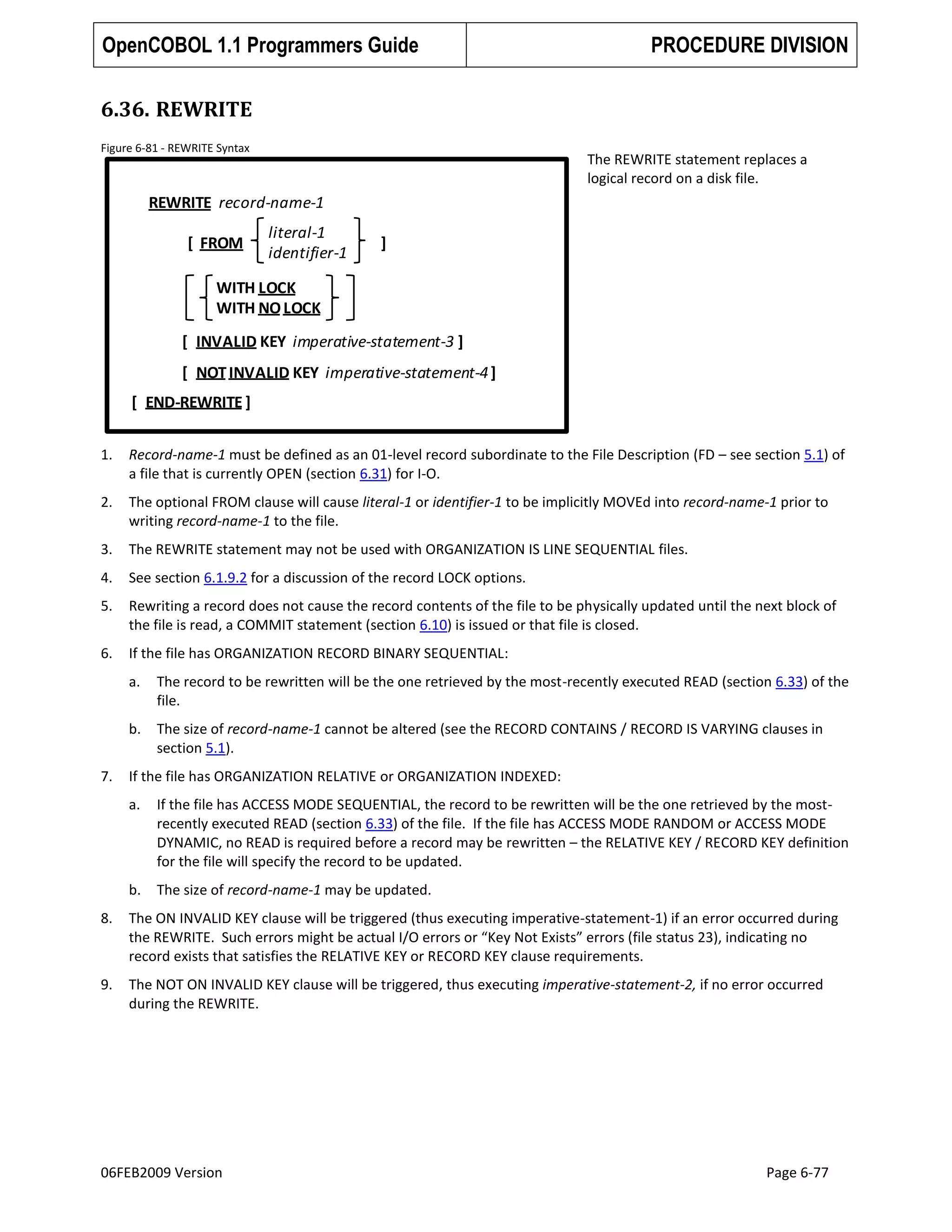 OpenCOBOL 1.1 Programmers Guide

PROCEDURE DIVISION

6.36. REWRITE
Figure 6-81 - REWRITE Syntax

The REWRITE statement replaces a
logical record on a disk file.

REWRITE record-name-1
[ FROM

literal-1
identifier-1

]

WITH LOCK
WITH NO LOCK
[ INVALID KEY imperative-statement-3 ]

[ NOT INVALID KEY imperative-statement-4 ]
[ END-REWRITE ]
1.

Record-name-1 must be defined as an 01-level record subordinate to the File Description (FD – see section 5.1) of
a file that is currently OPEN (section 6.31) for I-O.

2.

The optional FROM clause will cause literal-1 or identifier-1 to be implicitly MOVEd into record-name-1 prior to
writing record-name-1 to the file.

3.

The REWRITE statement may not be used with ORGANIZATION IS LINE SEQUENTIAL files.

4.

See section 6.1.9.2 for a discussion of the record LOCK options.

5.

Rewriting a record does not cause the record contents of the file to be physically updated until the next block of
the file is read, a COMMIT statement (section 6.10) is issued or that file is closed.

6.

If the file has ORGANIZATION RECORD BINARY SEQUENTIAL:
a.
b.

7.

The record to be rewritten will be the one retrieved by the most-recently executed READ (section 6.33) of the
file.
The size of record-name-1 cannot be altered (see the RECORD CONTAINS / RECORD IS VARYING clauses in
section 5.1).

If the file has ORGANIZATION RELATIVE or ORGANIZATION INDEXED:
a.

If the file has ACCESS MODE SEQUENTIAL, the record to be rewritten will be the one retrieved by the mostrecently executed READ (section 6.33) of the file. If the file has ACCESS MODE RANDOM or ACCESS MODE
DYNAMIC, no READ is required before a record may be rewritten – the RELATIVE KEY / RECORD KEY definition
for the file will specify the record to be updated.

b.

The size of record-name-1 may be updated.

8.

The ON INVALID KEY clause will be triggered (thus executing imperative-statement-1) if an error occurred during
the REWRITE. Such errors might be actual I/O errors or “Key Not Exists” errors (file status 23), indicating no
record exists that satisfies the RELATIVE KEY or RECORD KEY clause requirements.

9.

The NOT ON INVALID KEY clause will be triggered, thus executing imperative-statement-2, if no error occurred
during the REWRITE.

06FEB2009 Version

Page 6-77

 
