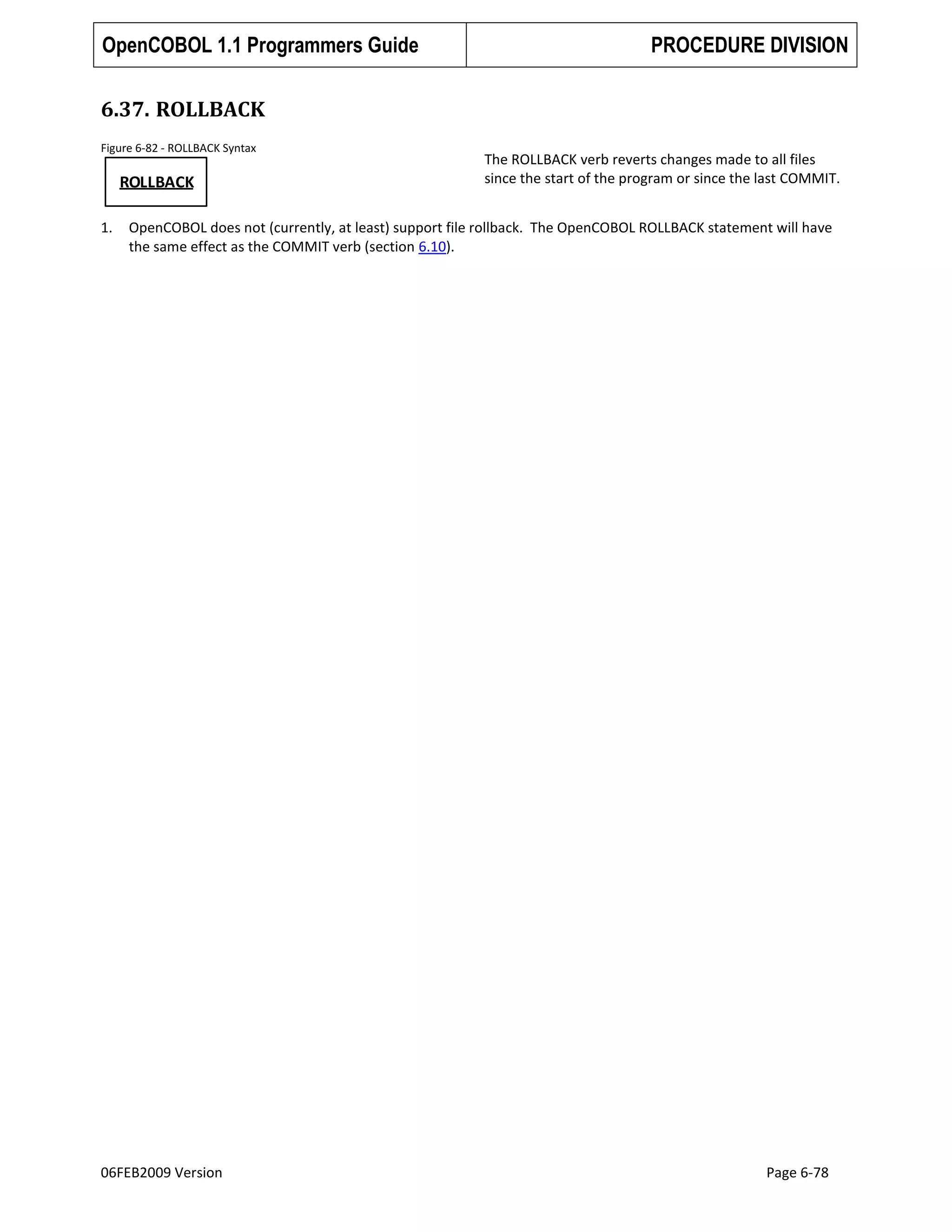 OpenCOBOL 1.1 Programmers Guide

PROCEDURE DIVISION

6.37. ROLLBACK
Figure 6-82 - ROLLBACK Syntax

ROLLBACK
1.

The ROLLBACK verb reverts changes made to all files
since the start of the program or since the last COMMIT.

OpenCOBOL does not (currently, at least) support file rollback. The OpenCOBOL ROLLBACK statement will have
the same effect as the COMMIT verb (section 6.10).

06FEB2009 Version

Page 6-78

 
