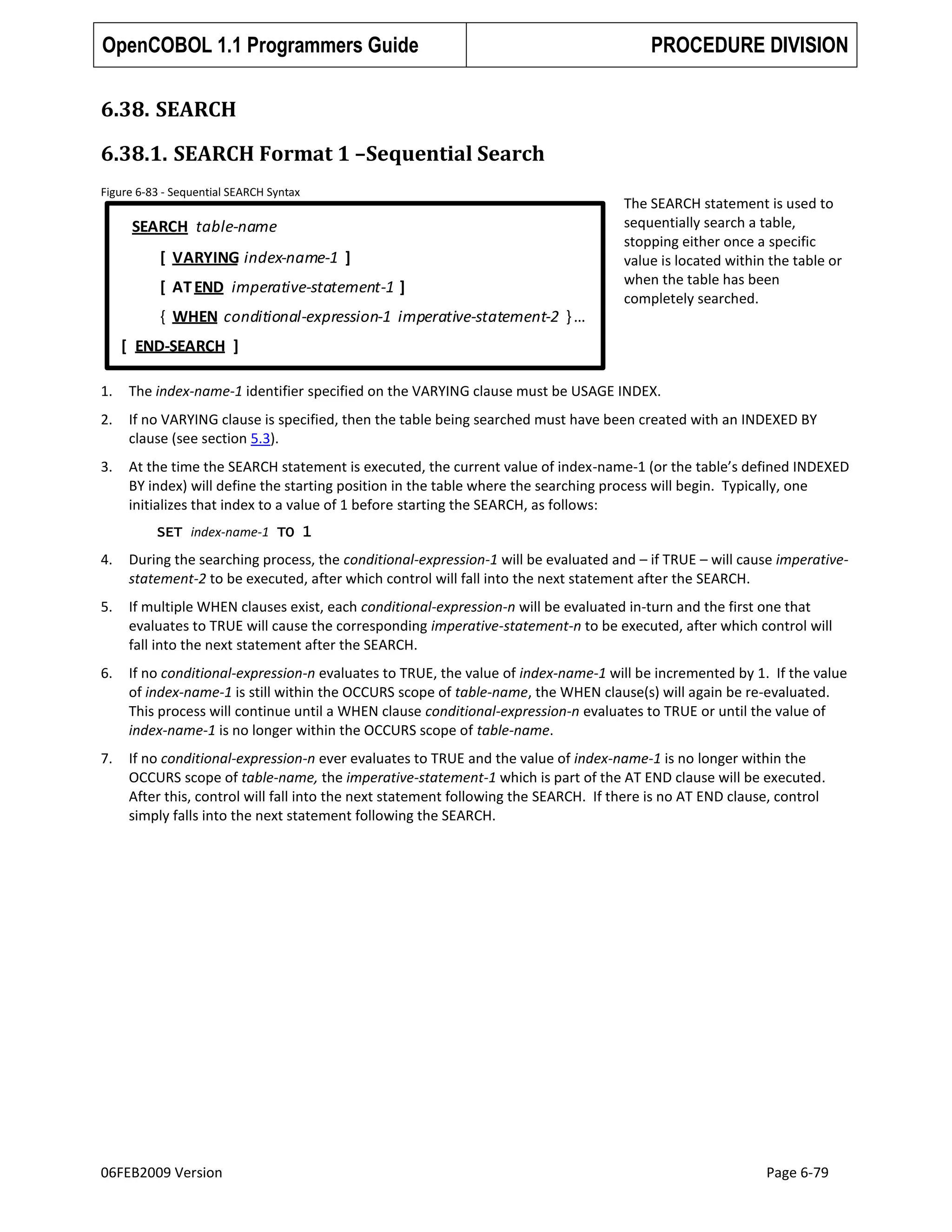 OpenCOBOL 1.1 Programmers Guide

PROCEDURE DIVISION

6.38. SEARCH
6.38.1. SEARCH Format 1 –Sequential Search
Figure 6-83 - Sequential SEARCH Syntax

SEARCH table-name
[ VARYING index-name-1 ]
[ AT END imperative-statement-1 ]

The SEARCH statement is used to
sequentially search a table,
stopping either once a specific
value is located within the table or
when the table has been
completely searched.

{ WHEN conditional-expression-1 imperative-statement-2 } …

[ END-SEARCH ]
1.

The index-name-1 identifier specified on the VARYING clause must be USAGE INDEX.

2.

If no VARYING clause is specified, then the table being searched must have been created with an INDEXED BY
clause (see section 5.3).

3.

At the time the SEARCH statement is executed, the current value of index-name-1 (or the table’s defined INDEXED
BY index) will define the starting position in the table where the searching process will begin. Typically, one
initializes that index to a value of 1 before starting the SEARCH, as follows:
SET index-name-1 TO 1

4.

During the searching process, the conditional-expression-1 will be evaluated and – if TRUE – will cause imperativestatement-2 to be executed, after which control will fall into the next statement after the SEARCH.

5.

If multiple WHEN clauses exist, each conditional-expression-n will be evaluated in-turn and the first one that
evaluates to TRUE will cause the corresponding imperative-statement-n to be executed, after which control will
fall into the next statement after the SEARCH.

6.

If no conditional-expression-n evaluates to TRUE, the value of index-name-1 will be incremented by 1. If the value
of index-name-1 is still within the OCCURS scope of table-name, the WHEN clause(s) will again be re-evaluated.
This process will continue until a WHEN clause conditional-expression-n evaluates to TRUE or until the value of
index-name-1 is no longer within the OCCURS scope of table-name.

7.

If no conditional-expression-n ever evaluates to TRUE and the value of index-name-1 is no longer within the
OCCURS scope of table-name, the imperative-statement-1 which is part of the AT END clause will be executed.
After this, control will fall into the next statement following the SEARCH. If there is no AT END clause, control
simply falls into the next statement following the SEARCH.

06FEB2009 Version

Page 6-79

 