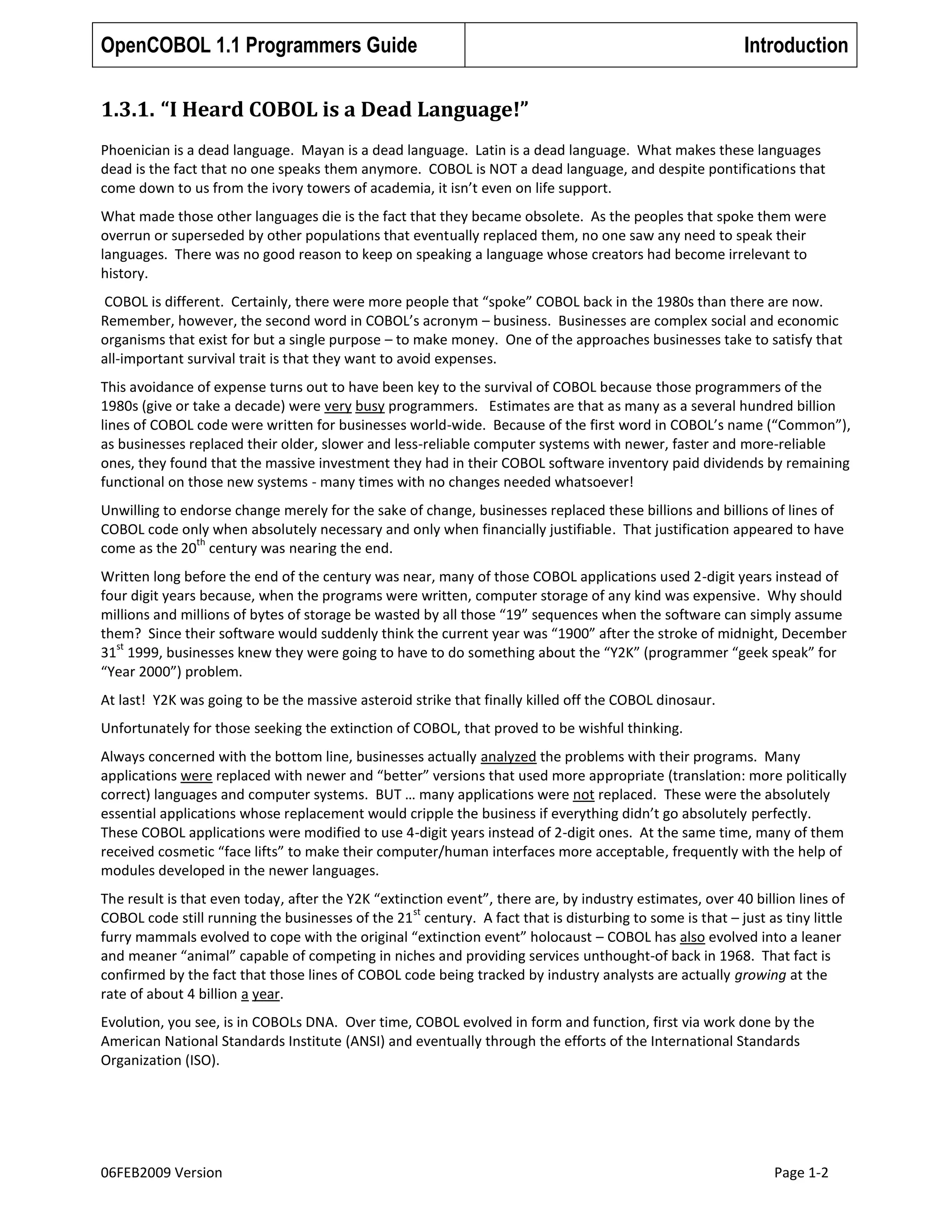 OpenCOBOL 1.1 Programmers Guide

Introduction

1.3.1. “I Heard COBOL is a Dead Language!”
Phoenician is a dead language. Mayan is a dead language. Latin is a dead language. What makes these languages
dead is the fact that no one speaks them anymore. COBOL is NOT a dead language, and despite pontifications that
come down to us from the ivory towers of academia, it isn’t even on life support.
What made those other languages die is the fact that they became obsolete. As the peoples that spoke them were
overrun or superseded by other populations that eventually replaced them, no one saw any need to speak their
languages. There was no good reason to keep on speaking a language whose creators had become irrelevant to
history.
COBOL is different. Certainly, there were more people that “spoke” COBOL back in the 1980s than there are now.
Remember, however, the second word in COBOL’s acronym – business. Businesses are complex social and economic
organisms that exist for but a single purpose – to make money. One of the approaches businesses take to satisfy that
all-important survival trait is that they want to avoid expenses.
This avoidance of expense turns out to have been key to the survival of COBOL because those programmers of the
1980s (give or take a decade) were very busy programmers. Estimates are that as many as a several hundred billion
lines of COBOL code were written for businesses world-wide. Because of the first word in COBOL’s name (“Common”),
as businesses replaced their older, slower and less-reliable computer systems with newer, faster and more-reliable
ones, they found that the massive investment they had in their COBOL software inventory paid dividends by remaining
functional on those new systems - many times with no changes needed whatsoever!
Unwilling to endorse change merely for the sake of change, businesses replaced these billions and billions of lines of
COBOL code only when absolutely necessary and only when financially justifiable. That justification appeared to have
th
come as the 20 century was nearing the end.
Written long before the end of the century was near, many of those COBOL applications used 2-digit years instead of
four digit years because, when the programs were written, computer storage of any kind was expensive. Why should
millions and millions of bytes of storage be wasted by all those “19” sequences when the software can simply assume
them? Since their software would suddenly think the current year was “1900” after the stroke of midnight, December
st
31 1999, businesses knew they were going to have to do something about the “Y2K” (programmer “geek speak” for
“Year 2000”) problem.
At last! Y2K was going to be the massive asteroid strike that finally killed off the COBOL dinosaur.
Unfortunately for those seeking the extinction of COBOL, that proved to be wishful thinking.
Always concerned with the bottom line, businesses actually analyzed the problems with their programs. Many
applications were replaced with newer and “better” versions that used more appropriate (translation: more politically
correct) languages and computer systems. BUT … many applications were not replaced. These were the absolutely
essential applications whose replacement would cripple the business if everything didn’t go absolutely perfectly.
These COBOL applications were modified to use 4-digit years instead of 2-digit ones. At the same time, many of them
received cosmetic “face lifts” to make their computer/human interfaces more acceptable, frequently with the help of
modules developed in the newer languages.
The result is that even today, after the Y2K “extinction event”, there are, by industry estimates, over 40 billion lines of
st
COBOL code still running the businesses of the 21 century. A fact that is disturbing to some is that – just as tiny little
furry mammals evolved to cope with the original “extinction event” holocaust – COBOL has also evolved into a leaner
and meaner “animal” capable of competing in niches and providing services unthought-of back in 1968. That fact is
confirmed by the fact that those lines of COBOL code being tracked by industry analysts are actually growing at the
rate of about 4 billion a year.
Evolution, you see, is in COBOLs DNA. Over time, COBOL evolved in form and function, first via work done by the
American National Standards Institute (ANSI) and eventually through the efforts of the International Standards
Organization (ISO).

06FEB2009 Version

Page 1-2

 