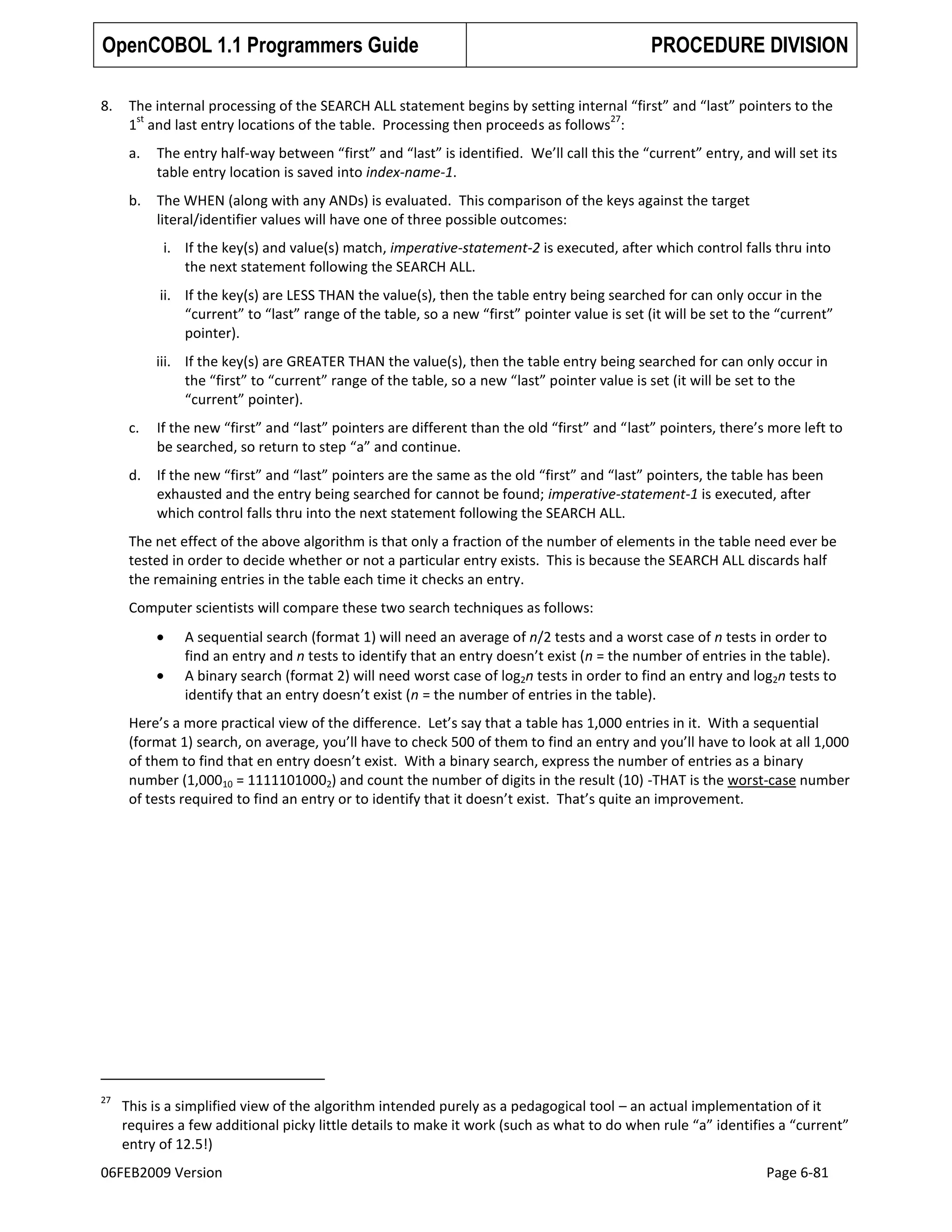 OpenCOBOL 1.1 Programmers Guide
8.

PROCEDURE DIVISION

The internal processing of the SEARCH ALL statement begins by setting internal “first” and “last” pointers to the
st
27
1 and last entry locations of the table. Processing then proceeds as follows :
a.

The entry half-way between “first” and “last” is identified. We’ll call this the “current” entry, and will set its
table entry location is saved into index-name-1.

b.

The WHEN (along with any ANDs) is evaluated. This comparison of the keys against the target
literal/identifier values will have one of three possible outcomes:
i. If the key(s) and value(s) match, imperative-statement-2 is executed, after which control falls thru into
the next statement following the SEARCH ALL.
ii. If the key(s) are LESS THAN the value(s), then the table entry being searched for can only occur in the
“current” to “last” range of the table, so a new “first” pointer value is set (it will be set to the “current”
pointer).
iii. If the key(s) are GREATER THAN the value(s), then the table entry being searched for can only occur in
the “first” to “current” range of the table, so a new “last” pointer value is set (it will be set to the
“current” pointer).

c.

If the new “first” and “last” pointers are different than the old “first” and “last” pointers, there’s more left to
be searched, so return to step “a” and continue.

d.

If the new “first” and “last” pointers are the same as the old “first” and “last” pointers, the table has been
exhausted and the entry being searched for cannot be found; imperative-statement-1 is executed, after
which control falls thru into the next statement following the SEARCH ALL.

The net effect of the above algorithm is that only a fraction of the number of elements in the table need ever be
tested in order to decide whether or not a particular entry exists. This is because the SEARCH ALL discards half
the remaining entries in the table each time it checks an entry.
Computer scientists will compare these two search techniques as follows:
A sequential search (format 1) will need an average of n/2 tests and a worst case of n tests in order to
find an entry and n tests to identify that an entry doesn’t exist (n = the number of entries in the table).
A binary search (format 2) will need worst case of log2n tests in order to find an entry and log2n tests to
identify that an entry doesn’t exist (n = the number of entries in the table).
Here’s a more practical view of the difference. Let’s say that a table has 1,000 entries in it. With a sequential
(format 1) search, on average, you’ll have to check 500 of them to find an entry and you’ll have to look at all 1,000
of them to find that en entry doesn’t exist. With a binary search, express the number of entries as a binary
number (1,00010 = 11111010002) and count the number of digits in the result (10) -THAT is the worst-case number
of tests required to find an entry or to identify that it doesn’t exist. That’s quite an improvement.

27

This is a simplified view of the algorithm intended purely as a pedagogical tool – an actual implementation of it
requires a few additional picky little details to make it work (such as what to do when rule “a” identifies a “current”
entry of 12.5!)

06FEB2009 Version

Page 6-81

 