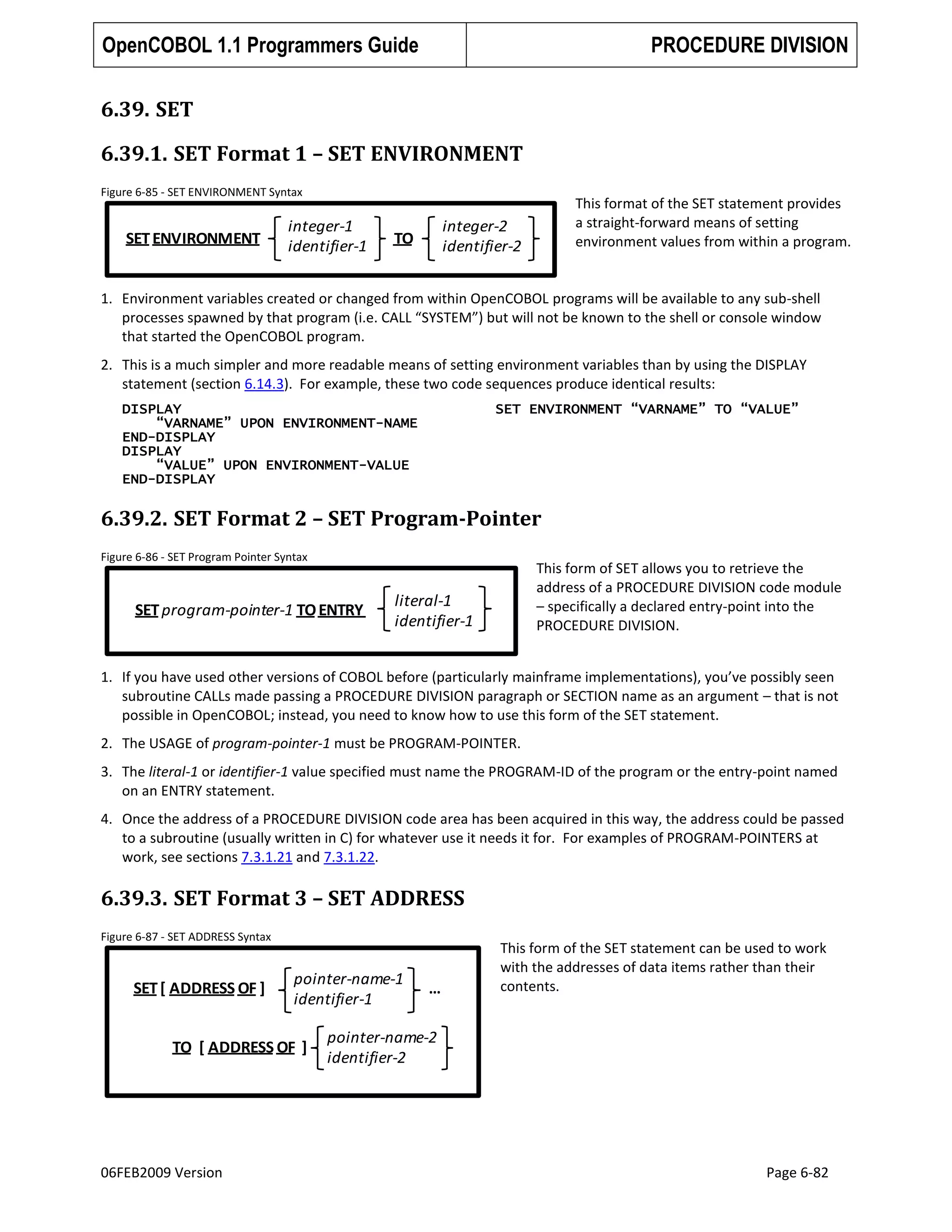 OpenCOBOL 1.1 Programmers Guide

PROCEDURE DIVISION

6.39. SET
6.39.1. SET Format 1 – SET ENVIRONMENT
Figure 6-85 - SET ENVIRONMENT Syntax

SET ENVIRONMENT

integer-1
identifier-1

This format of the SET statement provides
a straight-forward means of setting
environment values from within a program.

integer-2
identifier-2

TO

1. Environment variables created or changed from within OpenCOBOL programs will be available to any sub-shell
processes spawned by that program (i.e. CALL “SYSTEM”) but will not be known to the shell or console window
that started the OpenCOBOL program.
2. This is a much simpler and more readable means of setting environment variables than by using the DISPLAY
statement (section 6.14.3). For example, these two code sequences produce identical results:
DISPLAY
“VARNAME” UPON ENVIRONMENT-NAME
END-DISPLAY
DISPLAY
“VALUE” UPON ENVIRONMENT-VALUE
END-DISPLAY

SET ENVIRONMENT “VARNAME” TO “VALUE”

6.39.2. SET Format 2 – SET Program-Pointer
Figure 6-86 - SET Program Pointer Syntax

SET program-pointer-1 TO ENTRY

This form of SET allows you to retrieve the
address of a PROCEDURE DIVISION code module
– specifically a declared entry-point into the
PROCEDURE DIVISION.

literal-1
identifier-1

1. If you have used other versions of COBOL before (particularly mainframe implementations), you’ve possibly seen
subroutine CALLs made passing a PROCEDURE DIVISION paragraph or SECTION name as an argument – that is not
possible in OpenCOBOL; instead, you need to know how to use this form of the SET statement.
2. The USAGE of program-pointer-1 must be PROGRAM-POINTER.
3. The literal-1 or identifier-1 value specified must name the PROGRAM-ID of the program or the entry-point named
on an ENTRY statement.
4. Once the address of a PROCEDURE DIVISION code area has been acquired in this way, the address could be passed
to a subroutine (usually written in C) for whatever use it needs it for. For examples of PROGRAM-POINTERS at
work, see sections 7.3.1.21 and 7.3.1.22.

6.39.3. SET Format 3 – SET ADDRESS
Figure 6-87 - SET ADDRESS Syntax

SET [ ADDRESS OF ]

pointer-name-1
identifier-1

TO [ ADDRESS OF ]

06FEB2009 Version

…

This form of the SET statement can be used to work
with the addresses of data items rather than their
contents.

pointer-name-2
identifier-2

Page 6-82

 