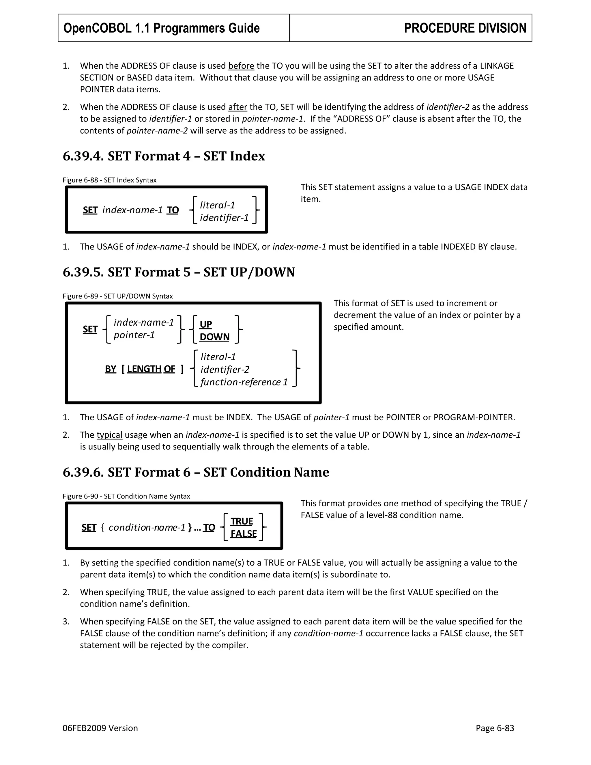 OpenCOBOL 1.1 Programmers Guide

PROCEDURE DIVISION

1.

When the ADDRESS OF clause is used before the TO you will be using the SET to alter the address of a LINKAGE
SECTION or BASED data item. Without that clause you will be assigning an address to one or more USAGE
POINTER data items.

2.

When the ADDRESS OF clause is used after the TO, SET will be identifying the address of identifier-2 as the address
to be assigned to identifier-1 or stored in pointer-name-1. If the “ADDRESS OF” clause is absent after the TO, the
contents of pointer-name-2 will serve as the address to be assigned.

6.39.4. SET Format 4 – SET Index
Figure 6-88 - SET Index Syntax

SET index-name-1 TO

1.

literal-1
identifier-1

This SET statement assigns a value to a USAGE INDEX data
item.

The USAGE of index-name-1 should be INDEX, or index-name-1 must be identified in a table INDEXED BY clause.

6.39.5. SET Format 5 – SET UP/DOWN
Figure 6-89 - SET UP/DOWN Syntax

SET

index-name-1
pointer-1
BY [ LENGTH OF ]

This format of SET is used to increment or
decrement the value of an index or pointer by a
specified amount.

UP
DOWN
literal-1
identifier-2
function-reference 1

1.

The USAGE of index-name-1 must be INDEX. The USAGE of pointer-1 must be POINTER or PROGRAM-POINTER.

2.

The typical usage when an index-name-1 is specified is to set the value UP or DOWN by 1, since an index-name-1
is usually being used to sequentially walk through the elements of a table.

6.39.6. SET Format 6 – SET Condition Name
Figure 6-90 - SET Condition Name Syntax

SET { condition-name-1 } … TO

TRUE
FALSE

This format provides one method of specifying the TRUE /
FALSE value of a level-88 condition name.

1.

By setting the specified condition name(s) to a TRUE or FALSE value, you will actually be assigning a value to the
parent data item(s) to which the condition name data item(s) is subordinate to.

2.

When specifying TRUE, the value assigned to each parent data item will be the first VALUE specified on the
condition name’s definition.

3.

When specifying FALSE on the SET, the value assigned to each parent data item will be the value specified for the
FALSE clause of the condition name’s definition; if any condition-name-1 occurrence lacks a FALSE clause, the SET
statement will be rejected by the compiler.

06FEB2009 Version

Page 6-83

 