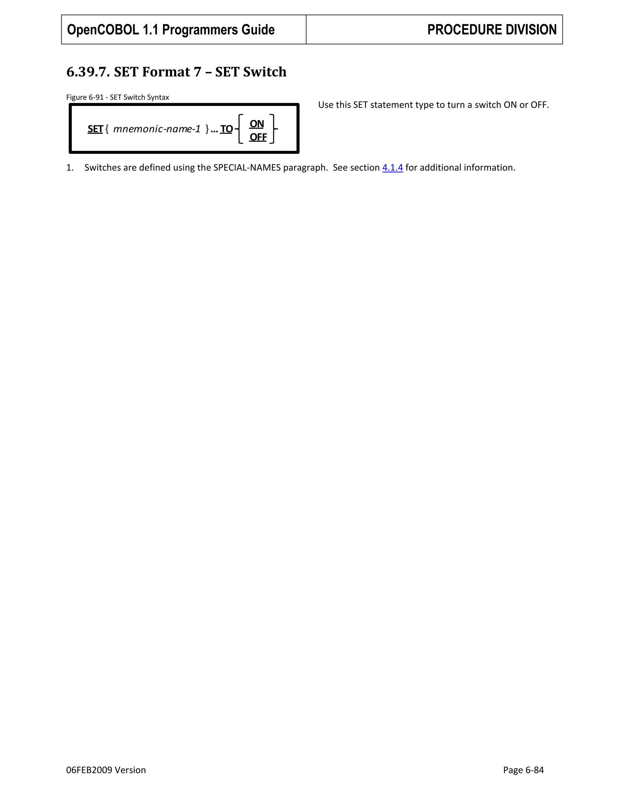 OpenCOBOL 1.1 Programmers Guide

PROCEDURE DIVISION

6.39.7. SET Format 7 – SET Switch
Figure 6-91 - SET Switch Syntax

SET { mnemonic-name-1 } … TO

1.

Use this SET statement type to turn a switch ON or OFF.

ON
OFF

Switches are defined using the SPECIAL-NAMES paragraph. See section 4.1.4 for additional information.

06FEB2009 Version

Page 6-84

 
