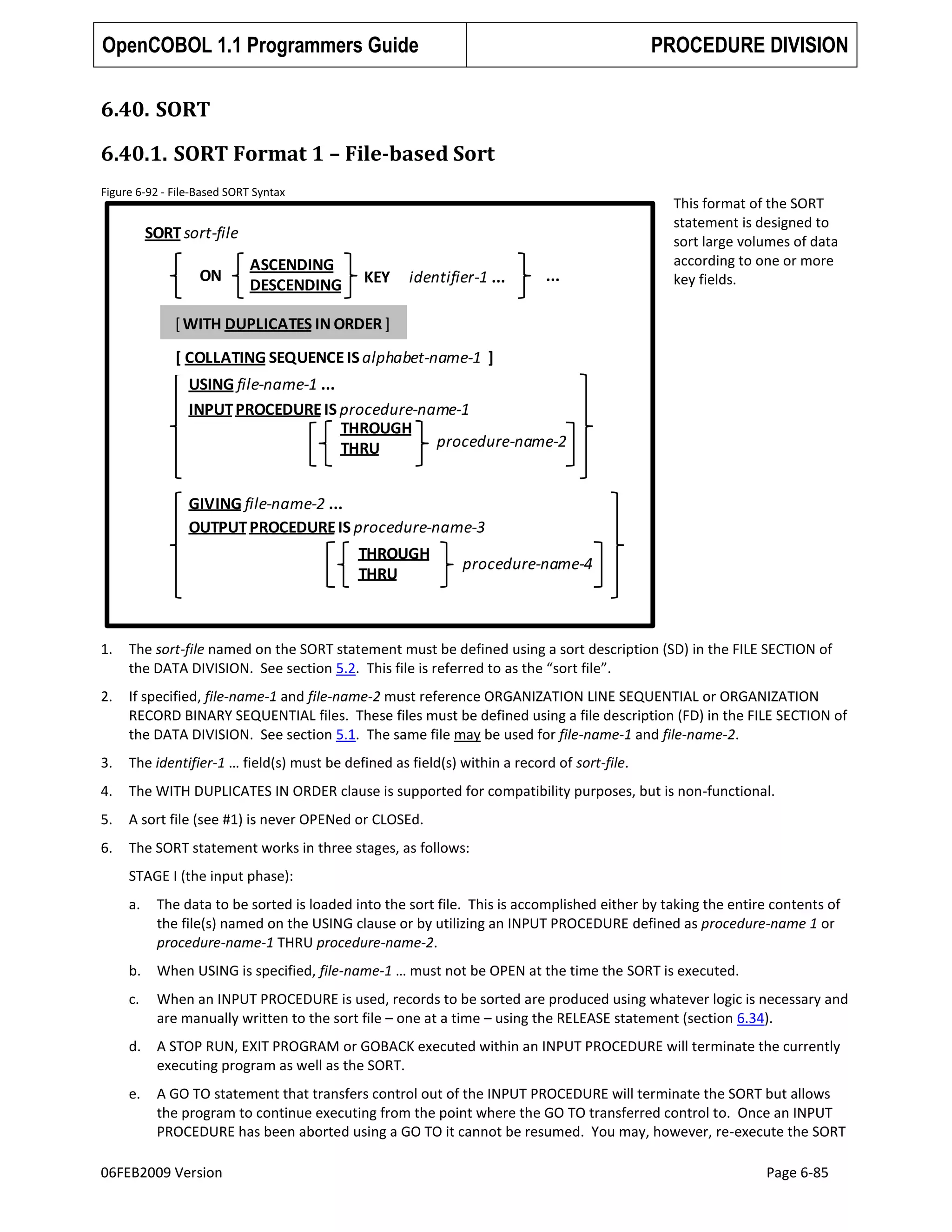 OpenCOBOL 1.1 Programmers Guide

PROCEDURE DIVISION

6.40. SORT
6.40.1. SORT Format 1 – File-based Sort
Figure 6-92 - File-Based SORT Syntax

SORT sort-file
ON

ASCENDING
DESCENDING

KEY

identifier-1 ...

...

This format of the SORT
statement is designed to
sort large volumes of data
according to one or more
key fields.

[ WITH DUPLICATES IN ORDER ]

[ COLLATING SEQUENCE IS alphabet-name-1 ]
USING file-name-1 ...
INPUT PROCEDURE IS procedure-name-1
THROUGH
procedure-name-2
THRU
GIVING file-name-2 ...
OUTPUT PROCEDURE IS procedure-name-3
THROUGH
THRU

procedure-name-4

1.

The sort-file named on the SORT statement must be defined using a sort description (SD) in the FILE SECTION of
the DATA DIVISION. See section 5.2. This file is referred to as the “sort file”.

2.

If specified, file-name-1 and file-name-2 must reference ORGANIZATION LINE SEQUENTIAL or ORGANIZATION
RECORD BINARY SEQUENTIAL files. These files must be defined using a file description (FD) in the FILE SECTION of
the DATA DIVISION. See section 5.1. The same file may be used for file-name-1 and file-name-2.

3.

The identifier-1 … field(s) must be defined as field(s) within a record of sort-file.

4.

The WITH DUPLICATES IN ORDER clause is supported for compatibility purposes, but is non-functional.

5.

A sort file (see #1) is never OPENed or CLOSEd.

6.

The SORT statement works in three stages, as follows:
STAGE I (the input phase):
a.

The data to be sorted is loaded into the sort file. This is accomplished either by taking the entire contents of
the file(s) named on the USING clause or by utilizing an INPUT PROCEDURE defined as procedure-name 1 or
procedure-name-1 THRU procedure-name-2.

b.

When USING is specified, file-name-1 … must not be OPEN at the time the SORT is executed.

c.

When an INPUT PROCEDURE is used, records to be sorted are produced using whatever logic is necessary and
are manually written to the sort file – one at a time – using the RELEASE statement (section 6.34).

d.

A STOP RUN, EXIT PROGRAM or GOBACK executed within an INPUT PROCEDURE will terminate the currently
executing program as well as the SORT.

e.

A GO TO statement that transfers control out of the INPUT PROCEDURE will terminate the SORT but allows
the program to continue executing from the point where the GO TO transferred control to. Once an INPUT
PROCEDURE has been aborted using a GO TO it cannot be resumed. You may, however, re-execute the SORT

06FEB2009 Version

Page 6-85

 