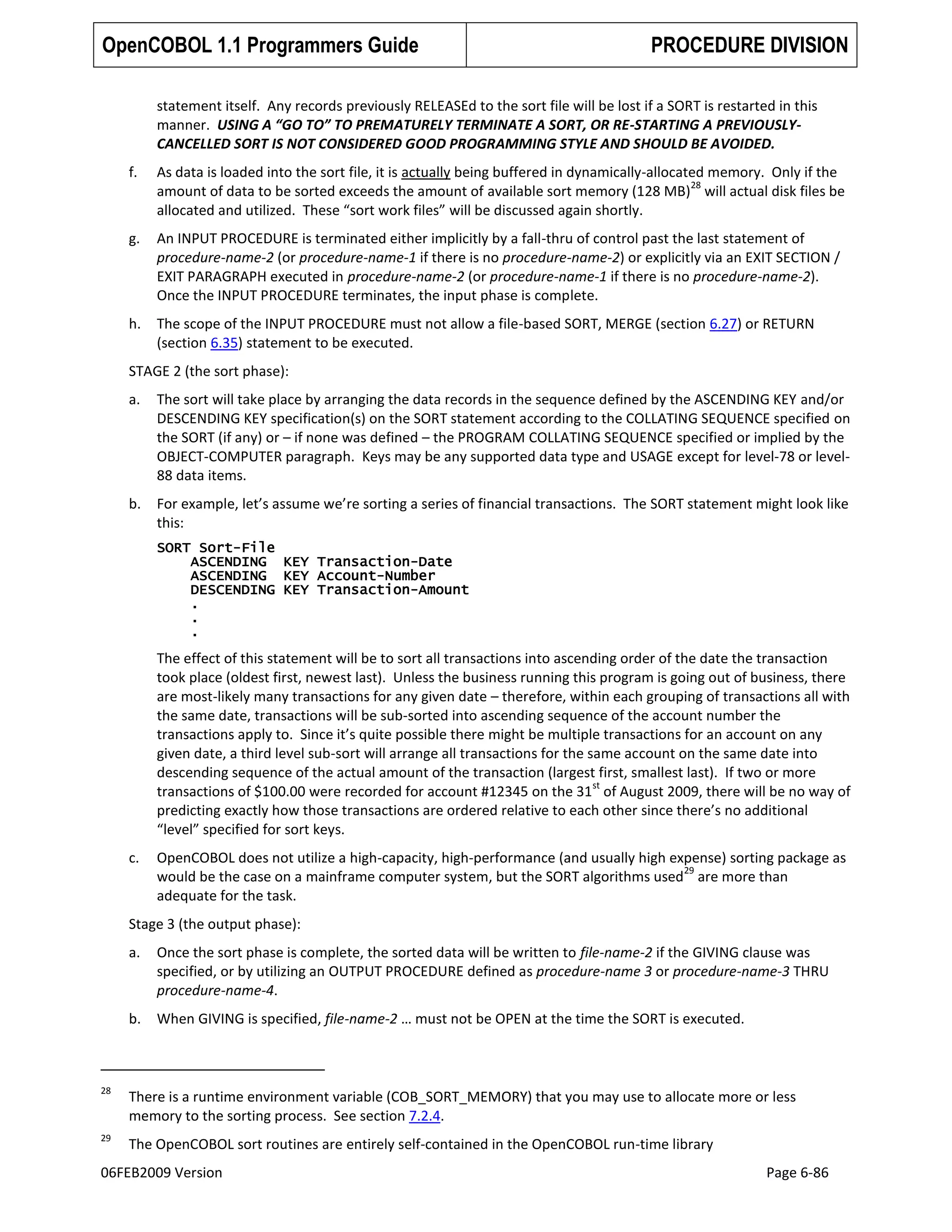 OpenCOBOL 1.1 Programmers Guide

PROCEDURE DIVISION

statement itself. Any records previously RELEASEd to the sort file will be lost if a SORT is restarted in this
manner. USING A “GO TO” TO PREMATURELY TERMINATE A SORT, OR RE-STARTING A PREVIOUSLYCANCELLED SORT IS NOT CONSIDERED GOOD PROGRAMMING STYLE AND SHOULD BE AVOIDED.
f.

As data is loaded into the sort file, it is actually being buffered in dynamically-allocated memory. Only if the
28
amount of data to be sorted exceeds the amount of available sort memory (128 MB) will actual disk files be
allocated and utilized. These “sort work files” will be discussed again shortly.

g.

An INPUT PROCEDURE is terminated either implicitly by a fall-thru of control past the last statement of
procedure-name-2 (or procedure-name-1 if there is no procedure-name-2) or explicitly via an EXIT SECTION /
EXIT PARAGRAPH executed in procedure-name-2 (or procedure-name-1 if there is no procedure-name-2).
Once the INPUT PROCEDURE terminates, the input phase is complete.

h.

The scope of the INPUT PROCEDURE must not allow a file-based SORT, MERGE (section 6.27) or RETURN
(section 6.35) statement to be executed.

STAGE 2 (the sort phase):
a.

The sort will take place by arranging the data records in the sequence defined by the ASCENDING KEY and/or
DESCENDING KEY specification(s) on the SORT statement according to the COLLATING SEQUENCE specified on
the SORT (if any) or – if none was defined – the PROGRAM COLLATING SEQUENCE specified or implied by the
OBJECT-COMPUTER paragraph. Keys may be any supported data type and USAGE except for level-78 or level88 data items.

b.

For example, let’s assume we’re sorting a series of financial transactions. The SORT statement might look like
this:
SORT Sort-File
ASCENDING KEY Transaction-Date
ASCENDING KEY Account-Number
DESCENDING KEY Transaction-Amount
.
.
.

The effect of this statement will be to sort all transactions into ascending order of the date the transaction
took place (oldest first, newest last). Unless the business running this program is going out of business, there
are most-likely many transactions for any given date – therefore, within each grouping of transactions all with
the same date, transactions will be sub-sorted into ascending sequence of the account number the
transactions apply to. Since it’s quite possible there might be multiple transactions for an account on any
given date, a third level sub-sort will arrange all transactions for the same account on the same date into
descending sequence of the actual amount of the transaction (largest first, smallest last). If two or more
st
transactions of $100.00 were recorded for account #12345 on the 31 of August 2009, there will be no way of
predicting exactly how those transactions are ordered relative to each other since there’s no additional
“level” specified for sort keys.
c.

OpenCOBOL does not utilize a high-capacity, high-performance (and usually high expense) sorting package as
29
would be the case on a mainframe computer system, but the SORT algorithms used are more than
adequate for the task.

Stage 3 (the output phase):
a.

Once the sort phase is complete, the sorted data will be written to file-name-2 if the GIVING clause was
specified, or by utilizing an OUTPUT PROCEDURE defined as procedure-name 3 or procedure-name-3 THRU
procedure-name-4.

b.

When GIVING is specified, file-name-2 … must not be OPEN at the time the SORT is executed.

28

There is a runtime environment variable (COB_SORT_MEMORY) that you may use to allocate more or less
memory to the sorting process. See section 7.2.4.

29

The OpenCOBOL sort routines are entirely self-contained in the OpenCOBOL run-time library

06FEB2009 Version

Page 6-86

 