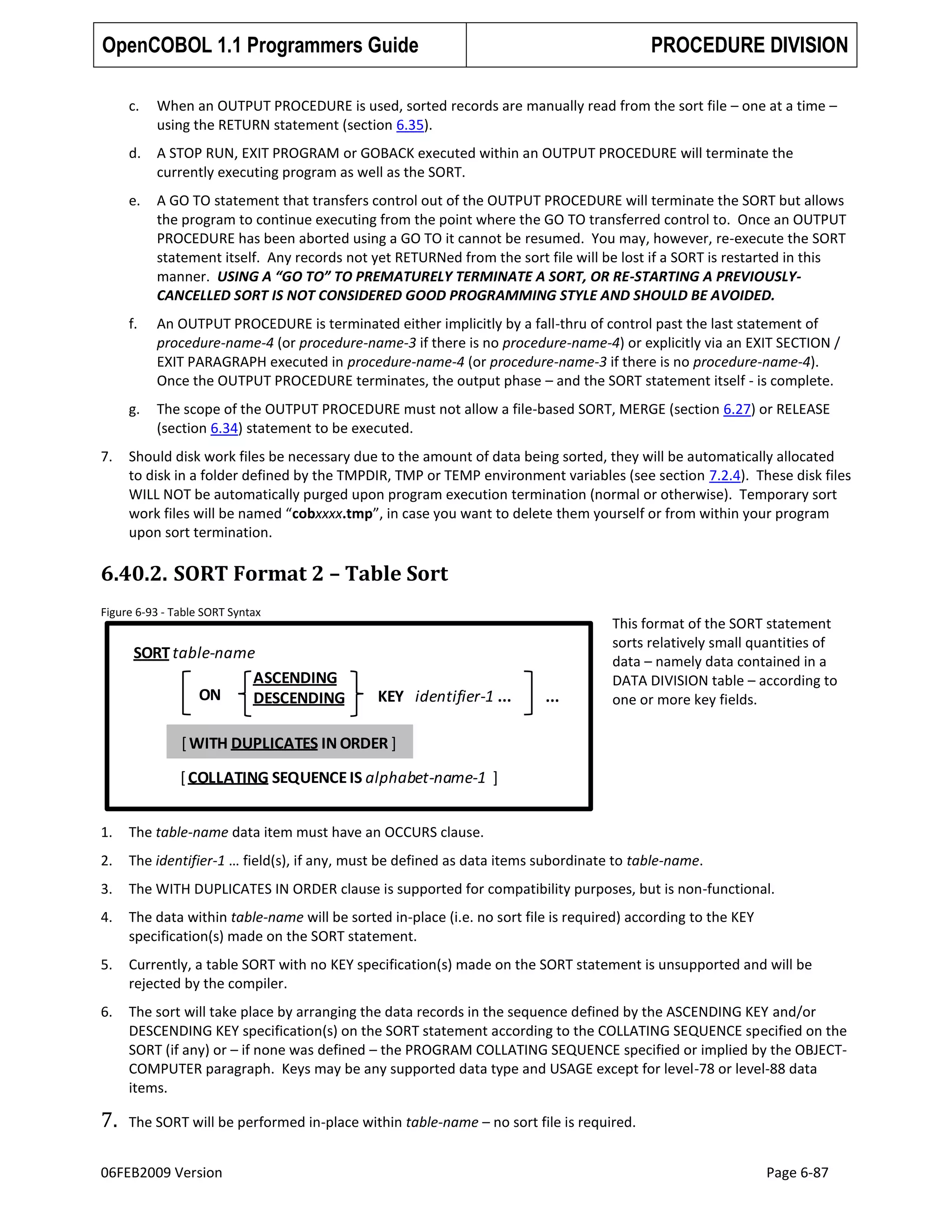 OpenCOBOL 1.1 Programmers Guide

PROCEDURE DIVISION

c.
d.

A STOP RUN, EXIT PROGRAM or GOBACK executed within an OUTPUT PROCEDURE will terminate the
currently executing program as well as the SORT.

e.

A GO TO statement that transfers control out of the OUTPUT PROCEDURE will terminate the SORT but allows
the program to continue executing from the point where the GO TO transferred control to. Once an OUTPUT
PROCEDURE has been aborted using a GO TO it cannot be resumed. You may, however, re-execute the SORT
statement itself. Any records not yet RETURNed from the sort file will be lost if a SORT is restarted in this
manner. USING A “GO TO” TO PREMATURELY TERMINATE A SORT, OR RE-STARTING A PREVIOUSLYCANCELLED SORT IS NOT CONSIDERED GOOD PROGRAMMING STYLE AND SHOULD BE AVOIDED.

f.

An OUTPUT PROCEDURE is terminated either implicitly by a fall-thru of control past the last statement of
procedure-name-4 (or procedure-name-3 if there is no procedure-name-4) or explicitly via an EXIT SECTION /
EXIT PARAGRAPH executed in procedure-name-4 (or procedure-name-3 if there is no procedure-name-4).
Once the OUTPUT PROCEDURE terminates, the output phase – and the SORT statement itself - is complete.

g.
7.

When an OUTPUT PROCEDURE is used, sorted records are manually read from the sort file – one at a time –
using the RETURN statement (section 6.35).

The scope of the OUTPUT PROCEDURE must not allow a file-based SORT, MERGE (section 6.27) or RELEASE
(section 6.34) statement to be executed.

Should disk work files be necessary due to the amount of data being sorted, they will be automatically allocated
to disk in a folder defined by the TMPDIR, TMP or TEMP environment variables (see section 7.2.4). These disk files
WILL NOT be automatically purged upon program execution termination (normal or otherwise). Temporary sort
work files will be named “cobxxxx.tmp”, in case you want to delete them yourself or from within your program
upon sort termination.

6.40.2. SORT Format 2 – Table Sort
Figure 6-93 - Table SORT Syntax

SORT table-name
ASCENDING
ON
DESCENDING

KEY identifier-1 ...

...

This format of the SORT statement
sorts relatively small quantities of
data – namely data contained in a
DATA DIVISION table – according to
one or more key fields.

[ WITH DUPLICATES IN ORDER ]

[ COLLATING SEQUENCE IS alphabet-name-1 ]
1.

The table-name data item must have an OCCURS clause.

2.

The identifier-1 … field(s), if any, must be defined as data items subordinate to table-name.

3.

The WITH DUPLICATES IN ORDER clause is supported for compatibility purposes, but is non-functional.

4.

The data within table-name will be sorted in-place (i.e. no sort file is required) according to the KEY
specification(s) made on the SORT statement.

5.

Currently, a table SORT with no KEY specification(s) made on the SORT statement is unsupported and will be
rejected by the compiler.

6.

The sort will take place by arranging the data records in the sequence defined by the ASCENDING KEY and/or
DESCENDING KEY specification(s) on the SORT statement according to the COLLATING SEQUENCE specified on the
SORT (if any) or – if none was defined – the PROGRAM COLLATING SEQUENCE specified or implied by the OBJECTCOMPUTER paragraph. Keys may be any supported data type and USAGE except for level-78 or level-88 data
items.

7.

The SORT will be performed in-place within table-name – no sort file is required.

06FEB2009 Version

Page 6-87

 