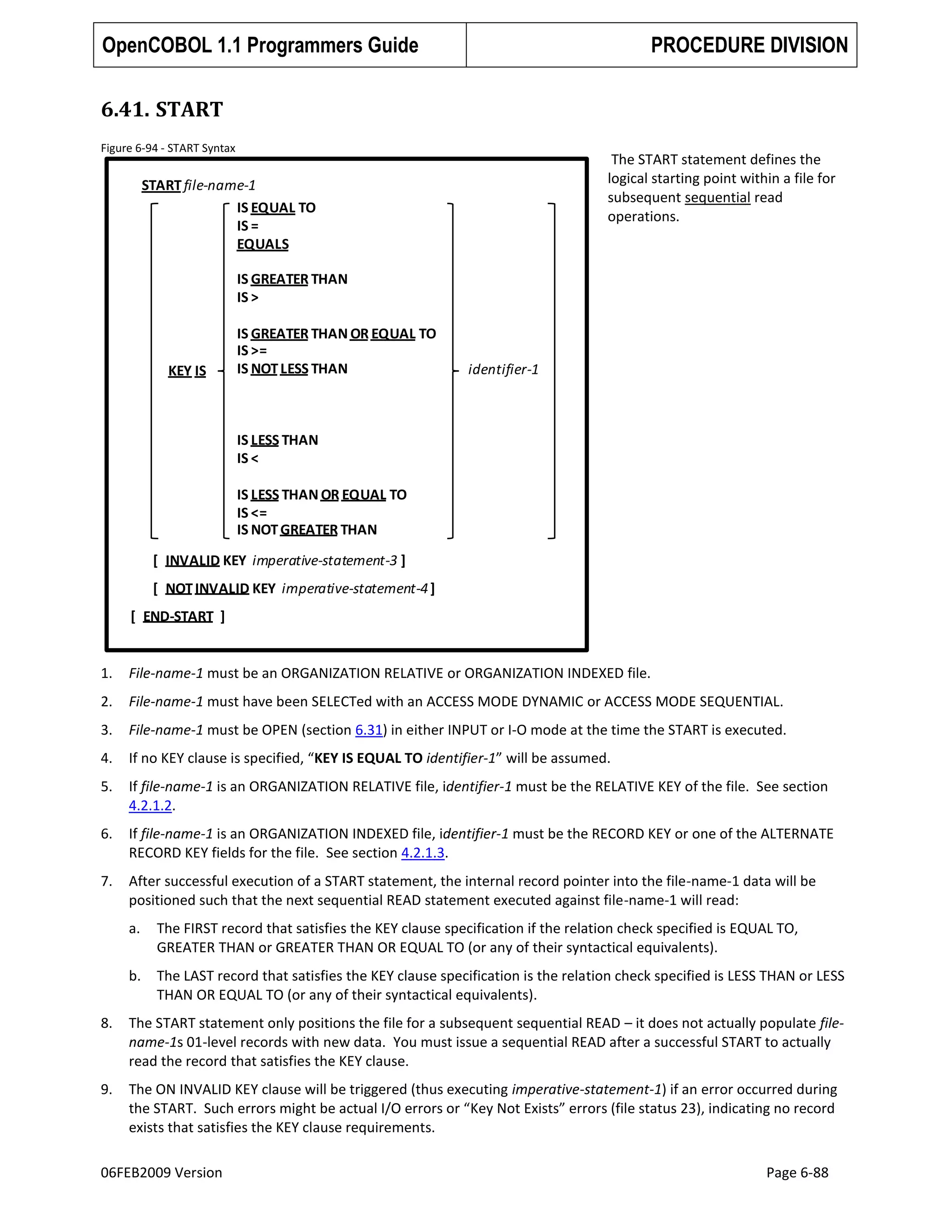 OpenCOBOL 1.1 Programmers Guide

PROCEDURE DIVISION

6.41. START
Figure 6-94 - START Syntax

The START statement defines the
logical starting point within a file for
subsequent sequential read
operations.

START file-name-1
IS EQUAL TO
IS =
EQUALS
IS GREATER THAN
IS >

KEY IS

IS GREATER THAN OR EQUAL TO
IS >=
IS NOT LESS THAN

identifier-1

IS LESS THAN
IS <
IS LESS THAN OR EQUAL TO
IS <=
IS NOT GREATER THAN
[ INVALID KEY imperative-statement-3 ]
[ NOT INVALID KEY imperative-statement-4 ]
[ END-START ]

1.

File-name-1 must be an ORGANIZATION RELATIVE or ORGANIZATION INDEXED file.

2.

File-name-1 must have been SELECTed with an ACCESS MODE DYNAMIC or ACCESS MODE SEQUENTIAL.

3.

File-name-1 must be OPEN (section 6.31) in either INPUT or I-O mode at the time the START is executed.

4.

If no KEY clause is specified, “KEY IS EQUAL TO identifier-1” will be assumed.

5.

If file-name-1 is an ORGANIZATION RELATIVE file, identifier-1 must be the RELATIVE KEY of the file. See section
4.2.1.2.

6.

If file-name-1 is an ORGANIZATION INDEXED file, identifier-1 must be the RECORD KEY or one of the ALTERNATE
RECORD KEY fields for the file. See section 4.2.1.3.

7.

After successful execution of a START statement, the internal record pointer into the file-name-1 data will be
positioned such that the next sequential READ statement executed against file-name-1 will read:
a.

The FIRST record that satisfies the KEY clause specification if the relation check specified is EQUAL TO,
GREATER THAN or GREATER THAN OR EQUAL TO (or any of their syntactical equivalents).

b.

The LAST record that satisfies the KEY clause specification is the relation check specified is LESS THAN or LESS
THAN OR EQUAL TO (or any of their syntactical equivalents).

8.

The START statement only positions the file for a subsequent sequential READ – it does not actually populate filename-1s 01-level records with new data. You must issue a sequential READ after a successful START to actually
read the record that satisfies the KEY clause.

9.

The ON INVALID KEY clause will be triggered (thus executing imperative-statement-1) if an error occurred during
the START. Such errors might be actual I/O errors or “Key Not Exists” errors (file status 23), indicating no record
exists that satisfies the KEY clause requirements.

06FEB2009 Version

Page 6-88

 