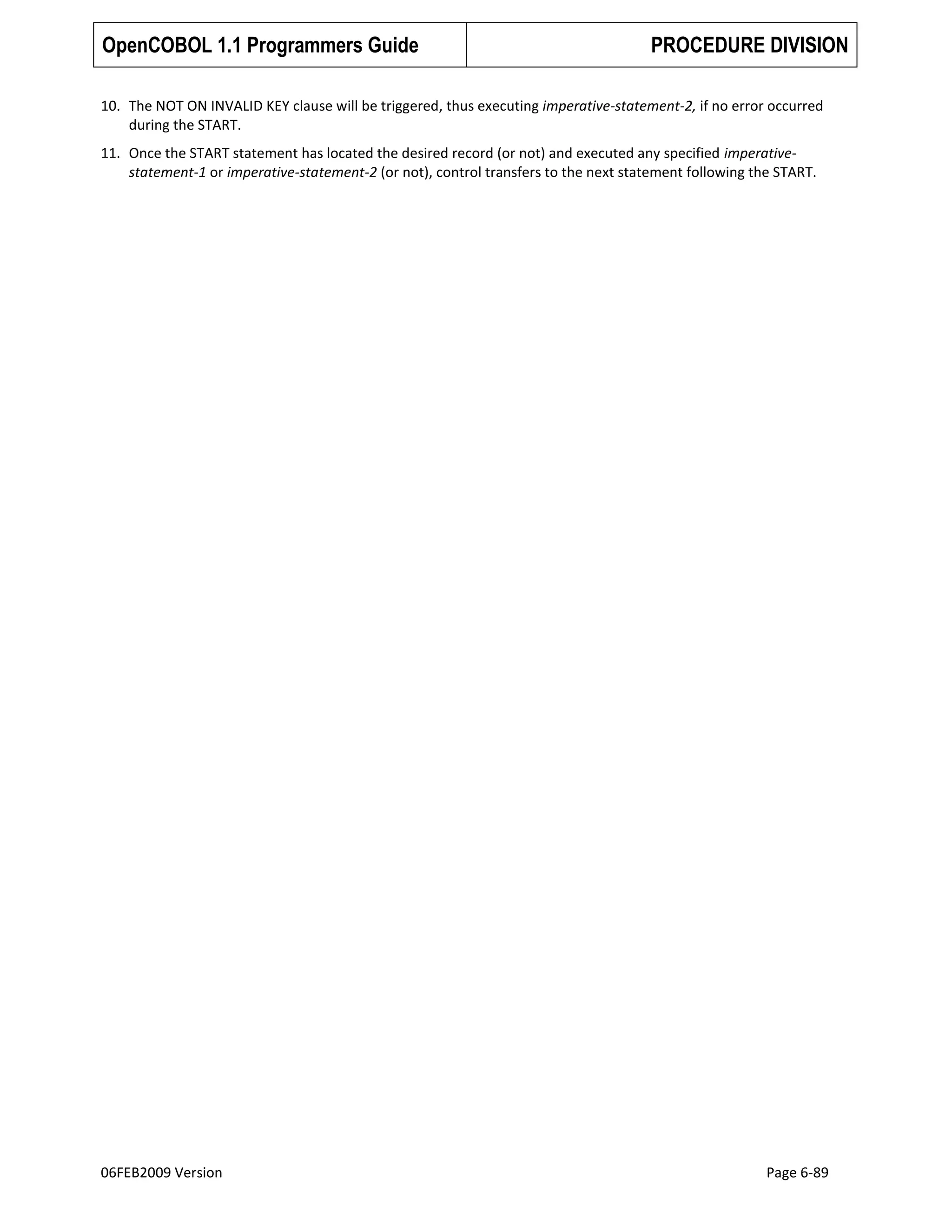 OpenCOBOL 1.1 Programmers Guide

PROCEDURE DIVISION

10. The NOT ON INVALID KEY clause will be triggered, thus executing imperative-statement-2, if no error occurred
during the START.
11. Once the START statement has located the desired record (or not) and executed any specified imperativestatement-1 or imperative-statement-2 (or not), control transfers to the next statement following the START.

06FEB2009 Version

Page 6-89

 