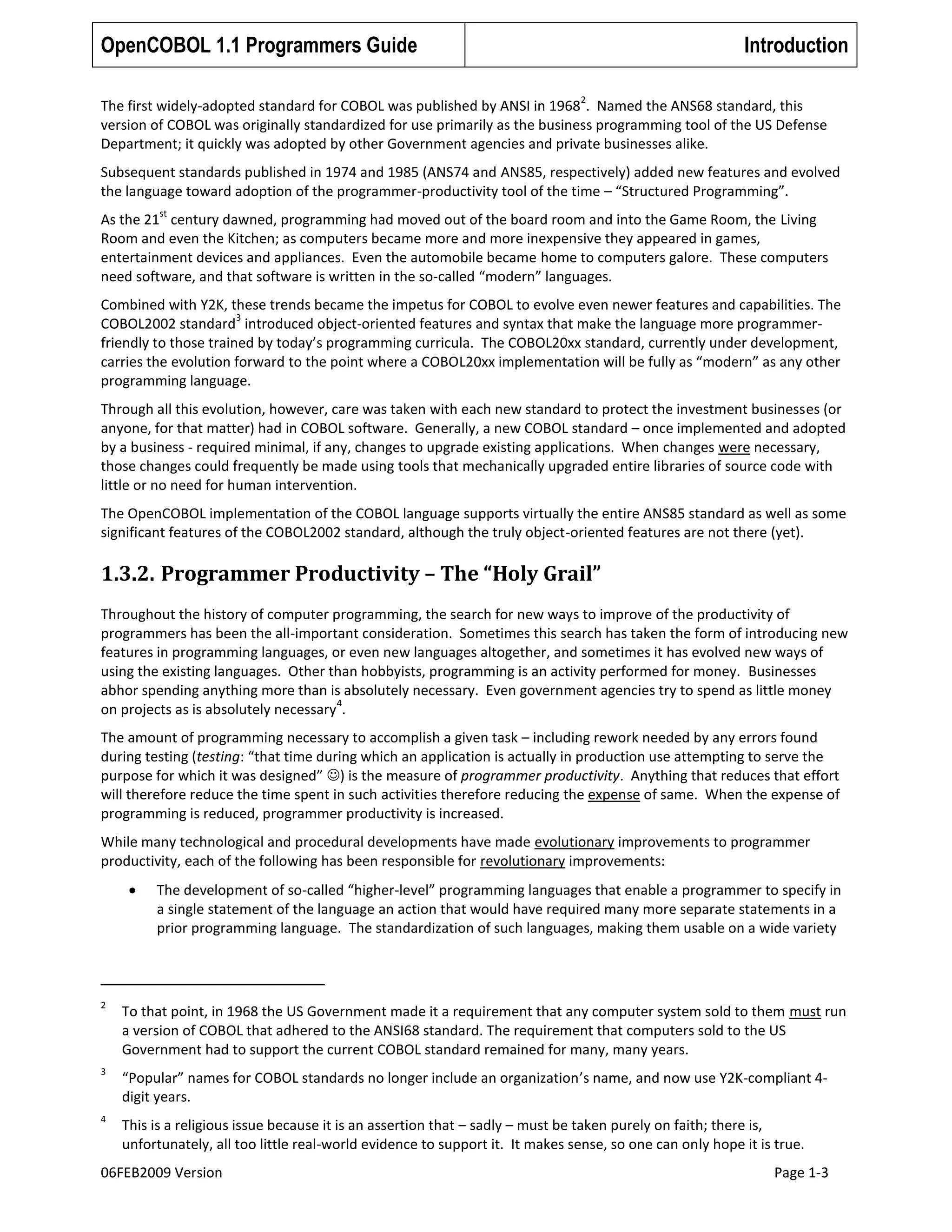 OpenCOBOL 1.1 Programmers Guide

Introduction
2

The first widely-adopted standard for COBOL was published by ANSI in 1968 . Named the ANS68 standard, this
version of COBOL was originally standardized for use primarily as the business programming tool of the US Defense
Department; it quickly was adopted by other Government agencies and private businesses alike.
Subsequent standards published in 1974 and 1985 (ANS74 and ANS85, respectively) added new features and evolved
the language toward adoption of the programmer-productivity tool of the time – “Structured Programming”.
st

As the 21 century dawned, programming had moved out of the board room and into the Game Room, the Living
Room and even the Kitchen; as computers became more and more inexpensive they appeared in games,
entertainment devices and appliances. Even the automobile became home to computers galore. These computers
need software, and that software is written in the so-called “modern” languages.
Combined with Y2K, these trends became the impetus for COBOL to evolve even newer features and capabilities. The
3
COBOL2002 standard introduced object-oriented features and syntax that make the language more programmerfriendly to those trained by today’s programming curricula. The COBOL20xx standard, currently under development,
carries the evolution forward to the point where a COBOL20xx implementation will be fully as “modern” as any other
programming language.
Through all this evolution, however, care was taken with each new standard to protect the investment businesses (or
anyone, for that matter) had in COBOL software. Generally, a new COBOL standard – once implemented and adopted
by a business - required minimal, if any, changes to upgrade existing applications. When changes were necessary,
those changes could frequently be made using tools that mechanically upgraded entire libraries of source code with
little or no need for human intervention.
The OpenCOBOL implementation of the COBOL language supports virtually the entire ANS85 standard as well as some
significant features of the COBOL2002 standard, although the truly object-oriented features are not there (yet).

1.3.2. Programmer Productivity – The “Holy Grail”
Throughout the history of computer programming, the search for new ways to improve of the productivity of
programmers has been the all-important consideration. Sometimes this search has taken the form of introducing new
features in programming languages, or even new languages altogether, and sometimes it has evolved new ways of
using the existing languages. Other than hobbyists, programming is an activity performed for money. Businesses
abhor spending anything more than is absolutely necessary. Even government agencies try to spend as little money
4
on projects as is absolutely necessary .
The amount of programming necessary to accomplish a given task – including rework needed by any errors found
during testing (testing: “that time during which an application is actually in production use attempting to serve the
purpose for which it was designed” ) is the measure of programmer productivity. Anything that reduces that effort
will therefore reduce the time spent in such activities therefore reducing the expense of same. When the expense of
programming is reduced, programmer productivity is increased.
While many technological and procedural developments have made evolutionary improvements to programmer
productivity, each of the following has been responsible for revolutionary improvements:
The development of so-called “higher-level” programming languages that enable a programmer to specify in
a single statement of the language an action that would have required many more separate statements in a
prior programming language. The standardization of such languages, making them usable on a wide variety

2

To that point, in 1968 the US Government made it a requirement that any computer system sold to them must run
a version of COBOL that adhered to the ANSI68 standard. The requirement that computers sold to the US
Government had to support the current COBOL standard remained for many, many years.

3

“Popular” names for COBOL standards no longer include an organization’s name, and now use Y2K-compliant 4digit years.

4

This is a religious issue because it is an assertion that – sadly – must be taken purely on faith; there is,
unfortunately, all too little real-world evidence to support it. It makes sense, so one can only hope it is true.

06FEB2009 Version

Page 1-3

 