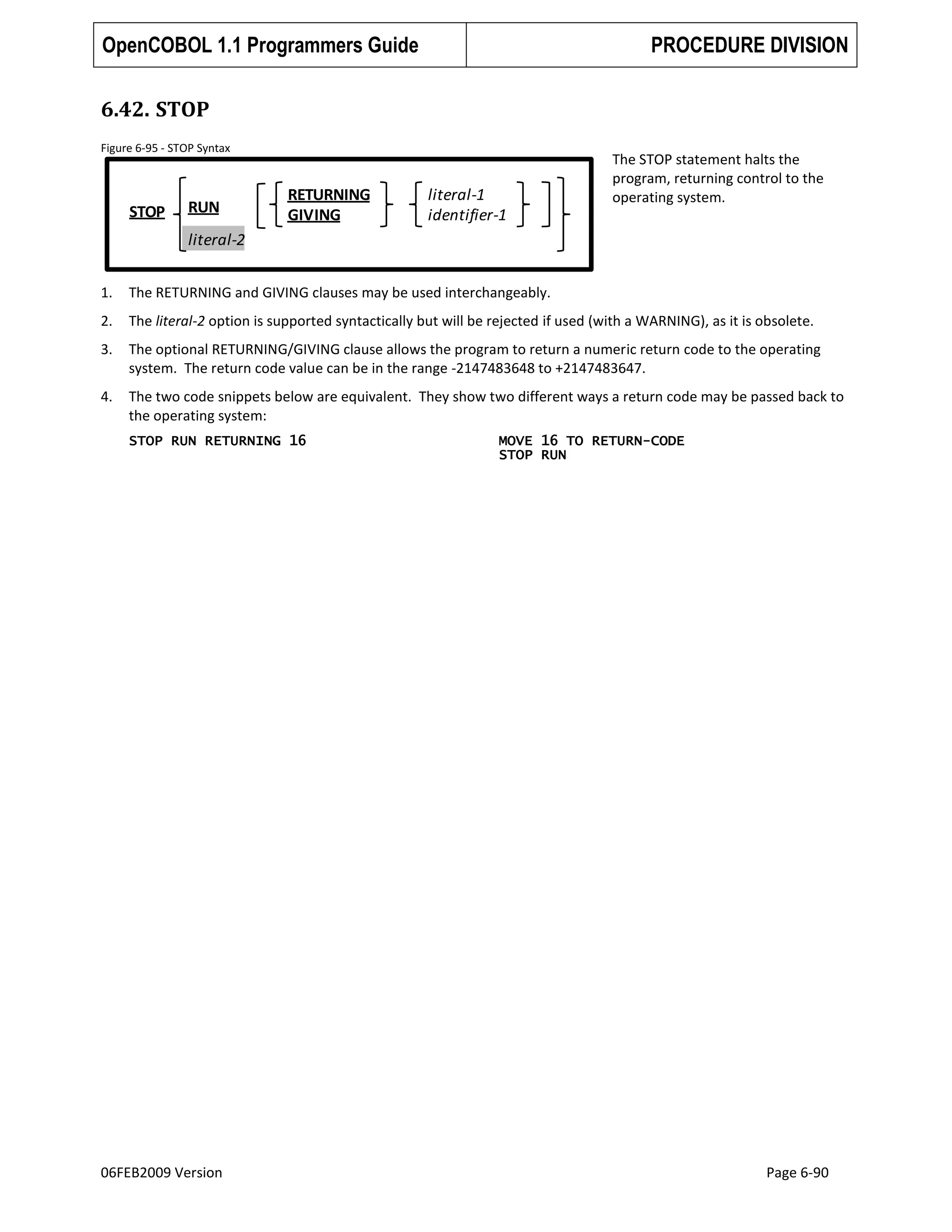 OpenCOBOL 1.1 Programmers Guide

PROCEDURE DIVISION

6.42. STOP
Figure 6-95 - STOP Syntax

STOP

RUN

RETURNING
GIVING

literal-1
identifier-1

The STOP statement halts the
program, returning control to the
operating system.

literal-2
1.

The RETURNING and GIVING clauses may be used interchangeably.

2.

The literal-2 option is supported syntactically but will be rejected if used (with a WARNING), as it is obsolete.

3.

The optional RETURNING/GIVING clause allows the program to return a numeric return code to the operating
system. The return code value can be in the range -2147483648 to +2147483647.

4.

The two code snippets below are equivalent. They show two different ways a return code may be passed back to
the operating system:
STOP RUN RETURNING 16

06FEB2009 Version

MOVE 16 TO RETURN-CODE
STOP RUN

Page 6-90

 