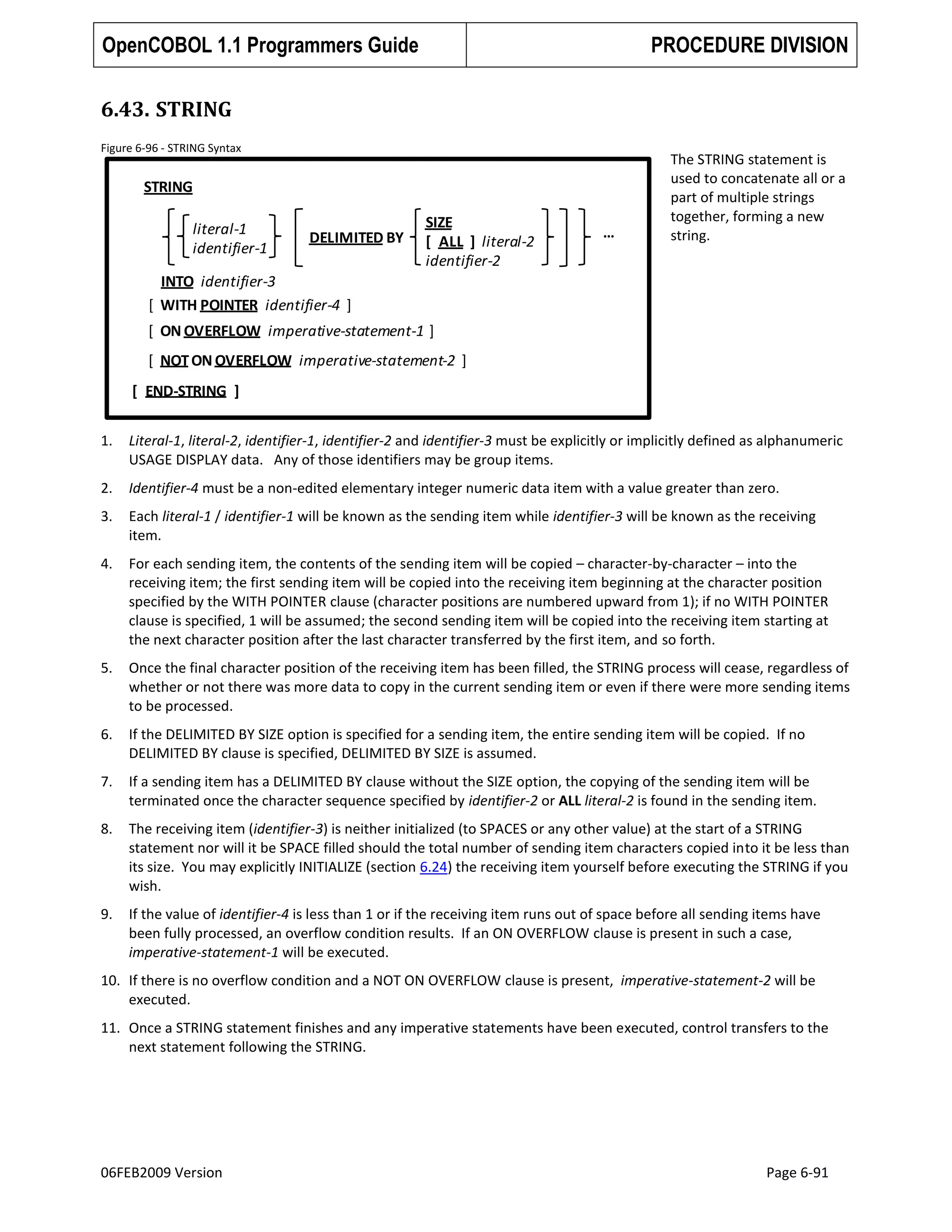 OpenCOBOL 1.1 Programmers Guide

PROCEDURE DIVISION

6.43. STRING
Figure 6-96 - STRING Syntax

STRING
literal-1
identifier-1

DELIMITED BY

SIZE
[ ALL ] literal-2
identifier-2

…

The STRING statement is
used to concatenate all or a
part of multiple strings
together, forming a new
string.

INTO identifier-3
[ WITH POINTER identifier-4 ]
[ ON OVERFLOW imperative-statement-1 ]
[ NOT ON OVERFLOW imperative-statement-2 ]
[ END-STRING ]
1.

Literal-1, literal-2, identifier-1, identifier-2 and identifier-3 must be explicitly or implicitly defined as alphanumeric
USAGE DISPLAY data. Any of those identifiers may be group items.

2.

Identifier-4 must be a non-edited elementary integer numeric data item with a value greater than zero.

3.

Each literal-1 / identifier-1 will be known as the sending item while identifier-3 will be known as the receiving
item.

4.

For each sending item, the contents of the sending item will be copied – character-by-character – into the
receiving item; the first sending item will be copied into the receiving item beginning at the character position
specified by the WITH POINTER clause (character positions are numbered upward from 1); if no WITH POINTER
clause is specified, 1 will be assumed; the second sending item will be copied into the receiving item starting at
the next character position after the last character transferred by the first item, and so forth.

5.

Once the final character position of the receiving item has been filled, the STRING process will cease, regardless of
whether or not there was more data to copy in the current sending item or even if there were more sending items
to be processed.

6.

If the DELIMITED BY SIZE option is specified for a sending item, the entire sending item will be copied. If no
DELIMITED BY clause is specified, DELIMITED BY SIZE is assumed.

7.

If a sending item has a DELIMITED BY clause without the SIZE option, the copying of the sending item will be
terminated once the character sequence specified by identifier-2 or ALL literal-2 is found in the sending item.

8.

The receiving item (identifier-3) is neither initialized (to SPACES or any other value) at the start of a STRING
statement nor will it be SPACE filled should the total number of sending item characters copied into it be less than
its size. You may explicitly INITIALIZE (section 6.24) the receiving item yourself before executing the STRING if you
wish.

9.

If the value of identifier-4 is less than 1 or if the receiving item runs out of space before all sending items have
been fully processed, an overflow condition results. If an ON OVERFLOW clause is present in such a case,
imperative-statement-1 will be executed.

10. If there is no overflow condition and a NOT ON OVERFLOW clause is present, imperative-statement-2 will be
executed.
11. Once a STRING statement finishes and any imperative statements have been executed, control transfers to the
next statement following the STRING.

06FEB2009 Version

Page 6-91

 