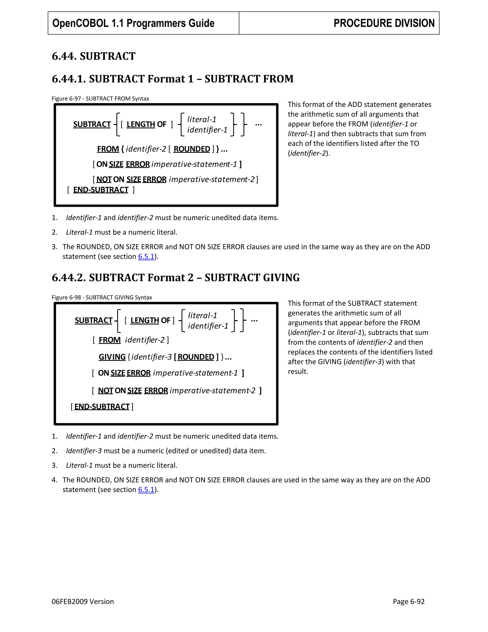 OpenCOBOL 1.1 Programmers Guide

PROCEDURE DIVISION

6.44. SUBTRACT
6.44.1. SUBTRACT Format 1 – SUBTRACT FROM
Figure 6-97 - SUBTRACT FROM Syntax

SUBTRACT

[ LENGTH OF ]

literal-1
identifier-1

...

FROM { identifier-2 [ ROUNDED ] } ...

This format of the ADD statement generates
the arithmetic sum of all arguments that
appear before the FROM (identifier-1 or
literal-1) and then subtracts that sum from
each of the identifiers listed after the TO
(identifier-2).

[ ON SIZE ERROR imperative-statement-1 ]
[ NOT ON SIZE ERROR imperative-statement-2 ]
[ END-SUBTRACT ]
1.

Identifier-1 and identifier-2 must be numeric unedited data items.

2.

Literal-1 must be a numeric literal.

3. The ROUNDED, ON SIZE ERROR and NOT ON SIZE ERROR clauses are used in the same way as they are on the ADD
statement (see section 6.5.1).

6.44.2. SUBTRACT Format 2 – SUBTRACT GIVING
Figure 6-98 - SUBTRACT GIVING Syntax

SUBTRACT

[ LENGTH OF ]

literal-1
identifier-1

...

[ FROM identifier-2 ]
GIVING { identifier-3 [ ROUNDED ] } ...
[ ON SIZE ERROR imperative-statement-1 ]

This format of the SUBTRACT statement
generates the arithmetic sum of all
arguments that appear before the FROM
(identifier-1 or literal-1), subtracts that sum
from the contents of identifier-2 and then
replaces the contents of the identifiers listed
after the GIVING (identifier-3) with that
result.

[ NOT ON SIZE ERROR imperative-statement-2 ]
[ END-SUBTRACT ]
1.

Identifier-1 and identifier-2 must be numeric unedited data items.

2.

Identifier-3 must be a numeric (edited or unedited) data item.

3.

Literal-1 must be a numeric literal.

4. The ROUNDED, ON SIZE ERROR and NOT ON SIZE ERROR clauses are used in the same way as they are on the ADD
statement (see section 6.5.1).

06FEB2009 Version

Page 6-92

 