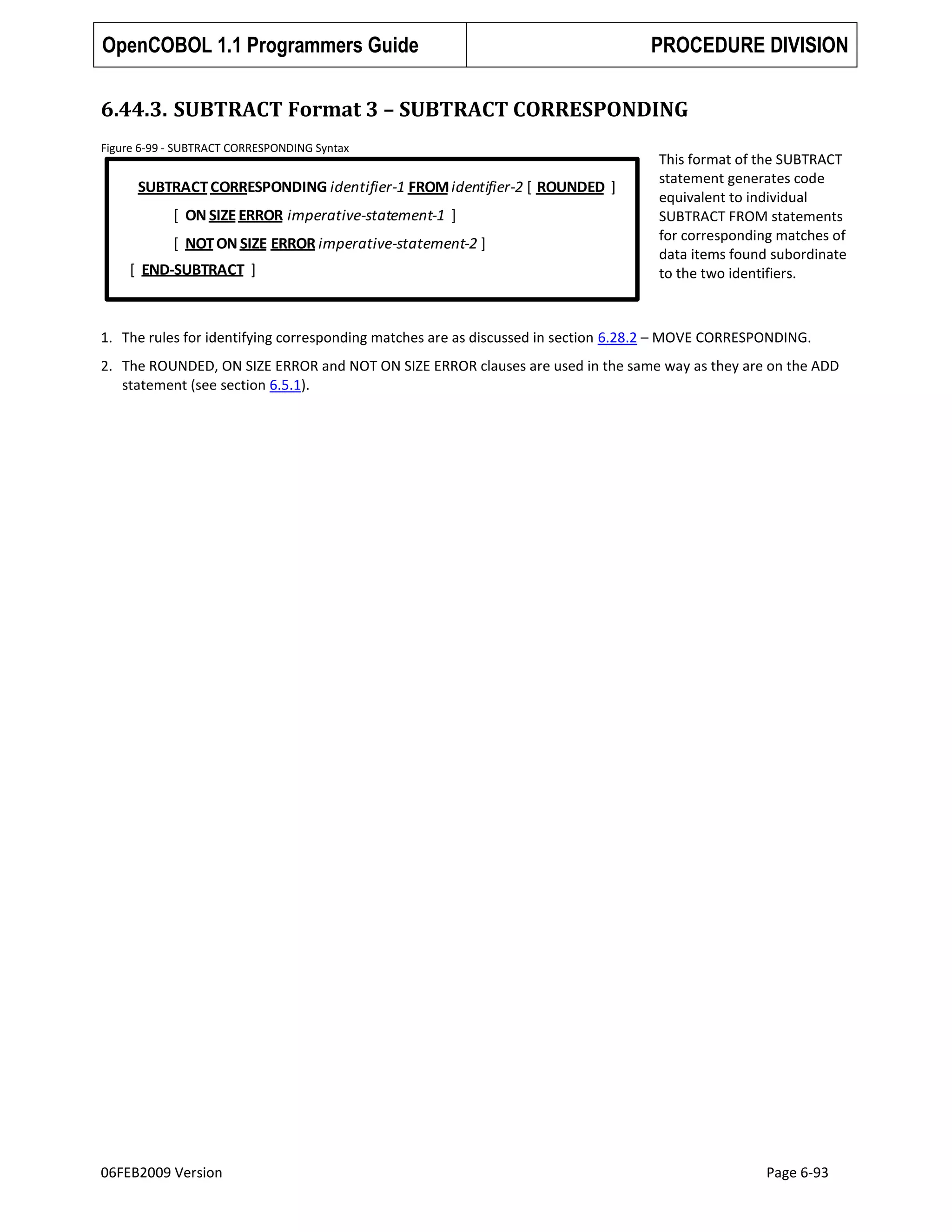 OpenCOBOL 1.1 Programmers Guide

PROCEDURE DIVISION

6.44.3. SUBTRACT Format 3 – SUBTRACT CORRESPONDING
Figure 6-99 - SUBTRACT CORRESPONDING Syntax

SUBTRACT CORRESPONDING identifier-1 FROM identifier-2 [ ROUNDED ]

[ ON SIZE ERROR imperative-statement-1 ]
[ NOT ON SIZE ERROR imperative-statement-2 ]
[ END-SUBTRACT ]

This format of the SUBTRACT
statement generates code
equivalent to individual
SUBTRACT FROM statements
for corresponding matches of
data items found subordinate
to the two identifiers.

1. The rules for identifying corresponding matches are as discussed in section 6.28.2 – MOVE CORRESPONDING.
2. The ROUNDED, ON SIZE ERROR and NOT ON SIZE ERROR clauses are used in the same way as they are on the ADD
statement (see section 6.5.1).

06FEB2009 Version

Page 6-93

 