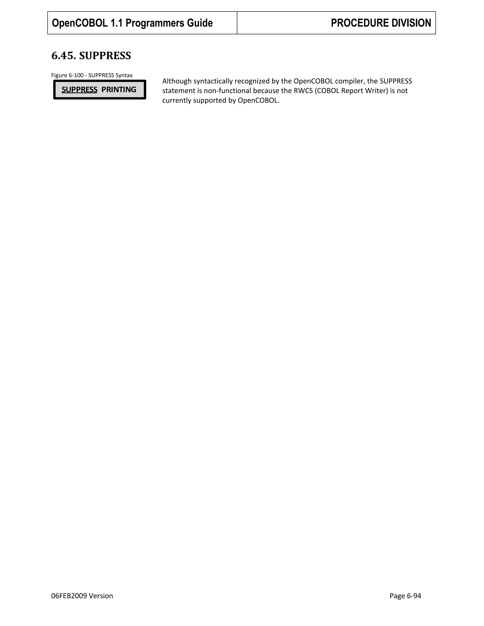OpenCOBOL 1.1 Programmers Guide

PROCEDURE DIVISION

6.45. SUPPRESS
Figure 6-100 - SUPPRESS Syntax

SUPPRESS PRINTING

06FEB2009 Version

Although syntactically recognized by the OpenCOBOL compiler, the SUPPRESS
statement is non-functional because the RWCS (COBOL Report Writer) is not
currently supported by OpenCOBOL.

Page 6-94

 