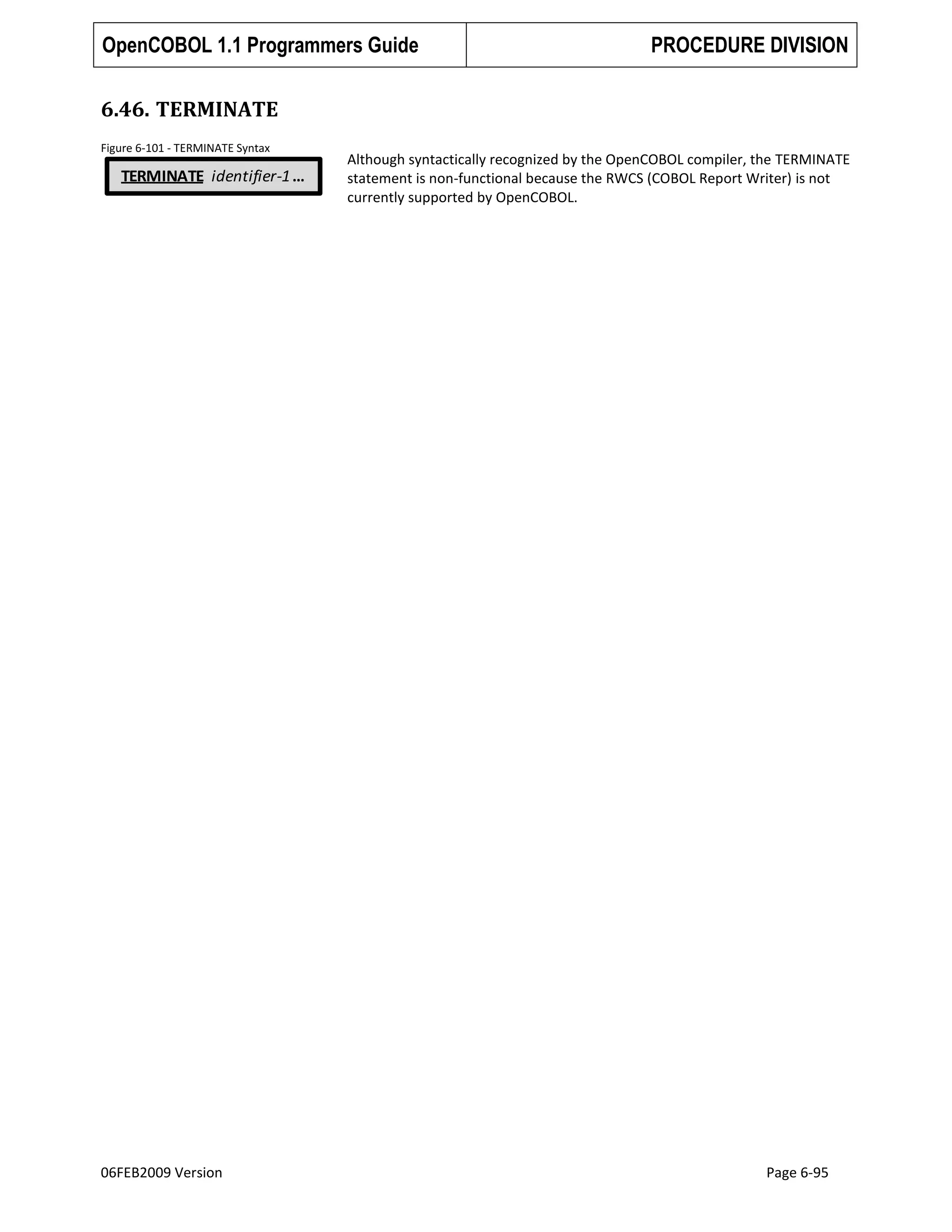 OpenCOBOL 1.1 Programmers Guide

PROCEDURE DIVISION

6.46. TERMINATE
Figure 6-101 - TERMINATE Syntax

TERMINATE identifier-1 …

06FEB2009 Version

Although syntactically recognized by the OpenCOBOL compiler, the TERMINATE
statement is non-functional because the RWCS (COBOL Report Writer) is not
currently supported by OpenCOBOL.

Page 6-95

 