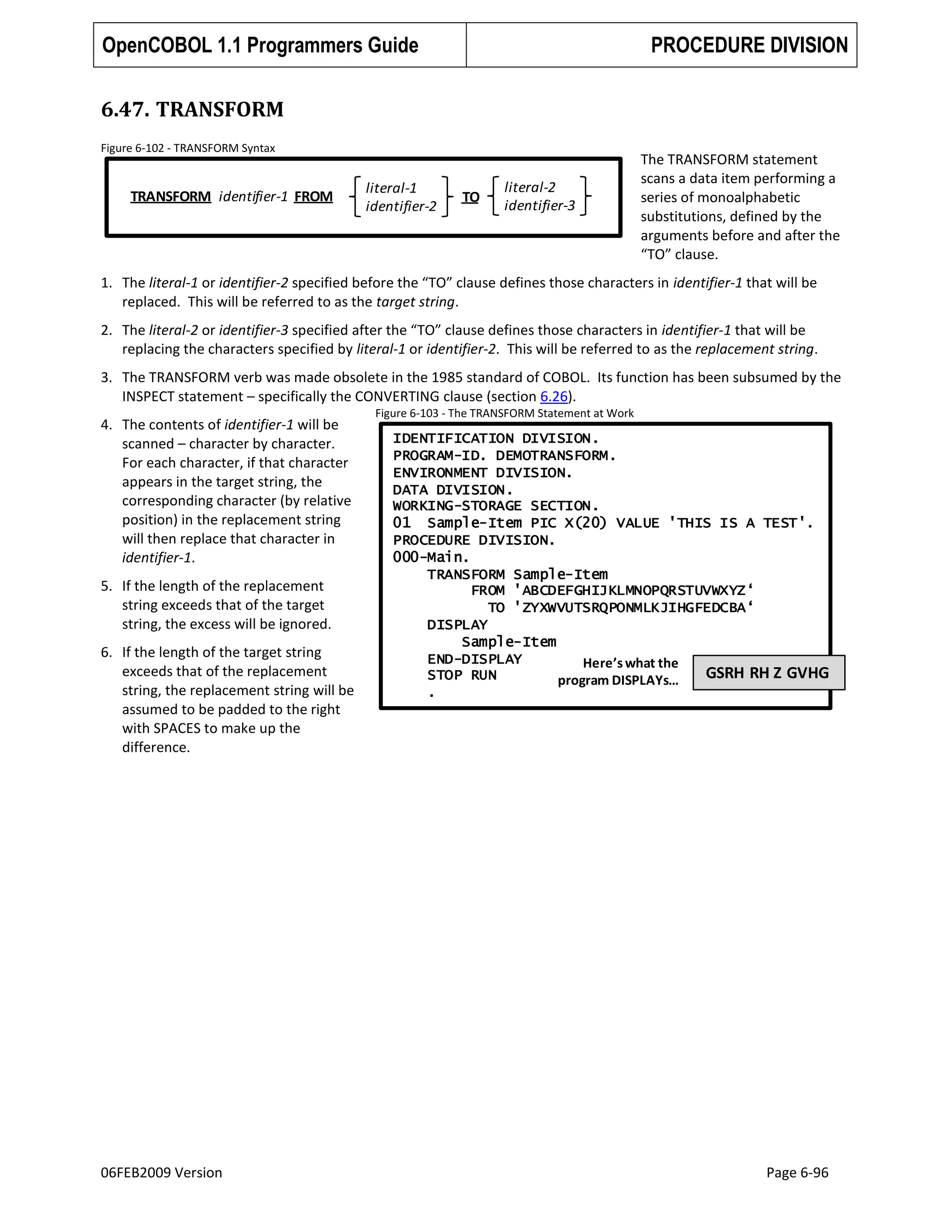 OpenCOBOL 1.1 Programmers Guide

PROCEDURE DIVISION

6.47. TRANSFORM
Figure 6-102 - TRANSFORM Syntax

TRANSFORM identifier-1 FROM

literal-1
identifier-2

TO

literal-2
identifier-3

The TRANSFORM statement
scans a data item performing a
series of monoalphabetic
substitutions, defined by the
arguments before and after the
“TO” clause.

1. The literal-1 or identifier-2 specified before the “TO” clause defines those characters in identifier-1 that will be
replaced. This will be referred to as the target string.
2. The literal-2 or identifier-3 specified after the “TO” clause defines those characters in identifier-1 that will be
replacing the characters specified by literal-1 or identifier-2. This will be referred to as the replacement string.
3. The TRANSFORM verb was made obsolete in the 1985 standard of COBOL. Its function has been subsumed by the
INSPECT statement – specifically the CONVERTING clause (section 6.26).
4. The contents of identifier-1 will be
scanned – character by character.
For each character, if that character
appears in the target string, the
corresponding character (by relative
position) in the replacement string
will then replace that character in
identifier-1.
5. If the length of the replacement
string exceeds that of the target
string, the excess will be ignored.
6. If the length of the target string
exceeds that of the replacement
string, the replacement string will be
assumed to be padded to the right
with SPACES to make up the
difference.

06FEB2009 Version

Figure 6-103 - The TRANSFORM Statement at Work

IDENTIFICATION DIVISION.
PROGRAM-ID. DEMOTRANSFORM.
ENVIRONMENT DIVISION.
DATA DIVISION.
WORKING-STORAGE SECTION.
01 Sample-Item PIC X(20) VALUE 'THIS IS A TEST'.
PROCEDURE DIVISION.
000-Main.
TRANSFORM Sample-Item
FROM 'ABCDEFGHIJKLMNOPQRSTUVWXYZ„
TO 'ZYXWVUTSRQPONMLKJIHGFEDCBA„
DISPLAY
Sample-Item
END-DISPLAY
Here’s what the
GSRH RH Z GVHG
STOP RUN
program DISPLAYs…
.

Page 6-96

 