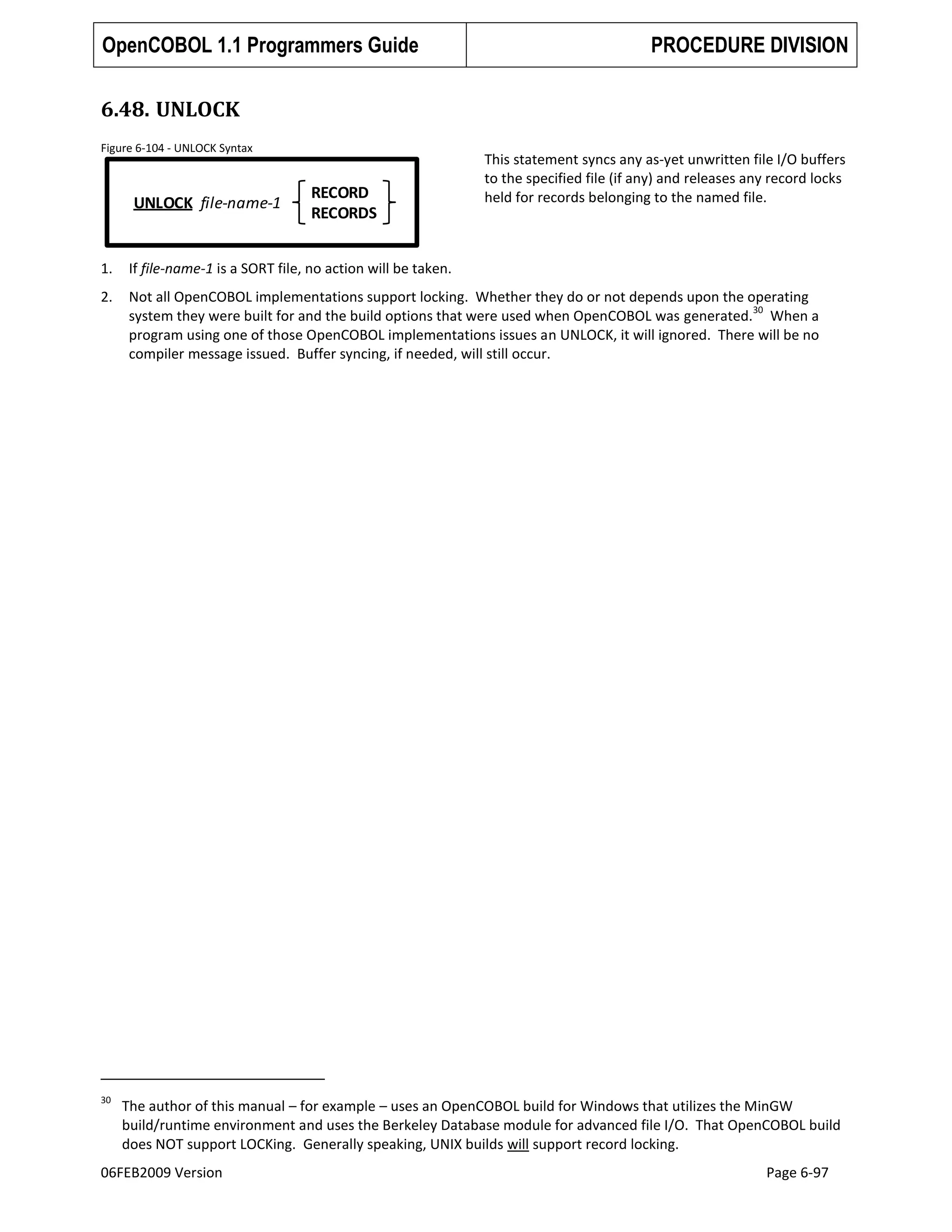 OpenCOBOL 1.1 Programmers Guide

PROCEDURE DIVISION

6.48. UNLOCK
Figure 6-104 - UNLOCK Syntax

UNLOCK file-name-1

RECORD
RECORDS

This statement syncs any as-yet unwritten file I/O buffers
to the specified file (if any) and releases any record locks
held for records belonging to the named file.

1.

If file-name-1 is a SORT file, no action will be taken.

2.

Not all OpenCOBOL implementations support locking. Whether they do or not depends upon the operating
30
system they were built for and the build options that were used when OpenCOBOL was generated. When a
program using one of those OpenCOBOL implementations issues an UNLOCK, it will ignored. There will be no
compiler message issued. Buffer syncing, if needed, will still occur.

30

The author of this manual – for example – uses an OpenCOBOL build for Windows that utilizes the MinGW
build/runtime environment and uses the Berkeley Database module for advanced file I/O. That OpenCOBOL build
does NOT support LOCKing. Generally speaking, UNIX builds will support record locking.

06FEB2009 Version

Page 6-97

 