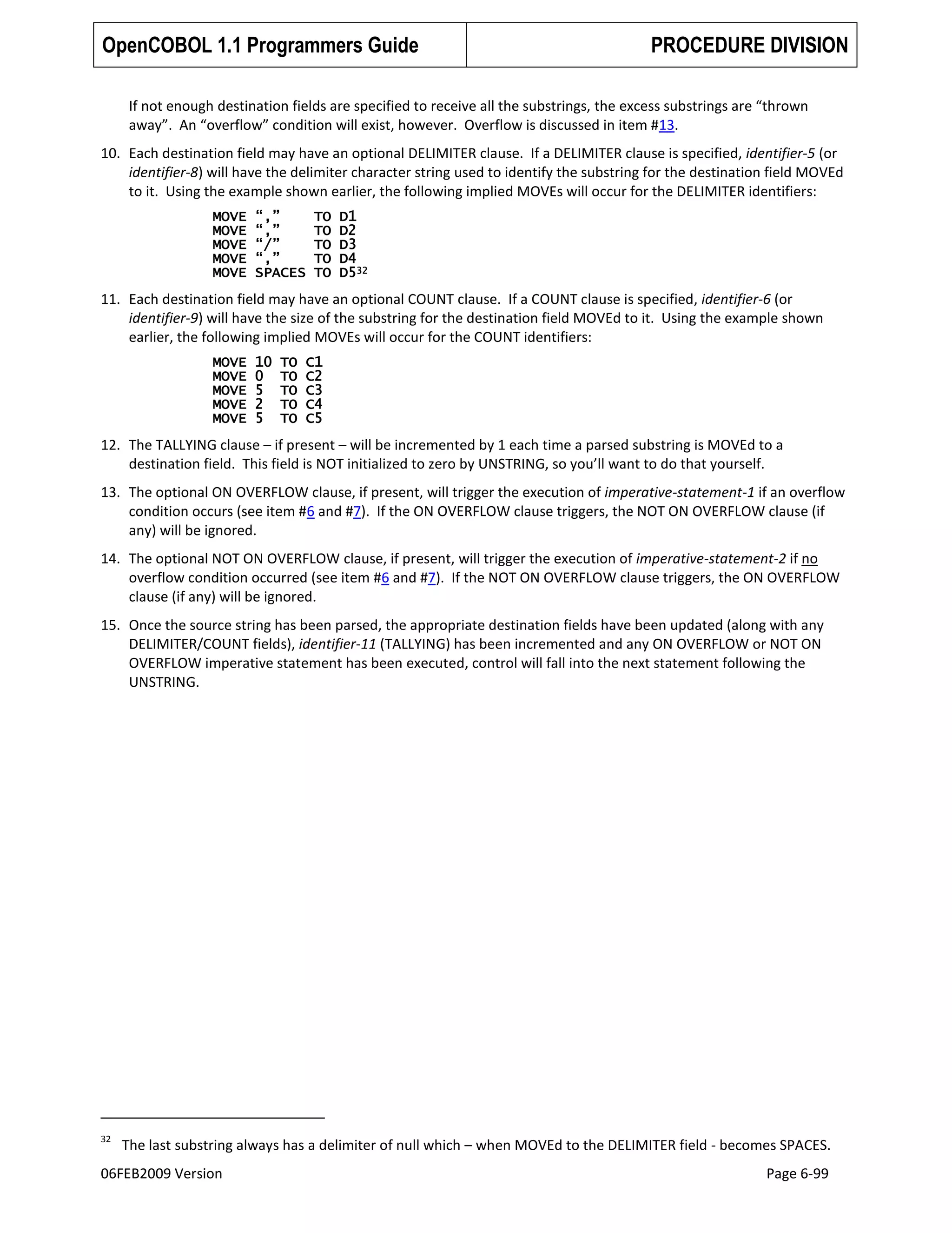 OpenCOBOL 1.1 Programmers Guide

PROCEDURE DIVISION

If not enough destination fields are specified to receive all the substrings, the excess substrings are “thrown
away”. An “overflow” condition will exist, however. Overflow is discussed in item #13.
10. Each destination field may have an optional DELIMITER clause. If a DELIMITER clause is specified, identifier-5 (or
identifier-8) will have the delimiter character string used to identify the substring for the destination field MOVEd
to it. Using the example shown earlier, the following implied MOVEs will occur for the DELIMITER identifiers:
MOVE
MOVE
MOVE
MOVE
MOVE

“,”
“,”
“/”
“,”
SPACES

TO
TO
TO
TO
TO

D1
D2
D3
D4
D532

11. Each destination field may have an optional COUNT clause. If a COUNT clause is specified, identifier-6 (or
identifier-9) will have the size of the substring for the destination field MOVEd to it. Using the example shown
earlier, the following implied MOVEs will occur for the COUNT identifiers:
MOVE
MOVE
MOVE
MOVE
MOVE

10
0
5
2
5

TO
TO
TO
TO
TO

C1
C2
C3
C4
C5

12. The TALLYING clause – if present – will be incremented by 1 each time a parsed substring is MOVEd to a
destination field. This field is NOT initialized to zero by UNSTRING, so you’ll want to do that yourself.
13. The optional ON OVERFLOW clause, if present, will trigger the execution of imperative-statement-1 if an overflow
condition occurs (see item #6 and #7). If the ON OVERFLOW clause triggers, the NOT ON OVERFLOW clause (if
any) will be ignored.
14. The optional NOT ON OVERFLOW clause, if present, will trigger the execution of imperative-statement-2 if no
overflow condition occurred (see item #6 and #7). If the NOT ON OVERFLOW clause triggers, the ON OVERFLOW
clause (if any) will be ignored.
15. Once the source string has been parsed, the appropriate destination fields have been updated (along with any
DELIMITER/COUNT fields), identifier-11 (TALLYING) has been incremented and any ON OVERFLOW or NOT ON
OVERFLOW imperative statement has been executed, control will fall into the next statement following the
UNSTRING.

32

The last substring always has a delimiter of null which – when MOVEd to the DELIMITER field - becomes SPACES.

06FEB2009 Version

Page 6-99

 