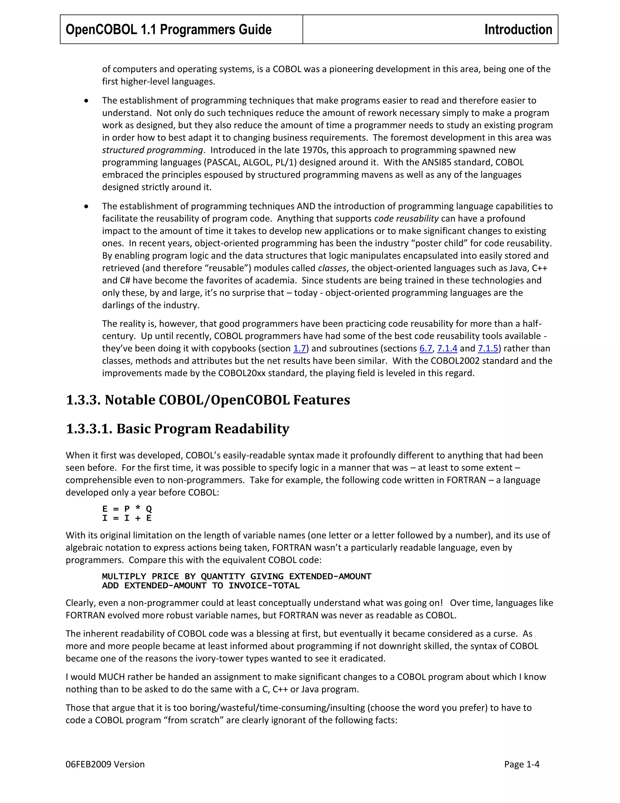 OpenCOBOL 1.1 Programmers Guide

Introduction

of computers and operating systems, is a COBOL was a pioneering development in this area, being one of the
first higher-level languages.
The establishment of programming techniques that make programs easier to read and therefore easier to
understand. Not only do such techniques reduce the amount of rework necessary simply to make a program
work as designed, but they also reduce the amount of time a programmer needs to study an existing program
in order how to best adapt it to changing business requirements. The foremost development in this area was
structured programming. Introduced in the late 1970s, this approach to programming spawned new
programming languages (PASCAL, ALGOL, PL/1) designed around it. With the ANSI85 standard, COBOL
embraced the principles espoused by structured programming mavens as well as any of the languages
designed strictly around it.
The establishment of programming techniques AND the introduction of programming language capabilities to
facilitate the reusability of program code. Anything that supports code reusability can have a profound
impact to the amount of time it takes to develop new applications or to make significant changes to existing
ones. In recent years, object-oriented programming has been the industry “poster child” for code reusability.
By enabling program logic and the data structures that logic manipulates encapsulated into easily stored and
retrieved (and therefore “reusable”) modules called classes, the object-oriented languages such as Java, C++
and C# have become the favorites of academia. Since students are being trained in these technologies and
only these, by and large, it’s no surprise that – today - object-oriented programming languages are the
darlings of the industry.
The reality is, however, that good programmers have been practicing code reusability for more than a halfcentury. Up until recently, COBOL programmers have had some of the best code reusability tools available they’ve been doing it with copybooks (section 1.7) and subroutines (sections 6.7, 7.1.4 and 7.1.5) rather than
classes, methods and attributes but the net results have been similar. With the COBOL2002 standard and the
improvements made by the COBOL20xx standard, the playing field is leveled in this regard.

1.3.3. Notable COBOL/OpenCOBOL Features
1.3.3.1. Basic Program Readability
When it first was developed, COBOL’s easily-readable syntax made it profoundly different to anything that had been
seen before. For the first time, it was possible to specify logic in a manner that was – at least to some extent –
comprehensible even to non-programmers. Take for example, the following code written in FORTRAN – a language
developed only a year before COBOL:
E = P * Q
I = I + E

With its original limitation on the length of variable names (one letter or a letter followed by a number), and its use of
algebraic notation to express actions being taken, FORTRAN wasn’t a particularly readable language, even by
programmers. Compare this with the equivalent COBOL code:
MULTIPLY PRICE BY QUANTITY GIVING EXTENDED-AMOUNT
ADD EXTENDED-AMOUNT TO INVOICE-TOTAL

Clearly, even a non-programmer could at least conceptually understand what was going on! Over time, languages like
FORTRAN evolved more robust variable names, but FORTRAN was never as readable as COBOL.
The inherent readability of COBOL code was a blessing at first, but eventually it became considered as a curse. As
more and more people became at least informed about programming if not downright skilled, the syntax of COBOL
became one of the reasons the ivory-tower types wanted to see it eradicated.
I would MUCH rather be handed an assignment to make significant changes to a COBOL program about which I know
nothing than to be asked to do the same with a C, C++ or Java program.
Those that argue that it is too boring/wasteful/time-consuming/insulting (choose the word you prefer) to have to
code a COBOL program “from scratch” are clearly ignorant of the following facts:

06FEB2009 Version

Page 1-4

 