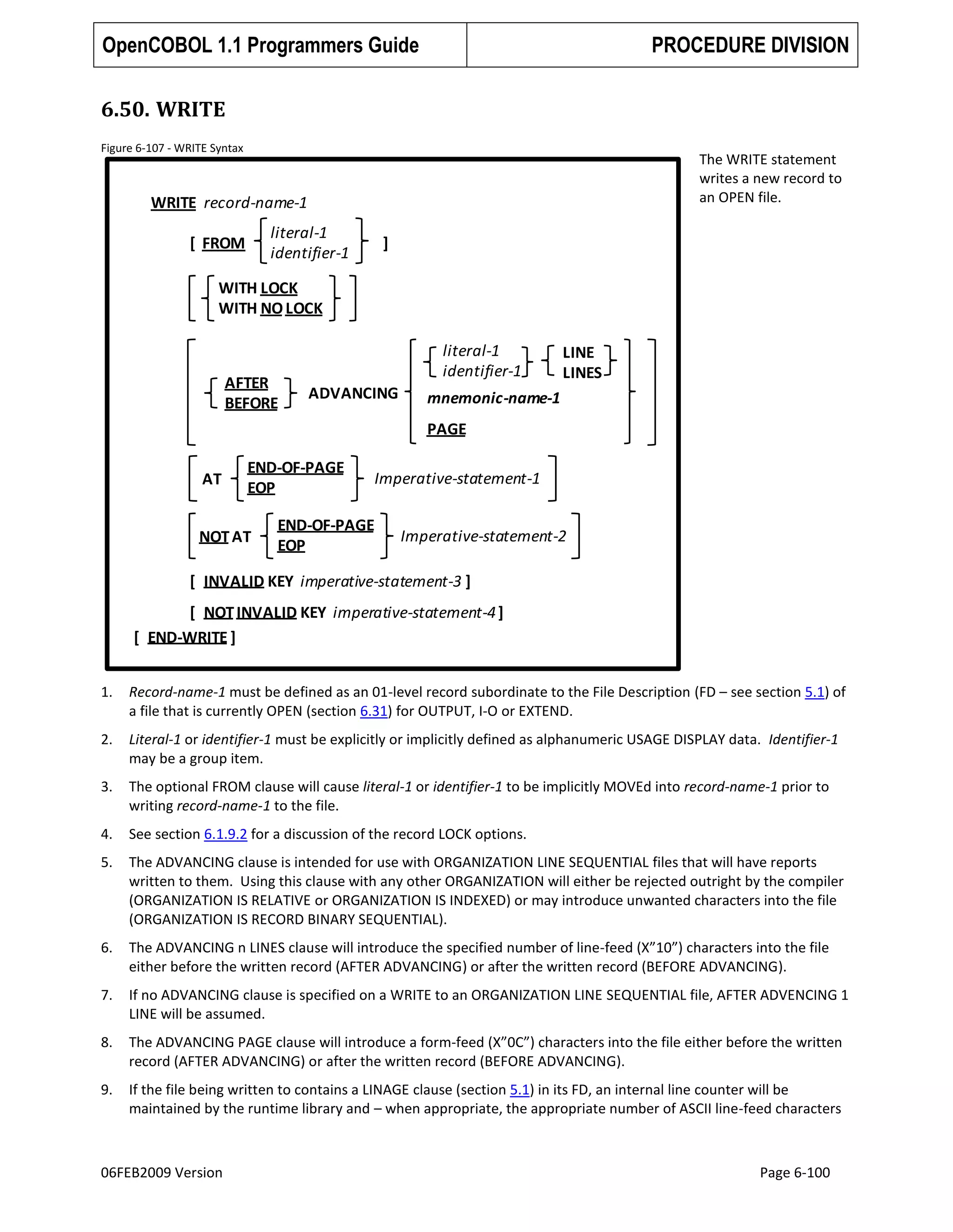 OpenCOBOL 1.1 Programmers Guide

PROCEDURE DIVISION

6.50. WRITE
Figure 6-107 - WRITE Syntax

The WRITE statement
writes a new record to
an OPEN file.

WRITE record-name-1
literal-1
identifier-1

[ FROM

]

WITH LOCK
WITH NO LOCK

AFTER
BEFORE

literal-1
identifier-1
ADVANCING

LINE
LINES

mnemonic-name-1
PAGE

AT

END-OF-PAGE
EOP

NOT AT

Imperative-statement-1

END-OF-PAGE
EOP

Imperative-statement-2

[ INVALID KEY imperative-statement-3 ]

[ NOT INVALID KEY imperative-statement-4 ]
[ END-WRITE ]
1.

Record-name-1 must be defined as an 01-level record subordinate to the File Description (FD – see section 5.1) of
a file that is currently OPEN (section 6.31) for OUTPUT, I-O or EXTEND.

2.

Literal-1 or identifier-1 must be explicitly or implicitly defined as alphanumeric USAGE DISPLAY data. Identifier-1
may be a group item.

3.

The optional FROM clause will cause literal-1 or identifier-1 to be implicitly MOVEd into record-name-1 prior to
writing record-name-1 to the file.

4.

See section 6.1.9.2 for a discussion of the record LOCK options.

5.

The ADVANCING clause is intended for use with ORGANIZATION LINE SEQUENTIAL files that will have reports
written to them. Using this clause with any other ORGANIZATION will either be rejected outright by the compiler
(ORGANIZATION IS RELATIVE or ORGANIZATION IS INDEXED) or may introduce unwanted characters into the file
(ORGANIZATION IS RECORD BINARY SEQUENTIAL).

6.

The ADVANCING n LINES clause will introduce the specified number of line-feed (X”10”) characters into the file
either before the written record (AFTER ADVANCING) or after the written record (BEFORE ADVANCING).

7.

If no ADVANCING clause is specified on a WRITE to an ORGANIZATION LINE SEQUENTIAL file, AFTER ADVENCING 1
LINE will be assumed.

8.

The ADVANCING PAGE clause will introduce a form-feed (X”0C”) characters into the file either before the written
record (AFTER ADVANCING) or after the written record (BEFORE ADVANCING).

9.

If the file being written to contains a LINAGE clause (section 5.1) in its FD, an internal line counter will be
maintained by the runtime library and – when appropriate, the appropriate number of ASCII line-feed characters

06FEB2009 Version

Page 6-100

 