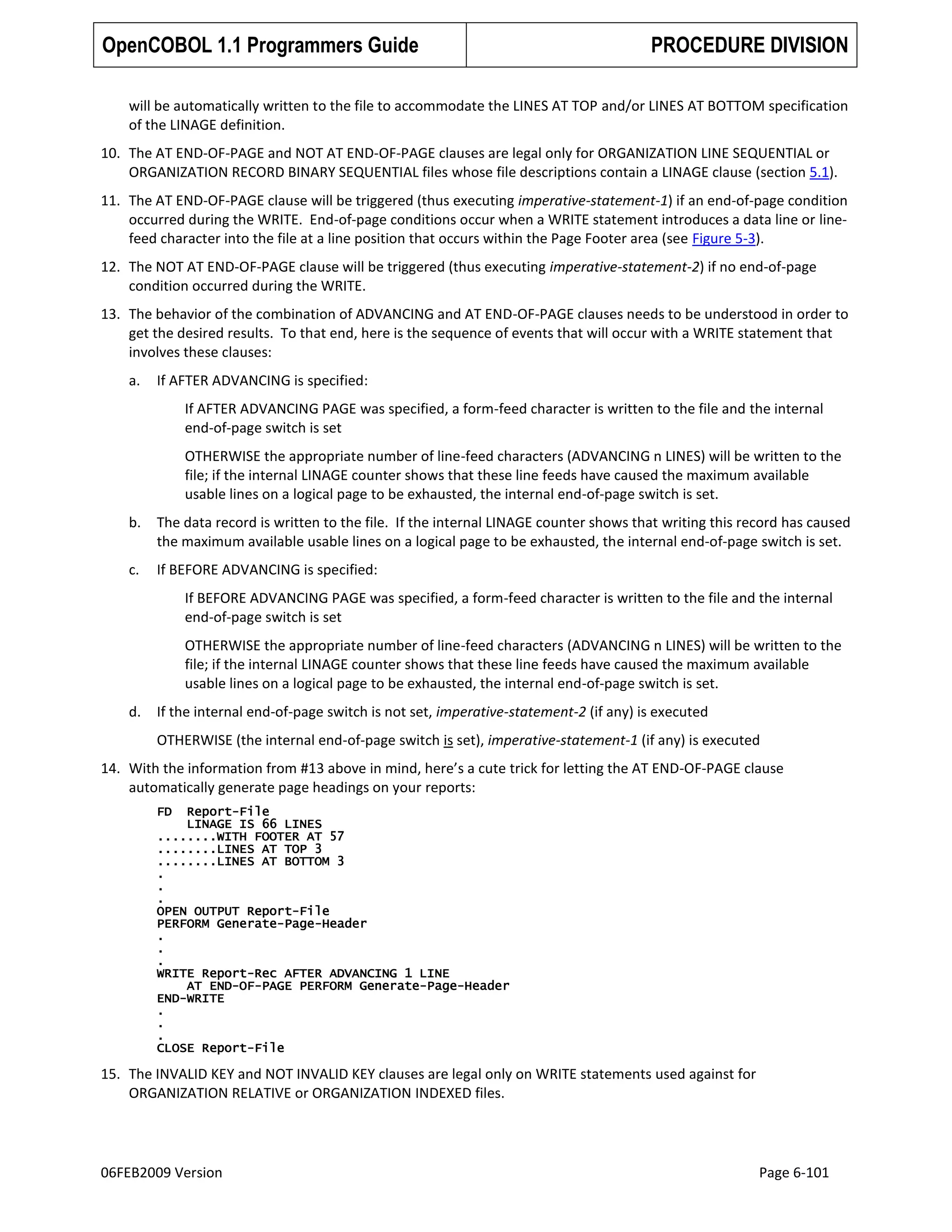 OpenCOBOL 1.1 Programmers Guide

PROCEDURE DIVISION

will be automatically written to the file to accommodate the LINES AT TOP and/or LINES AT BOTTOM specification
of the LINAGE definition.
10. The AT END-OF-PAGE and NOT AT END-OF-PAGE clauses are legal only for ORGANIZATION LINE SEQUENTIAL or
ORGANIZATION RECORD BINARY SEQUENTIAL files whose file descriptions contain a LINAGE clause (section 5.1).
11. The AT END-OF-PAGE clause will be triggered (thus executing imperative-statement-1) if an end-of-page condition
occurred during the WRITE. End-of-page conditions occur when a WRITE statement introduces a data line or linefeed character into the file at a line position that occurs within the Page Footer area (see Figure 5-3).
12. The NOT AT END-OF-PAGE clause will be triggered (thus executing imperative-statement-2) if no end-of-page
condition occurred during the WRITE.
13. The behavior of the combination of ADVANCING and AT END-OF-PAGE clauses needs to be understood in order to
get the desired results. To that end, here is the sequence of events that will occur with a WRITE statement that
involves these clauses:
a.

If AFTER ADVANCING is specified:
If AFTER ADVANCING PAGE was specified, a form-feed character is written to the file and the internal
end-of-page switch is set
OTHERWISE the appropriate number of line-feed characters (ADVANCING n LINES) will be written to the
file; if the internal LINAGE counter shows that these line feeds have caused the maximum available
usable lines on a logical page to be exhausted, the internal end-of-page switch is set.

b.

The data record is written to the file. If the internal LINAGE counter shows that writing this record has caused
the maximum available usable lines on a logical page to be exhausted, the internal end-of-page switch is set.

c.

If BEFORE ADVANCING is specified:
If BEFORE ADVANCING PAGE was specified, a form-feed character is written to the file and the internal
end-of-page switch is set
OTHERWISE the appropriate number of line-feed characters (ADVANCING n LINES) will be written to the
file; if the internal LINAGE counter shows that these line feeds have caused the maximum available
usable lines on a logical page to be exhausted, the internal end-of-page switch is set.

d.

If the internal end-of-page switch is not set, imperative-statement-2 (if any) is executed
OTHERWISE (the internal end-of-page switch is set), imperative-statement-1 (if any) is executed

14. With the information from #13 above in mind, here’s a cute trick for letting the AT END-OF-PAGE clause
automatically generate page headings on your reports:
FD

Report-File
LINAGE IS 66 LINES
........WITH FOOTER AT 57
........LINES AT TOP 3
........LINES AT BOTTOM 3
.
.
.
OPEN OUTPUT Report-File
PERFORM Generate-Page-Header
.
.
.
WRITE Report-Rec AFTER ADVANCING 1 LINE
AT END-OF-PAGE PERFORM Generate-Page-Header
END-WRITE
.
.
.
CLOSE Report-File

15. The INVALID KEY and NOT INVALID KEY clauses are legal only on WRITE statements used against for
ORGANIZATION RELATIVE or ORGANIZATION INDEXED files.

06FEB2009 Version

Page 6-101

 