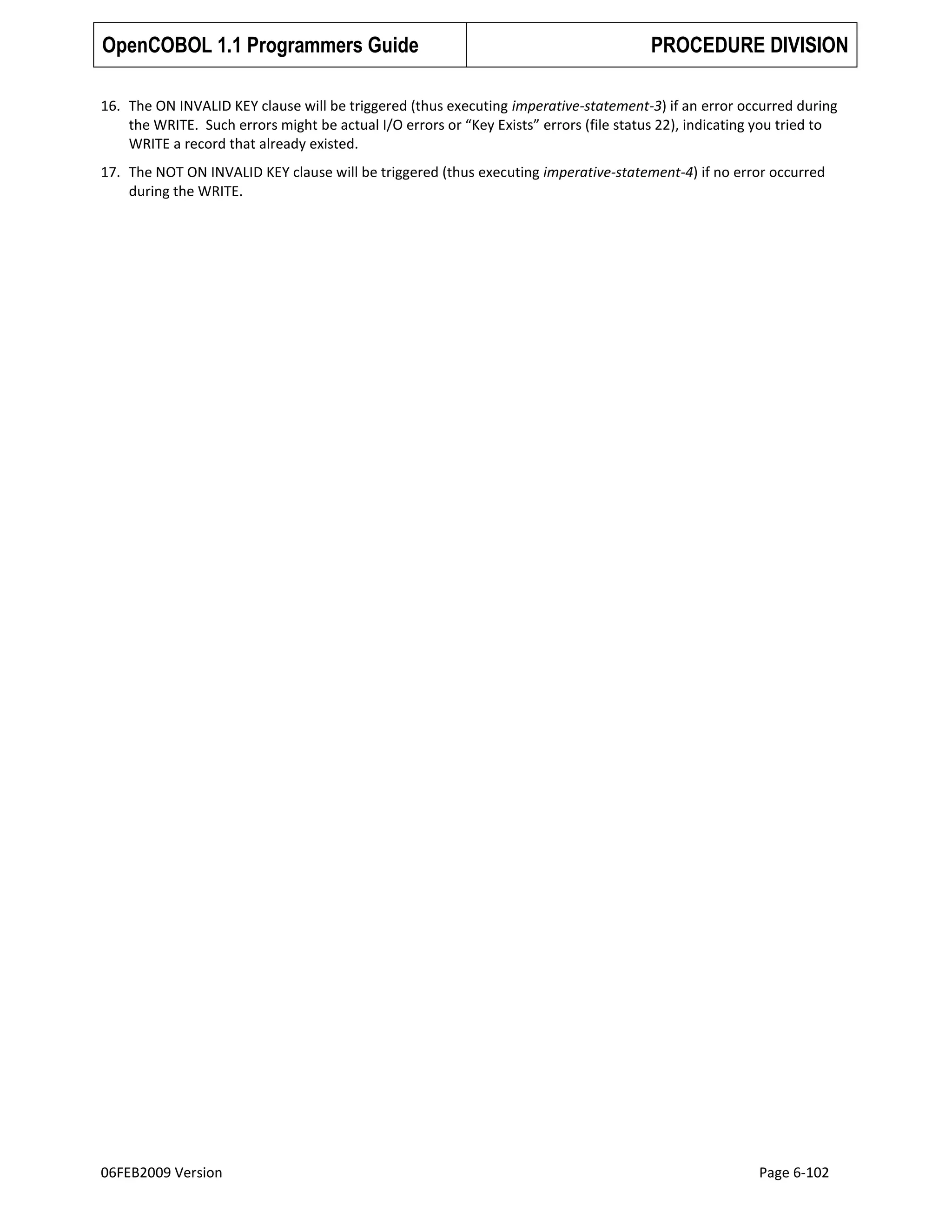 OpenCOBOL 1.1 Programmers Guide

PROCEDURE DIVISION

16. The ON INVALID KEY clause will be triggered (thus executing imperative-statement-3) if an error occurred during
the WRITE. Such errors might be actual I/O errors or “Key Exists” errors (file status 22), indicating you tried to
WRITE a record that already existed.
17. The NOT ON INVALID KEY clause will be triggered (thus executing imperative-statement-4) if no error occurred
during the WRITE.

06FEB2009 Version

Page 6-102

 