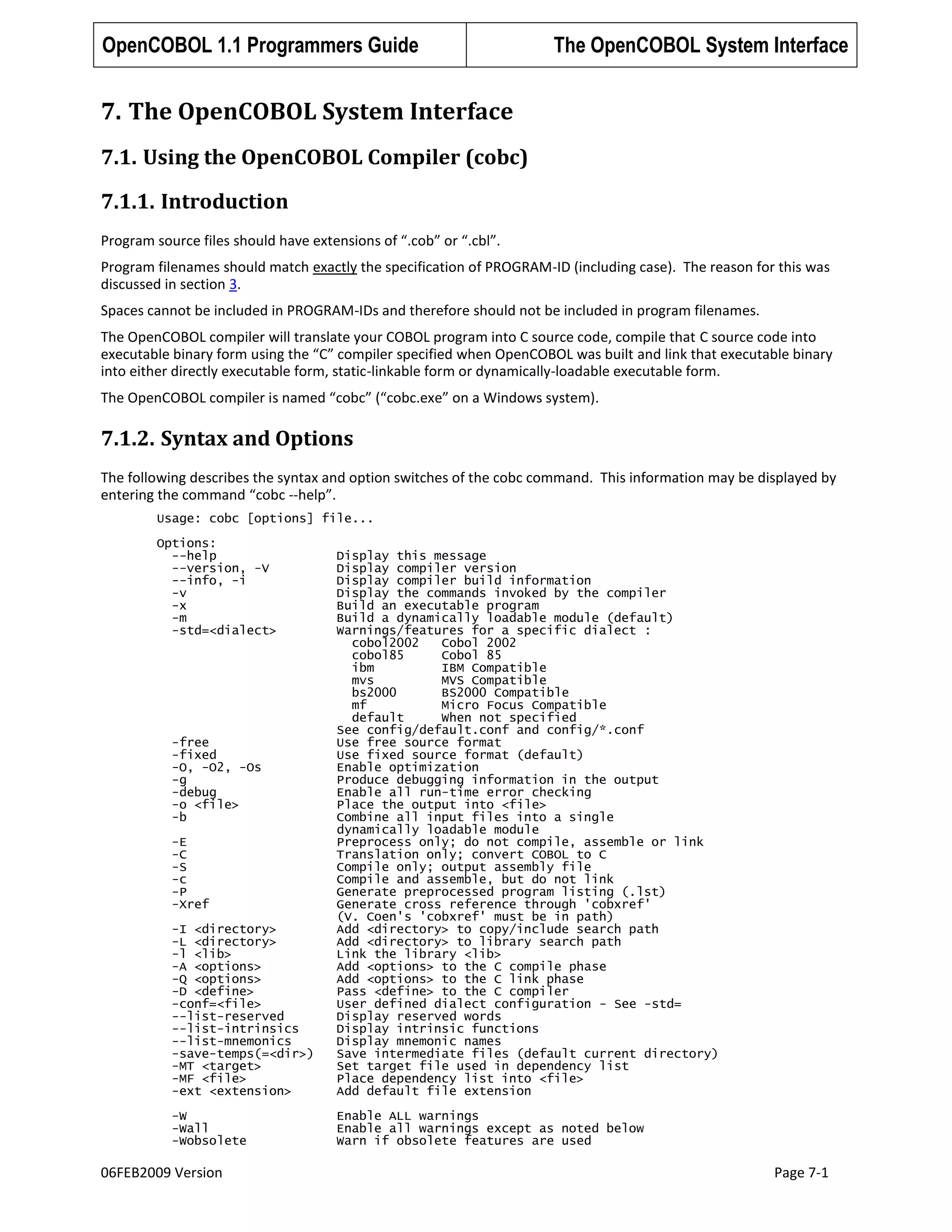 OpenCOBOL 1.1 Programmers Guide

The OpenCOBOL System Interface

7. The OpenCOBOL System Interface
7.1. Using the OpenCOBOL Compiler (cobc)
7.1.1. Introduction
Program source files should have extensions of “.cob” or “.cbl”.
Program filenames should match exactly the specification of PROGRAM-ID (including case). The reason for this was
discussed in section 3.
Spaces cannot be included in PROGRAM-IDs and therefore should not be included in program filenames.
The OpenCOBOL compiler will translate your COBOL program into C source code, compile that C source code into
executable binary form using the “C” compiler specified when OpenCOBOL was built and link that executable binary
into either directly executable form, static-linkable form or dynamically-loadable executable form.
The OpenCOBOL compiler is named “cobc” (“cobc.exe” on a Windows system).

7.1.2. Syntax and Options
The following describes the syntax and option switches of the cobc command. This information may be displayed by
entering the command “cobc --help”.
Usage: cobc [options] file...
Options:
--help
--version, -V
--info, -i
-v
-x
-m
-std=<dialect>

-I <directory>
-L <directory>
-l <lib>
-A <options>
-Q <options>
-D <define>
-conf=<file>
--list-reserved
--list-intrinsics
--list-mnemonics
-save-temps(=<dir>)
-MT <target>
-MF <file>
-ext <extension>

Display this message
Display compiler version
Display compiler build information
Display the commands invoked by the compiler
Build an executable program
Build a dynamically loadable module (default)
Warnings/features for a specific dialect :
cobol2002
Cobol 2002
cobol85
Cobol 85
ibm
IBM Compatible
mvs
MVS Compatible
bs2000
BS2000 Compatible
mf
Micro Focus Compatible
default
When not specified
See config/default.conf and config/*.conf
Use free source format
Use fixed source format (default)
Enable optimization
Produce debugging information in the output
Enable all run-time error checking
Place the output into <file>
Combine all input files into a single
dynamically loadable module
Preprocess only; do not compile, assemble or link
Translation only; convert COBOL to C
Compile only; output assembly file
Compile and assemble, but do not link
Generate preprocessed program listing (.lst)
Generate cross reference through 'cobxref'
(V. Coen's 'cobxref' must be in path)
Add <directory> to copy/include search path
Add <directory> to library search path
Link the library <lib>
Add <options> to the C compile phase
Add <options> to the C link phase
Pass <define> to the C compiler
User defined dialect configuration - See -std=
Display reserved words
Display intrinsic functions
Display mnemonic names
Save intermediate files (default current directory)
Set target file used in dependency list
Place dependency list into <file>
Add default file extension

-W
-Wall
-Wobsolete

Enable ALL warnings
Enable all warnings except as noted below
Warn if obsolete features are used

-free
-fixed
-O, -O2, -Os
-g
-debug
-o <file>
-b
-E
-C
-S
-c
-P
-Xref

06FEB2009 Version

Page 7-1

 