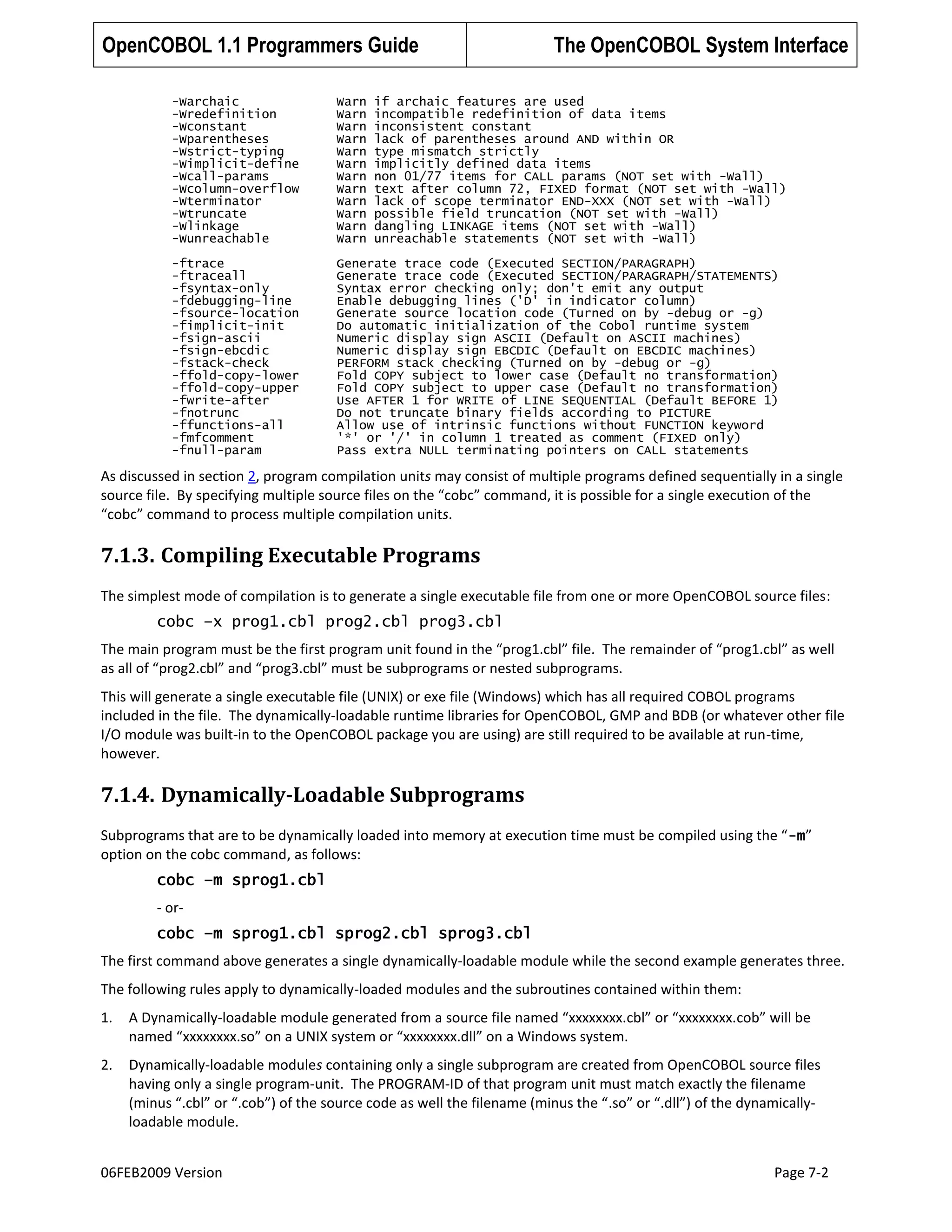 OpenCOBOL 1.1 Programmers Guide

The OpenCOBOL System Interface

-Warchaic
-Wredefinition
-Wconstant
-Wparentheses
-Wstrict-typing
-Wimplicit-define
-Wcall-params
-Wcolumn-overflow
-Wterminator
-Wtruncate
-Wlinkage
-Wunreachable

Warn
Warn
Warn
Warn
Warn
Warn
Warn
Warn
Warn
Warn
Warn
Warn

if archaic features are used
incompatible redefinition of data items
inconsistent constant
lack of parentheses around AND within OR
type mismatch strictly
implicitly defined data items
non 01/77 items for CALL params (NOT set with -Wall)
text after column 72, FIXED format (NOT set with -Wall)
lack of scope terminator END-XXX (NOT set with -Wall)
possible field truncation (NOT set with -Wall)
dangling LINKAGE items (NOT set with -Wall)
unreachable statements (NOT set with -Wall)

-ftrace
-ftraceall
-fsyntax-only
-fdebugging-line
-fsource-location
-fimplicit-init
-fsign-ascii
-fsign-ebcdic
-fstack-check
-ffold-copy-lower
-ffold-copy-upper
-fwrite-after
-fnotrunc
-ffunctions-all
-fmfcomment
-fnull-param

Generate trace code (Executed SECTION/PARAGRAPH)
Generate trace code (Executed SECTION/PARAGRAPH/STATEMENTS)
Syntax error checking only; don't emit any output
Enable debugging lines ('D' in indicator column)
Generate source location code (Turned on by -debug or -g)
Do automatic initialization of the Cobol runtime system
Numeric display sign ASCII (Default on ASCII machines)
Numeric display sign EBCDIC (Default on EBCDIC machines)
PERFORM stack checking (Turned on by -debug or -g)
Fold COPY subject to lower case (Default no transformation)
Fold COPY subject to upper case (Default no transformation)
Use AFTER 1 for WRITE of LINE SEQUENTIAL (Default BEFORE 1)
Do not truncate binary fields according to PICTURE
Allow use of intrinsic functions without FUNCTION keyword
'*' or '/' in column 1 treated as comment (FIXED only)
Pass extra NULL terminating pointers on CALL statements

As discussed in section 2, program compilation units may consist of multiple programs defined sequentially in a single
source file. By specifying multiple source files on the “cobc” command, it is possible for a single execution of the
“cobc” command to process multiple compilation units.

7.1.3. Compiling Executable Programs
The simplest mode of compilation is to generate a single executable file from one or more OpenCOBOL source files:
cobc –x prog1.cbl prog2.cbl prog3.cbl
The main program must be the first program unit found in the “prog1.cbl” file. The remainder of “prog1.cbl” as well
as all of “prog2.cbl” and “prog3.cbl” must be subprograms or nested subprograms.
This will generate a single executable file (UNIX) or exe file (Windows) which has all required COBOL programs
included in the file. The dynamically-loadable runtime libraries for OpenCOBOL, GMP and BDB (or whatever other file
I/O module was built-in to the OpenCOBOL package you are using) are still required to be available at run-time,
however.

7.1.4. Dynamically-Loadable Subprograms
Subprograms that are to be dynamically loaded into memory at execution time must be compiled using the “ -m”
option on the cobc command, as follows:
cobc –m sprog1.cbl
- orcobc –m sprog1.cbl sprog2.cbl sprog3.cbl
The first command above generates a single dynamically-loadable module while the second example generates three.
The following rules apply to dynamically-loaded modules and the subroutines contained within them:
1.

A Dynamically-loadable module generated from a source file named “xxxxxxxx.cbl” or “xxxxxxxx.cob” will be
named “xxxxxxxx.so” on a UNIX system or “xxxxxxxx.dll” on a Windows system.

2.

Dynamically-loadable modules containing only a single subprogram are created from OpenCOBOL source files
having only a single program-unit. The PROGRAM-ID of that program unit must match exactly the filename
(minus “.cbl” or “.cob”) of the source code as well the filename (minus the “.so” or “.dll”) of the dynamicallyloadable module.

06FEB2009 Version

Page 7-2

 