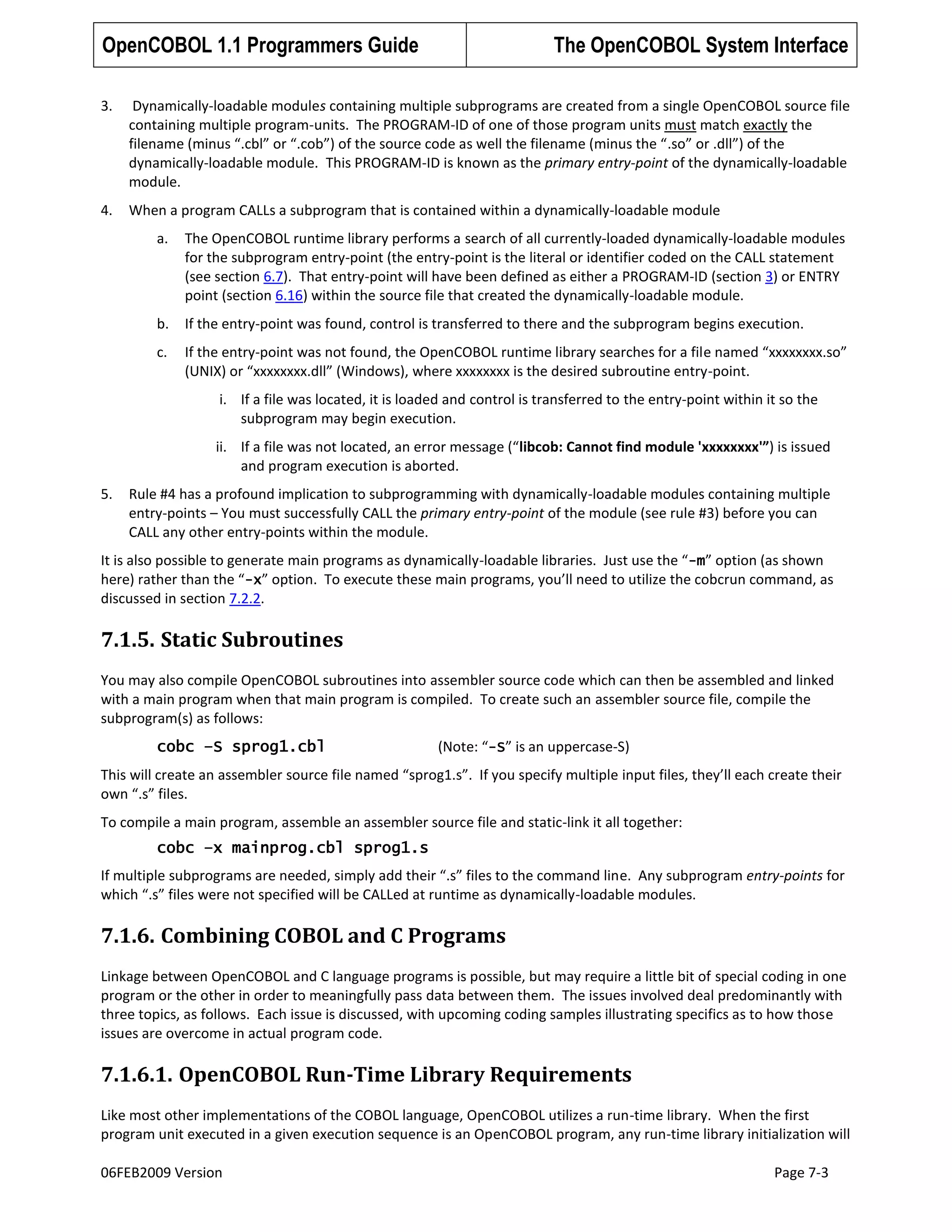 OpenCOBOL 1.1 Programmers Guide

The OpenCOBOL System Interface

3.

Dynamically-loadable modules containing multiple subprograms are created from a single OpenCOBOL source file
containing multiple program-units. The PROGRAM-ID of one of those program units must match exactly the
filename (minus “.cbl” or “.cob”) of the source code as well the filename (minus the “.so” or .dll”) of the
dynamically-loadable module. This PROGRAM-ID is known as the primary entry-point of the dynamically-loadable
module.

4.

When a program CALLs a subprogram that is contained within a dynamically-loadable module
a.

The OpenCOBOL runtime library performs a search of all currently-loaded dynamically-loadable modules
for the subprogram entry-point (the entry-point is the literal or identifier coded on the CALL statement
(see section 6.7). That entry-point will have been defined as either a PROGRAM-ID (section 3) or ENTRY
point (section 6.16) within the source file that created the dynamically-loadable module.

b.

If the entry-point was found, control is transferred to there and the subprogram begins execution.

c.

If the entry-point was not found, the OpenCOBOL runtime library searches for a file named “xxxxxxxx.so”
(UNIX) or “xxxxxxxx.dll” (Windows), where xxxxxxxx is the desired subroutine entry-point.
i. If a file was located, it is loaded and control is transferred to the entry-point within it so the
subprogram may begin execution.
ii. If a file was not located, an error message (“libcob: Cannot find module 'xxxxxxxx'”) is issued
and program execution is aborted.

5.

Rule #4 has a profound implication to subprogramming with dynamically-loadable modules containing multiple
entry-points – You must successfully CALL the primary entry-point of the module (see rule #3) before you can
CALL any other entry-points within the module.

It is also possible to generate main programs as dynamically-loadable libraries. Just use the “-m” option (as shown
here) rather than the “-x” option. To execute these main programs, you’ll need to utilize the cobcrun command, as
discussed in section 7.2.2.

7.1.5. Static Subroutines
You may also compile OpenCOBOL subroutines into assembler source code which can then be assembled and linked
with a main program when that main program is compiled. To create such an assembler source file, compile the
subprogram(s) as follows:
cobc –S sprog1.cbl

(Note: “-S” is an uppercase-S)

This will create an assembler source file named “sprog1.s”. If you specify multiple input files, they’ll each create their
own “.s” files.
To compile a main program, assemble an assembler source file and static-link it all together:
cobc –x mainprog.cbl sprog1.s
If multiple subprograms are needed, simply add their “.s” files to the command line. Any subprogram entry-points for
which “.s” files were not specified will be CALLed at runtime as dynamically-loadable modules.

7.1.6. Combining COBOL and C Programs
Linkage between OpenCOBOL and C language programs is possible, but may require a little bit of special coding in one
program or the other in order to meaningfully pass data between them. The issues involved deal predominantly with
three topics, as follows. Each issue is discussed, with upcoming coding samples illustrating specifics as to how those
issues are overcome in actual program code.

7.1.6.1. OpenCOBOL Run-Time Library Requirements
Like most other implementations of the COBOL language, OpenCOBOL utilizes a run-time library. When the first
program unit executed in a given execution sequence is an OpenCOBOL program, any run-time library initialization will
06FEB2009 Version

Page 7-3

 
