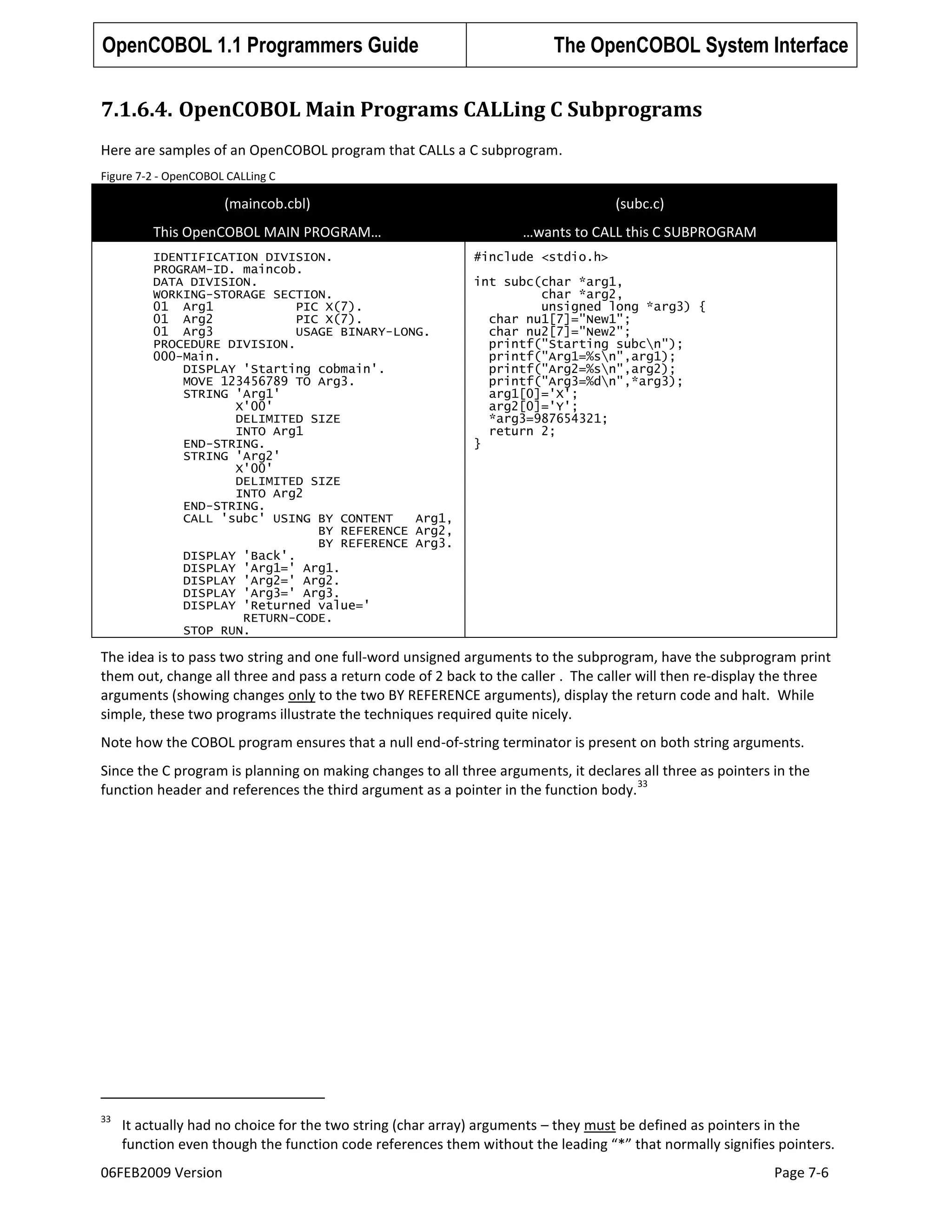 OpenCOBOL 1.1 Programmers Guide

The OpenCOBOL System Interface

7.1.6.4. OpenCOBOL Main Programs CALLing C Subprograms
Here are samples of an OpenCOBOL program that CALLs a C subprogram.
Figure 7-2 - OpenCOBOL CALLing C

(maincob.cbl)
This OpenCOBOL MAIN PROGRAM…
IDENTIFICATION DIVISION.
PROGRAM-ID. maincob.
DATA DIVISION.
WORKING-STORAGE SECTION.
01 Arg1
PIC X(7).
01 Arg2
PIC X(7).
01 Arg3
USAGE BINARY-LONG.
PROCEDURE DIVISION.
000-Main.
DISPLAY 'Starting cobmain'.
MOVE 123456789 TO Arg3.
STRING 'Arg1'
X'00'
DELIMITED SIZE
INTO Arg1
END-STRING.
STRING 'Arg2'
X'00'
DELIMITED SIZE
INTO Arg2
END-STRING.
CALL 'subc' USING BY CONTENT
Arg1,
BY REFERENCE Arg2,
BY REFERENCE Arg3.
DISPLAY 'Back'.
DISPLAY 'Arg1=' Arg1.
DISPLAY 'Arg2=' Arg2.
DISPLAY 'Arg3=' Arg3.
DISPLAY 'Returned value='
RETURN-CODE.
STOP RUN.

(subc.c)
…wants to CALL this C SUBPROGRAM
#include <stdio.h>
int subc(char *arg1,
char *arg2,
unsigned long *arg3) {
char nu1[7]="New1";
char nu2[7]="New2";
printf("Starting subcn");
printf("Arg1=%sn",arg1);
printf("Arg2=%sn",arg2);
printf("Arg3=%dn",*arg3);
arg1[0]='X';
arg2[0]='Y';
*arg3=987654321;
return 2;
}

The idea is to pass two string and one full-word unsigned arguments to the subprogram, have the subprogram print
them out, change all three and pass a return code of 2 back to the caller . The caller will then re-display the three
arguments (showing changes only to the two BY REFERENCE arguments), display the return code and halt. While
simple, these two programs illustrate the techniques required quite nicely.
Note how the COBOL program ensures that a null end-of-string terminator is present on both string arguments.
Since the C program is planning on making changes to all three arguments, it declares all three as pointers in the
33
function header and references the third argument as a pointer in the function body.

33

It actually had no choice for the two string (char array) arguments – they must be defined as pointers in the
function even though the function code references them without the leading “*” that normally signifies pointers.

06FEB2009 Version

Page 7-6

 